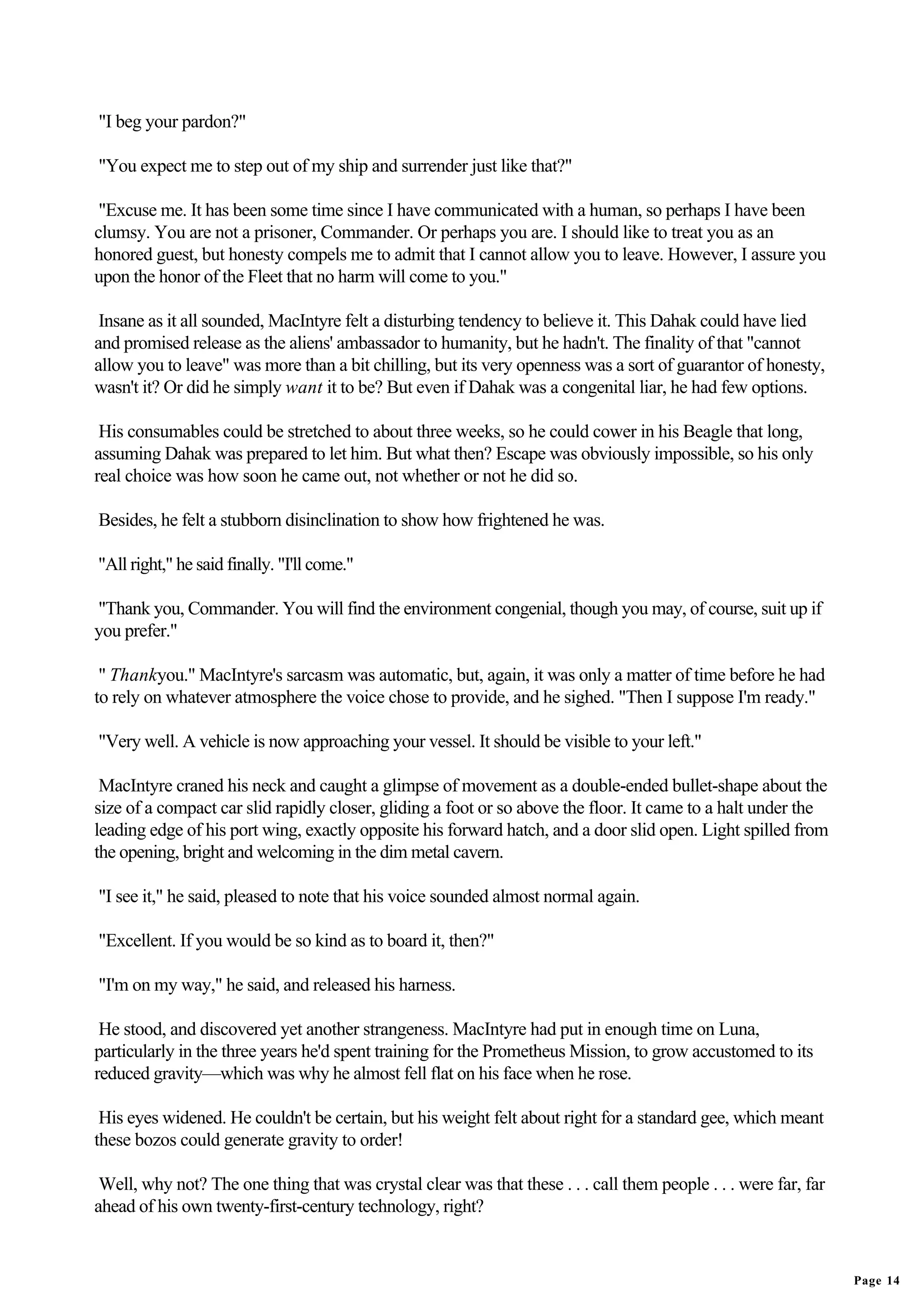 "I beg your pardon?"

"You expect me to step out of my ship and surrender just like that?"

 "Excuse me. It has been some time since I have communicated with a human, so perhaps I have been
clumsy. You are not a prisoner, Commander. Or perhaps you are. I should like to treat you as an
honored guest, but honesty compels me to admit that I cannot allow you to leave. However, I assure you
upon the honor of the Fleet that no harm will come to you."

 Insane as it all sounded, MacIntyre felt a disturbing tendency to believe it. This Dahak could have lied
and promised release as the aliens' ambassador to humanity, but he hadn't. The finality of that "cannot
allow you to leave" was more than a bit chilling, but its very openness was a sort of guarantor of honesty,
wasn't it? Or did he simply want it to be? But even if Dahak was a congenital liar, he had few options.

 His consumables could be stretched to about three weeks, so he could cower in his Beagle that long,
assuming Dahak was prepared to let him. But what then? Escape was obviously impossible, so his only
real choice was how soon he came out, not whether or not he did so.

Besides, he felt a stubborn disinclination to show how frightened he was.

"All right," he said finally. "I'll come."

"Thank you, Commander. You will find the environment congenial, though you may, of course, suit up if
you prefer."

 " Thankyou." MacIntyre's sarcasm was automatic, but, again, it was only a matter of time before he had
to rely on whatever atmosphere the voice chose to provide, and he sighed. "Then I suppose I'm ready."

"Very well. A vehicle is now approaching your vessel. It should be visible to your left."

 MacIntyre craned his neck and caught a glimpse of movement as a double-ended bullet-shape about the
size of a compact car slid rapidly closer, gliding a foot or so above the floor. It came to a halt under the
leading edge of his port wing, exactly opposite his forward hatch, and a door slid open. Light spilled from
the opening, bright and welcoming in the dim metal cavern.

"I see it," he said, pleased to note that his voice sounded almost normal again.

"Excellent. If you would be so kind as to board it, then?"

"I'm on my way," he said, and released his harness.

 He stood, and discovered yet another strangeness. MacIntyre had put in enough time on Luna,
particularly in the three years he'd spent training for the Prometheus Mission, to grow accustomed to its
reduced gravity—which was why he almost fell flat on his face when he rose.

 His eyes widened. He couldn't be certain, but his weight felt about right for a standard gee, which meant
these bozos could generate gravity to order!

 Well, why not? The one thing that was crystal clear was that these . . . call them people . . . were far, far
ahead of his own twenty-first-century technology, right?


                                                                                                                 Page 14
 