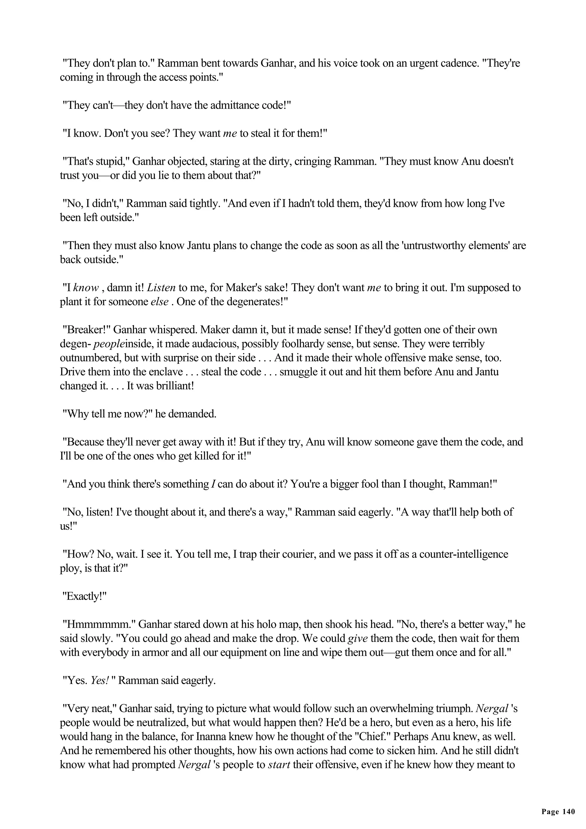 "They don't plan to." Ramman bent towards Ganhar, and his voice took on an urgent cadence. "They're
coming in through the access points."

"They can't—they don't have the admittance code!"

"I know. Don't you see? They want me to steal it for them!"

 "That's stupid," Ganhar objected, staring at the dirty, cringing Ramman. "They must know Anu doesn't
trust you—or did you lie to them about that?"

"No, I didn't," Ramman said tightly. "And even if I hadn't told them, they'd know from how long I've
been left outside."

"Then they must also know Jantu plans to change the code as soon as all the 'untrustworthy elements' are
back outside."

"I know , damn it! Listen to me, for Maker's sake! They don't want me to bring it out. I'm supposed to
plant it for someone else . One of the degenerates!"

 "Breaker!" Ganhar whispered. Maker damn it, but it made sense! If they'd gotten one of their own
degen- peopleinside, it made audacious, possibly foolhardy sense, but sense. They were terribly
outnumbered, but with surprise on their side . . . And it made their whole offensive make sense, too.
Drive them into the enclave . . . steal the code . . . smuggle it out and hit them before Anu and Jantu
changed it. . . . It was brilliant!

"Why tell me now?" he demanded.

 "Because they'll never get away with it! But if they try, Anu will know someone gave them the code, and
I'll be one of the ones who get killed for it!"

"And you think there's something I can do about it? You're a bigger fool than I thought, Ramman!"

"No, listen! I've thought about it, and there's a way," Ramman said eagerly. "A way that'll help both of
us!"

"How? No, wait. I see it. You tell me, I trap their courier, and we pass it off as a counter-intelligence
ploy, is that it?"

"Exactly!"

 "Hmmmmmm." Ganhar stared down at his holo map, then shook his head. "No, there's a better way," he
said slowly. "You could go ahead and make the drop. We could give them the code, then wait for them
with everybody in armor and all our equipment on line and wipe them out—gut them once and for all."

"Yes. Yes! " Ramman said eagerly.

"Very neat," Ganhar said, trying to picture what would follow such an overwhelming triumph. Nergal 's
people would be neutralized, but what would happen then? He'd be a hero, but even as a hero, his life
would hang in the balance, for Inanna knew how he thought of the "Chief." Perhaps Anu knew, as well.
And he remembered his other thoughts, how his own actions had come to sicken him. And he still didn't
know what had prompted Nergal 's people to start their offensive, even if he knew how they meant to


                                                                                                            Page 140
 