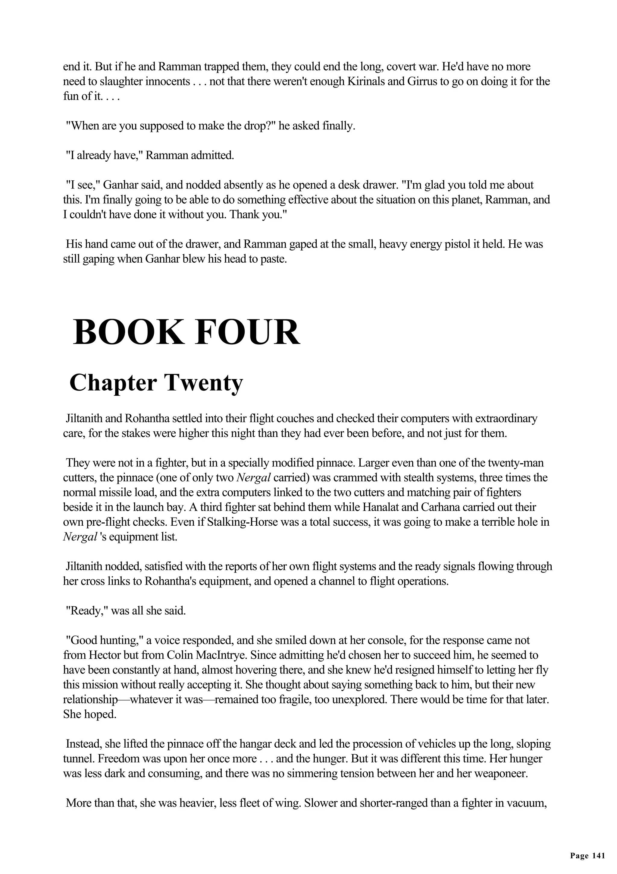 end it. But if he and Ramman trapped them, they could end the long, covert war. He'd have no more
need to slaughter innocents . . . not that there weren't enough Kirinals and Girrus to go on doing it for the
fun of it. . . .

"When are you supposed to make the drop?" he asked finally.

"I already have," Ramman admitted.

 "I see," Ganhar said, and nodded absently as he opened a desk drawer. "I'm glad you told me about
this. I'm finally going to be able to do something effective about the situation on this planet, Ramman, and
I couldn't have done it without you. Thank you."

 His hand came out of the drawer, and Ramman gaped at the small, heavy energy pistol it held. He was
still gaping when Ganhar blew his head to paste.




  BOOK FOUR
 Chapter Twenty
 Jiltanith and Rohantha settled into their flight couches and checked their computers with extraordinary
care, for the stakes were higher this night than they had ever been before, and not just for them.

 They were not in a fighter, but in a specially modified pinnace. Larger even than one of the twenty-man
cutters, the pinnace (one of only two Nergal carried) was crammed with stealth systems, three times the
normal missile load, and the extra computers linked to the two cutters and matching pair of fighters
beside it in the launch bay. A third fighter sat behind them while Hanalat and Carhana carried out their
own pre-flight checks. Even if Stalking-Horse was a total success, it was going to make a terrible hole in
Nergal 's equipment list.

Jiltanith nodded, satisfied with the reports of her own flight systems and the ready signals flowing through
her cross links to Rohantha's equipment, and opened a channel to flight operations.

"Ready," was all she said.

 "Good hunting," a voice responded, and she smiled down at her console, for the response came not
from Hector but from Colin MacIntrye. Since admitting he'd chosen her to succeed him, he seemed to
have been constantly at hand, almost hovering there, and she knew he'd resigned himself to letting her fly
this mission without really accepting it. She thought about saying something back to him, but their new
relationship—whatever it was—remained too fragile, too unexplored. There would be time for that later.
She hoped.

 Instead, she lifted the pinnace off the hangar deck and led the procession of vehicles up the long, sloping
tunnel. Freedom was upon her once more . . . and the hunger. But it was different this time. Her hunger
was less dark and consuming, and there was no simmering tension between her and her weaponeer.

More than that, she was heavier, less fleet of wing. Slower and shorter-ranged than a fighter in vacuum,



                                                                                                                Page 141
 