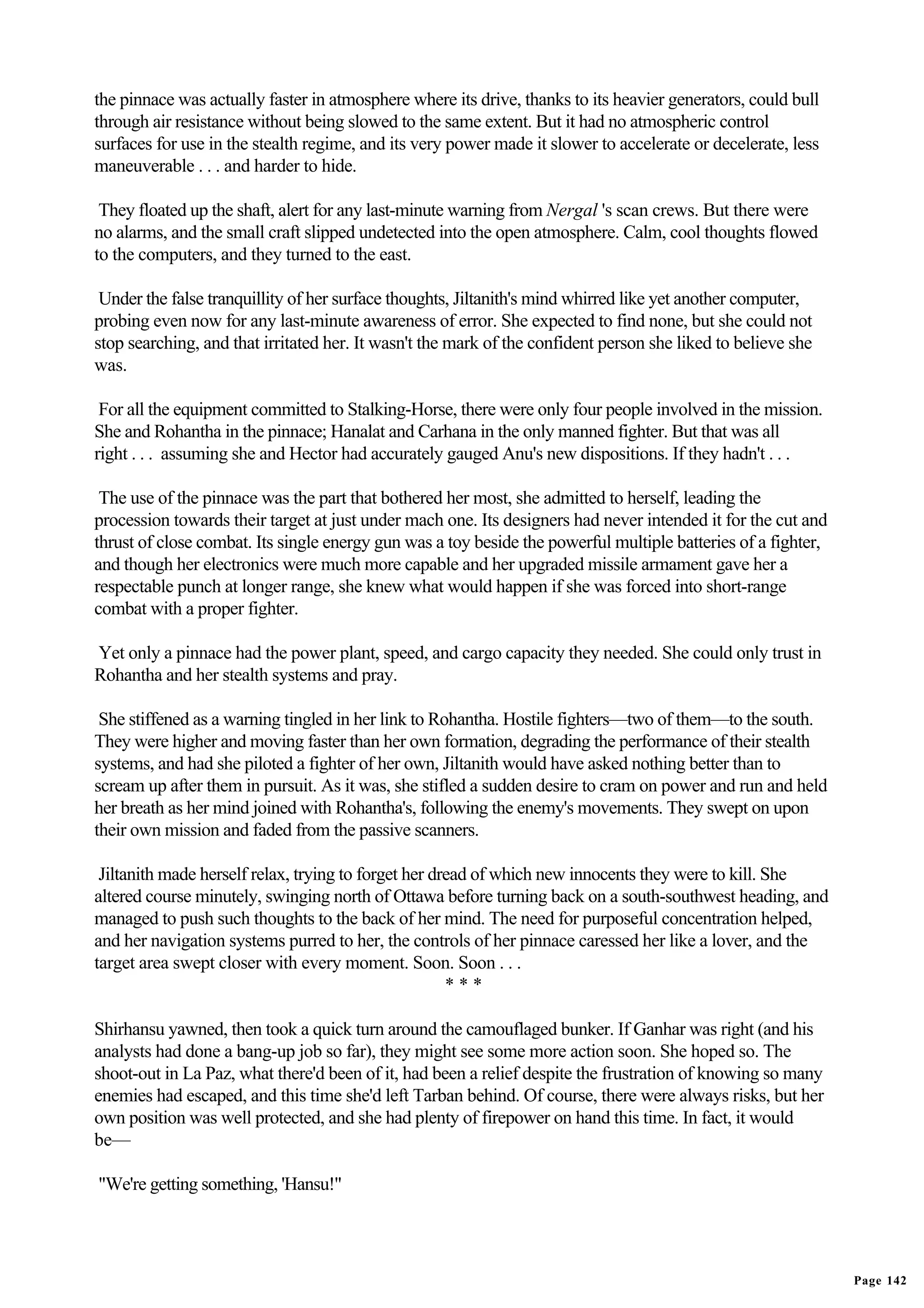 the pinnace was actually faster in atmosphere where its drive, thanks to its heavier generators, could bull
through air resistance without being slowed to the same extent. But it had no atmospheric control
surfaces for use in the stealth regime, and its very power made it slower to accelerate or decelerate, less
maneuverable . . . and harder to hide.

 They floated up the shaft, alert for any last-minute warning from Nergal 's scan crews. But there were
no alarms, and the small craft slipped undetected into the open atmosphere. Calm, cool thoughts flowed
to the computers, and they turned to the east.

 Under the false tranquillity of her surface thoughts, Jiltanith's mind whirred like yet another computer,
probing even now for any last-minute awareness of error. She expected to find none, but she could not
stop searching, and that irritated her. It wasn't the mark of the confident person she liked to believe she
was.

 For all the equipment committed to Stalking-Horse, there were only four people involved in the mission.
She and Rohantha in the pinnace; Hanalat and Carhana in the only manned fighter. But that was all
right . . . assuming she and Hector had accurately gauged Anu's new dispositions. If they hadn't . . .

 The use of the pinnace was the part that bothered her most, she admitted to herself, leading the
procession towards their target at just under mach one. Its designers had never intended it for the cut and
thrust of close combat. Its single energy gun was a toy beside the powerful multiple batteries of a fighter,
and though her electronics were much more capable and her upgraded missile armament gave her a
respectable punch at longer range, she knew what would happen if she was forced into short-range
combat with a proper fighter.

Yet only a pinnace had the power plant, speed, and cargo capacity they needed. She could only trust in
Rohantha and her stealth systems and pray.

 She stiffened as a warning tingled in her link to Rohantha. Hostile fighters—two of them—to the south.
They were higher and moving faster than her own formation, degrading the performance of their stealth
systems, and had she piloted a fighter of her own, Jiltanith would have asked nothing better than to
scream up after them in pursuit. As it was, she stifled a sudden desire to cram on power and run and held
her breath as her mind joined with Rohantha's, following the enemy's movements. They swept on upon
their own mission and faded from the passive scanners.

 Jiltanith made herself relax, trying to forget her dread of which new innocents they were to kill. She
altered course minutely, swinging north of Ottawa before turning back on a south-southwest heading, and
managed to push such thoughts to the back of her mind. The need for purposeful concentration helped,
and her navigation systems purred to her, the controls of her pinnace caressed her like a lover, and the
target area swept closer with every moment. Soon. Soon . . .
                                                      ***

Shirhansu yawned, then took a quick turn around the camouflaged bunker. If Ganhar was right (and his
analysts had done a bang-up job so far), they might see some more action soon. She hoped so. The
shoot-out in La Paz, what there'd been of it, had been a relief despite the frustration of knowing so many
enemies had escaped, and this time she'd left Tarban behind. Of course, there were always risks, but her
own position was well protected, and she had plenty of firepower on hand this time. In fact, it would
be—

"We're getting something, 'Hansu!"




                                                                                                               Page 142
 