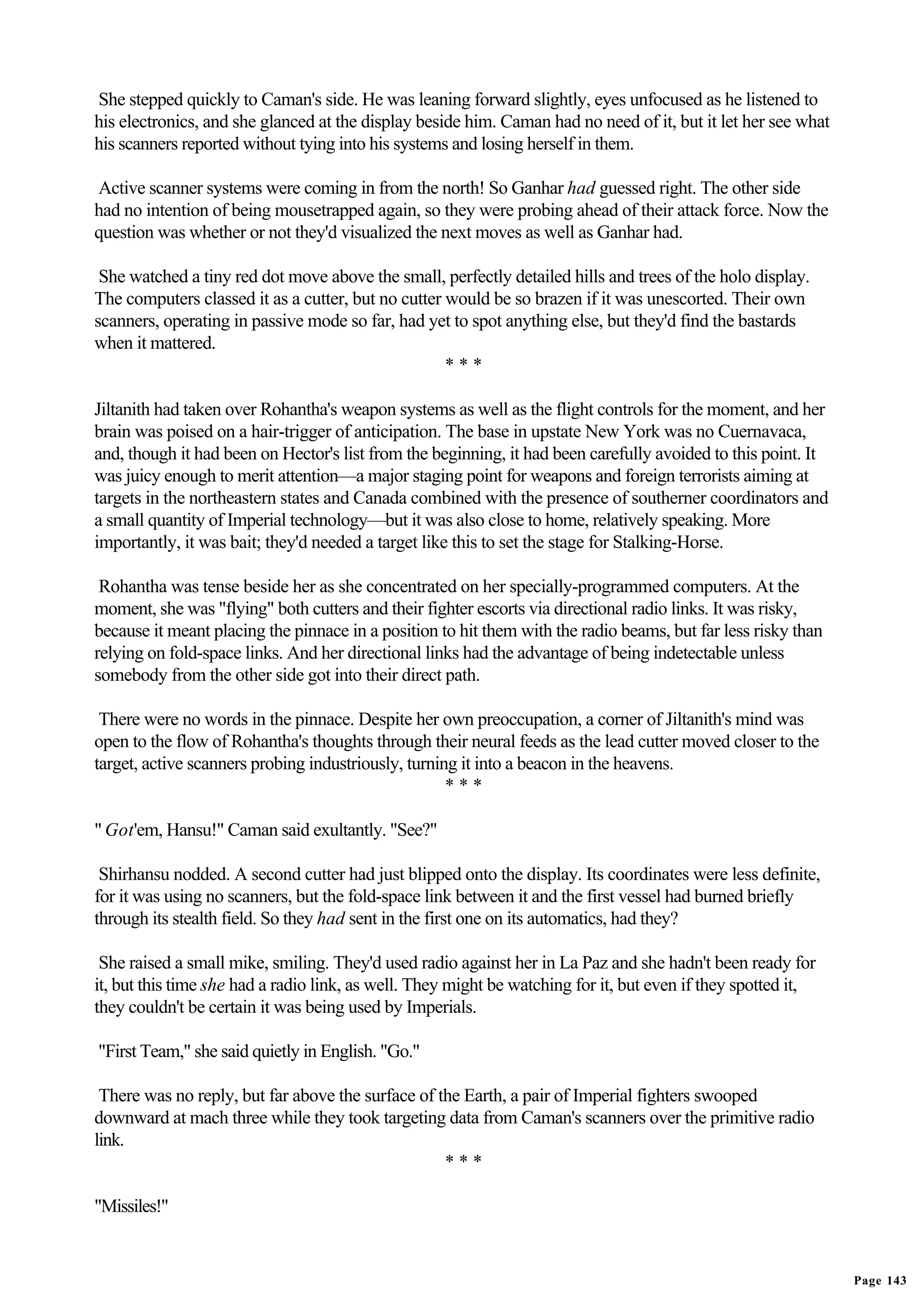 She stepped quickly to Caman's side. He was leaning forward slightly, eyes unfocused as he listened to
his electronics, and she glanced at the display beside him. Caman had no need of it, but it let her see what
his scanners reported without tying into his systems and losing herself in them.

Active scanner systems were coming in from the north! So Ganhar had guessed right. The other side
had no intention of being mousetrapped again, so they were probing ahead of their attack force. Now the
question was whether or not they'd visualized the next moves as well as Ganhar had.

 She watched a tiny red dot move above the small, perfectly detailed hills and trees of the holo display.
The computers classed it as a cutter, but no cutter would be so brazen if it was unescorted. Their own
scanners, operating in passive mode so far, had yet to spot anything else, but they'd find the bastards
when it mattered.
                                                    ***

Jiltanith had taken over Rohantha's weapon systems as well as the flight controls for the moment, and her
brain was poised on a hair-trigger of anticipation. The base in upstate New York was no Cuernavaca,
and, though it had been on Hector's list from the beginning, it had been carefully avoided to this point. It
was juicy enough to merit attention—a major staging point for weapons and foreign terrorists aiming at
targets in the northeastern states and Canada combined with the presence of southerner coordinators and
a small quantity of Imperial technology—but it was also close to home, relatively speaking. More
importantly, it was bait; they'd needed a target like this to set the stage for Stalking-Horse.

 Rohantha was tense beside her as she concentrated on her specially-programmed computers. At the
moment, she was "flying" both cutters and their fighter escorts via directional radio links. It was risky,
because it meant placing the pinnace in a position to hit them with the radio beams, but far less risky than
relying on fold-space links. And her directional links had the advantage of being indetectable unless
somebody from the other side got into their direct path.

 There were no words in the pinnace. Despite her own preoccupation, a corner of Jiltanith's mind was
open to the flow of Rohantha's thoughts through their neural feeds as the lead cutter moved closer to the
target, active scanners probing industriously, turning it into a beacon in the heavens.
                                                     ***

" Got'em, Hansu!" Caman said exultantly. "See?"

 Shirhansu nodded. A second cutter had just blipped onto the display. Its coordinates were less definite,
for it was using no scanners, but the fold-space link between it and the first vessel had burned briefly
through its stealth field. So they had sent in the first one on its automatics, had they?

 She raised a small mike, smiling. They'd used radio against her in La Paz and she hadn't been ready for
it, but this time she had a radio link, as well. They might be watching for it, but even if they spotted it,
they couldn't be certain it was being used by Imperials.

"First Team," she said quietly in English. "Go."

 There was no reply, but far above the surface of the Earth, a pair of Imperial fighters swooped
downward at mach three while they took targeting data from Caman's scanners over the primitive radio
link.
                                                   ***

"Missiles!"


                                                                                                               Page 143
 