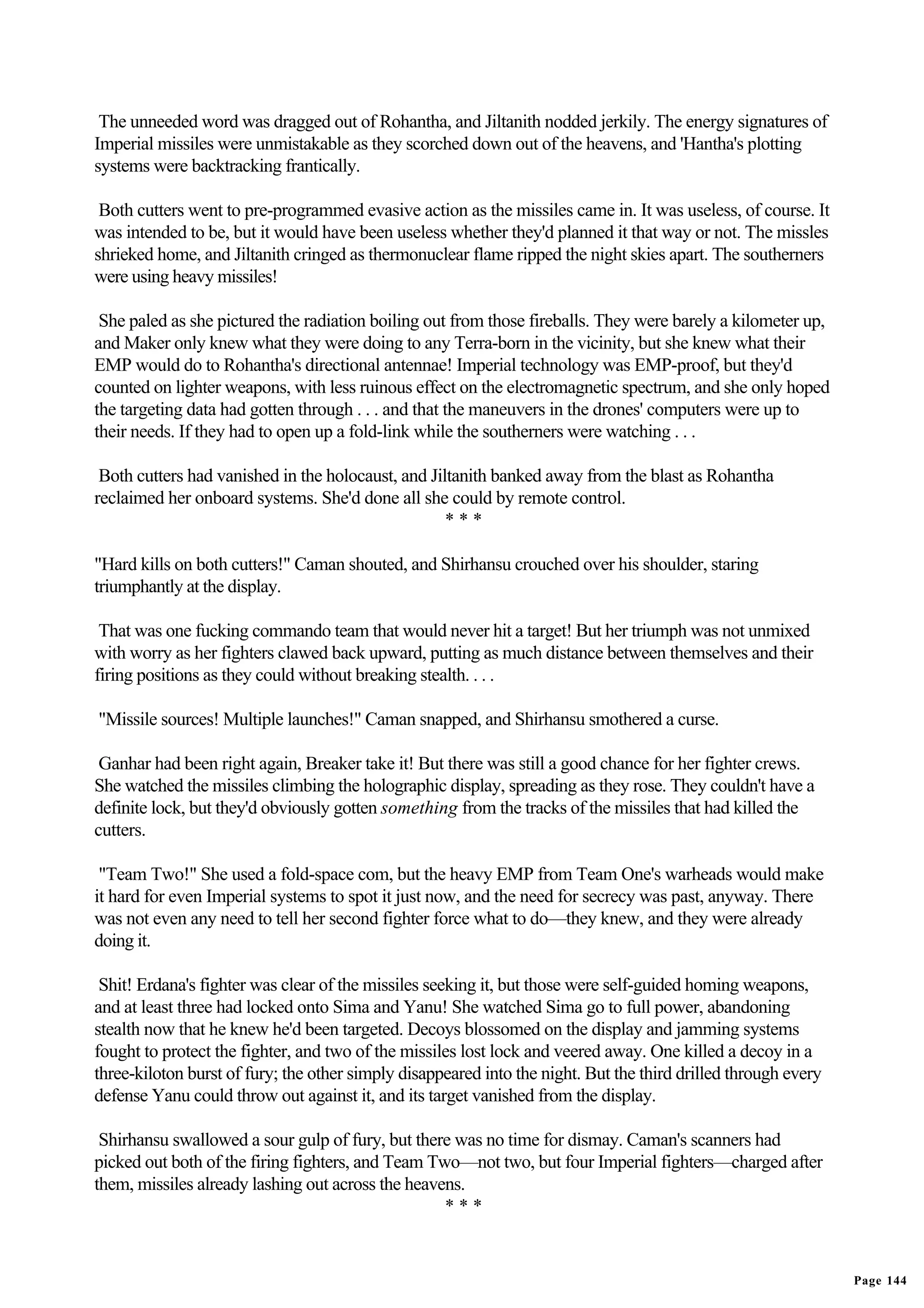 The unneeded word was dragged out of Rohantha, and Jiltanith nodded jerkily. The energy signatures of
Imperial missiles were unmistakable as they scorched down out of the heavens, and 'Hantha's plotting
systems were backtracking frantically.

 Both cutters went to pre-programmed evasive action as the missiles came in. It was useless, of course. It
was intended to be, but it would have been useless whether they'd planned it that way or not. The missles
shrieked home, and Jiltanith cringed as thermonuclear flame ripped the night skies apart. The southerners
were using heavy missiles!

 She paled as she pictured the radiation boiling out from those fireballs. They were barely a kilometer up,
and Maker only knew what they were doing to any Terra-born in the vicinity, but she knew what their
EMP would do to Rohantha's directional antennae! Imperial technology was EMP-proof, but they'd
counted on lighter weapons, with less ruinous effect on the electromagnetic spectrum, and she only hoped
the targeting data had gotten through . . . and that the maneuvers in the drones' computers were up to
their needs. If they had to open up a fold-link while the southerners were watching . . .

 Both cutters had vanished in the holocaust, and Jiltanith banked away from the blast as Rohantha
reclaimed her onboard systems. She'd done all she could by remote control.
                                                    ***

"Hard kills on both cutters!" Caman shouted, and Shirhansu crouched over his shoulder, staring
triumphantly at the display.

 That was one fucking commando team that would never hit a target! But her triumph was not unmixed
with worry as her fighters clawed back upward, putting as much distance between themselves and their
firing positions as they could without breaking stealth. . . .

"Missile sources! Multiple launches!" Caman snapped, and Shirhansu smothered a curse.

 Ganhar had been right again, Breaker take it! But there was still a good chance for her fighter crews.
She watched the missiles climbing the holographic display, spreading as they rose. They couldn't have a
definite lock, but they'd obviously gotten something from the tracks of the missiles that had killed the
cutters.

 "Team Two!" She used a fold-space com, but the heavy EMP from Team One's warheads would make
it hard for even Imperial systems to spot it just now, and the need for secrecy was past, anyway. There
was not even any need to tell her second fighter force what to do—they knew, and they were already
doing it.

 Shit! Erdana's fighter was clear of the missiles seeking it, but those were self-guided homing weapons,
and at least three had locked onto Sima and Yanu! She watched Sima go to full power, abandoning
stealth now that he knew he'd been targeted. Decoys blossomed on the display and jamming systems
fought to protect the fighter, and two of the missiles lost lock and veered away. One killed a decoy in a
three-kiloton burst of fury; the other simply disappeared into the night. But the third drilled through every
defense Yanu could throw out against it, and its target vanished from the display.

 Shirhansu swallowed a sour gulp of fury, but there was no time for dismay. Caman's scanners had
picked out both of the firing fighters, and Team Two—not two, but four Imperial fighters—charged after
them, missiles already lashing out across the heavens.
                                                   ***


                                                                                                                Page 144
 