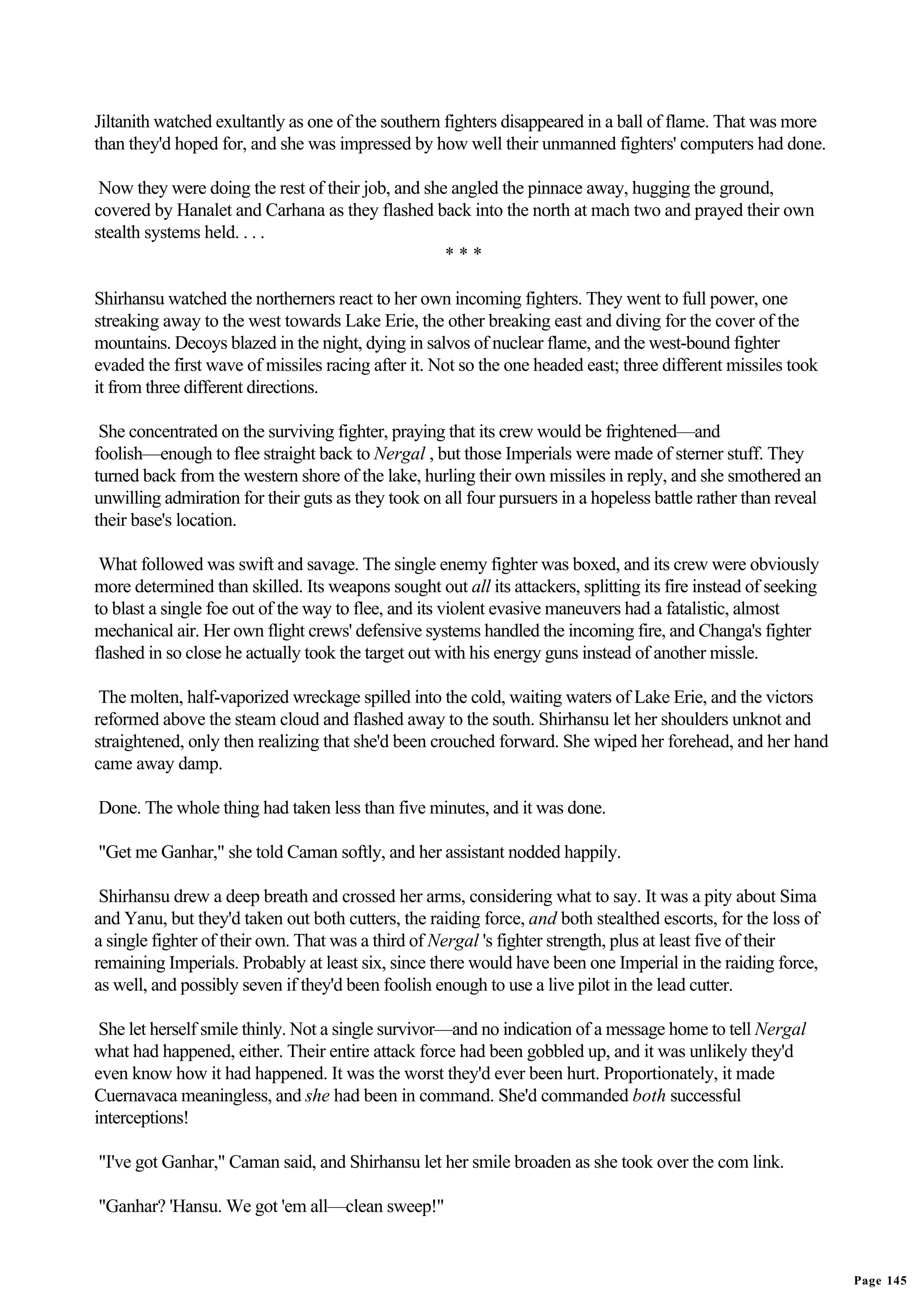 Jiltanith watched exultantly as one of the southern fighters disappeared in a ball of flame. That was more
than they'd hoped for, and she was impressed by how well their unmanned fighters' computers had done.

 Now they were doing the rest of their job, and she angled the pinnace away, hugging the ground,
covered by Hanalet and Carhana as they flashed back into the north at mach two and prayed their own
stealth systems held. . . .
                                                   ***

Shirhansu watched the northerners react to her own incoming fighters. They went to full power, one
streaking away to the west towards Lake Erie, the other breaking east and diving for the cover of the
mountains. Decoys blazed in the night, dying in salvos of nuclear flame, and the west-bound fighter
evaded the first wave of missiles racing after it. Not so the one headed east; three different missiles took
it from three different directions.

 She concentrated on the surviving fighter, praying that its crew would be frightened—and
foolish—enough to flee straight back to Nergal , but those Imperials were made of sterner stuff. They
turned back from the western shore of the lake, hurling their own missiles in reply, and she smothered an
unwilling admiration for their guts as they took on all four pursuers in a hopeless battle rather than reveal
their base's location.

 What followed was swift and savage. The single enemy fighter was boxed, and its crew were obviously
more determined than skilled. Its weapons sought out all its attackers, splitting its fire instead of seeking
to blast a single foe out of the way to flee, and its violent evasive maneuvers had a fatalistic, almost
mechanical air. Her own flight crews' defensive systems handled the incoming fire, and Changa's fighter
flashed in so close he actually took the target out with his energy guns instead of another missle.

 The molten, half-vaporized wreckage spilled into the cold, waiting waters of Lake Erie, and the victors
reformed above the steam cloud and flashed away to the south. Shirhansu let her shoulders unknot and
straightened, only then realizing that she'd been crouched forward. She wiped her forehead, and her hand
came away damp.

Done. The whole thing had taken less than five minutes, and it was done.

"Get me Ganhar," she told Caman softly, and her assistant nodded happily.

 Shirhansu drew a deep breath and crossed her arms, considering what to say. It was a pity about Sima
and Yanu, but they'd taken out both cutters, the raiding force, and both stealthed escorts, for the loss of
a single fighter of their own. That was a third of Nergal 's fighter strength, plus at least five of their
remaining Imperials. Probably at least six, since there would have been one Imperial in the raiding force,
as well, and possibly seven if they'd been foolish enough to use a live pilot in the lead cutter.

 She let herself smile thinly. Not a single survivor—and no indication of a message home to tell Nergal
what had happened, either. Their entire attack force had been gobbled up, and it was unlikely they'd
even know how it had happened. It was the worst they'd ever been hurt. Proportionately, it made
Cuernavaca meaningless, and she had been in command. She'd commanded both successful
interceptions!

"I've got Ganhar," Caman said, and Shirhansu let her smile broaden as she took over the com link.

"Ganhar? 'Hansu. We got 'em all—clean sweep!"


                                                                                                                Page 145
 
