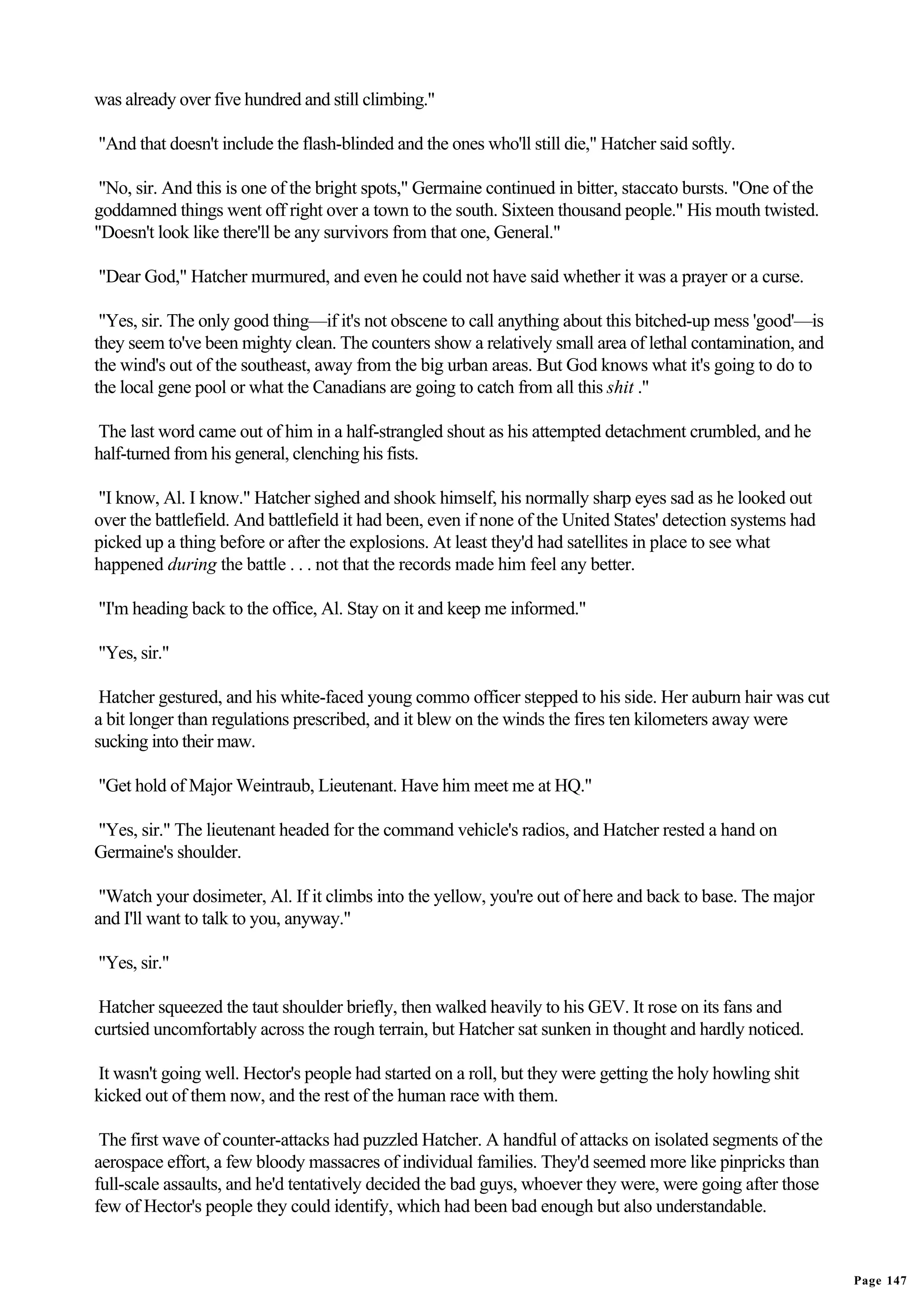 was already over five hundred and still climbing."

"And that doesn't include the flash-blinded and the ones who'll still die," Hatcher said softly.

 "No, sir. And this is one of the bright spots," Germaine continued in bitter, staccato bursts. "One of the
goddamned things went off right over a town to the south. Sixteen thousand people." His mouth twisted.
"Doesn't look like there'll be any survivors from that one, General."

"Dear God," Hatcher murmured, and even he could not have said whether it was a prayer or a curse.

 "Yes, sir. The only good thing—if it's not obscene to call anything about this bitched-up mess 'good'—is
they seem to've been mighty clean. The counters show a relatively small area of lethal contamination, and
the wind's out of the southeast, away from the big urban areas. But God knows what it's going to do to
the local gene pool or what the Canadians are going to catch from all this shit ."

The last word came out of him in a half-strangled shout as his attempted detachment crumbled, and he
half-turned from his general, clenching his fists.

"I know, Al. I know." Hatcher sighed and shook himself, his normally sharp eyes sad as he looked out
over the battlefield. And battlefield it had been, even if none of the United States' detection systems had
picked up a thing before or after the explosions. At least they'd had satellites in place to see what
happened during the battle . . . not that the records made him feel any better.

"I'm heading back to the office, Al. Stay on it and keep me informed."

"Yes, sir."

 Hatcher gestured, and his white-faced young commo officer stepped to his side. Her auburn hair was cut
a bit longer than regulations prescribed, and it blew on the winds the fires ten kilometers away were
sucking into their maw.

"Get hold of Major Weintraub, Lieutenant. Have him meet me at HQ."

"Yes, sir." The lieutenant headed for the command vehicle's radios, and Hatcher rested a hand on
Germaine's shoulder.

 "Watch your dosimeter, Al. If it climbs into the yellow, you're out of here and back to base. The major
and I'll want to talk to you, anyway."

"Yes, sir."

 Hatcher squeezed the taut shoulder briefly, then walked heavily to his GEV. It rose on its fans and
curtsied uncomfortably across the rough terrain, but Hatcher sat sunken in thought and hardly noticed.

It wasn't going well. Hector's people had started on a roll, but they were getting the holy howling shit
kicked out of them now, and the rest of the human race with them.

 The first wave of counter-attacks had puzzled Hatcher. A handful of attacks on isolated segments of the
aerospace effort, a few bloody massacres of individual families. They'd seemed more like pinpricks than
full-scale assaults, and he'd tentatively decided the bad guys, whoever they were, were going after those
few of Hector's people they could identify, which had been bad enough but also understandable.


                                                                                                              Page 147
 