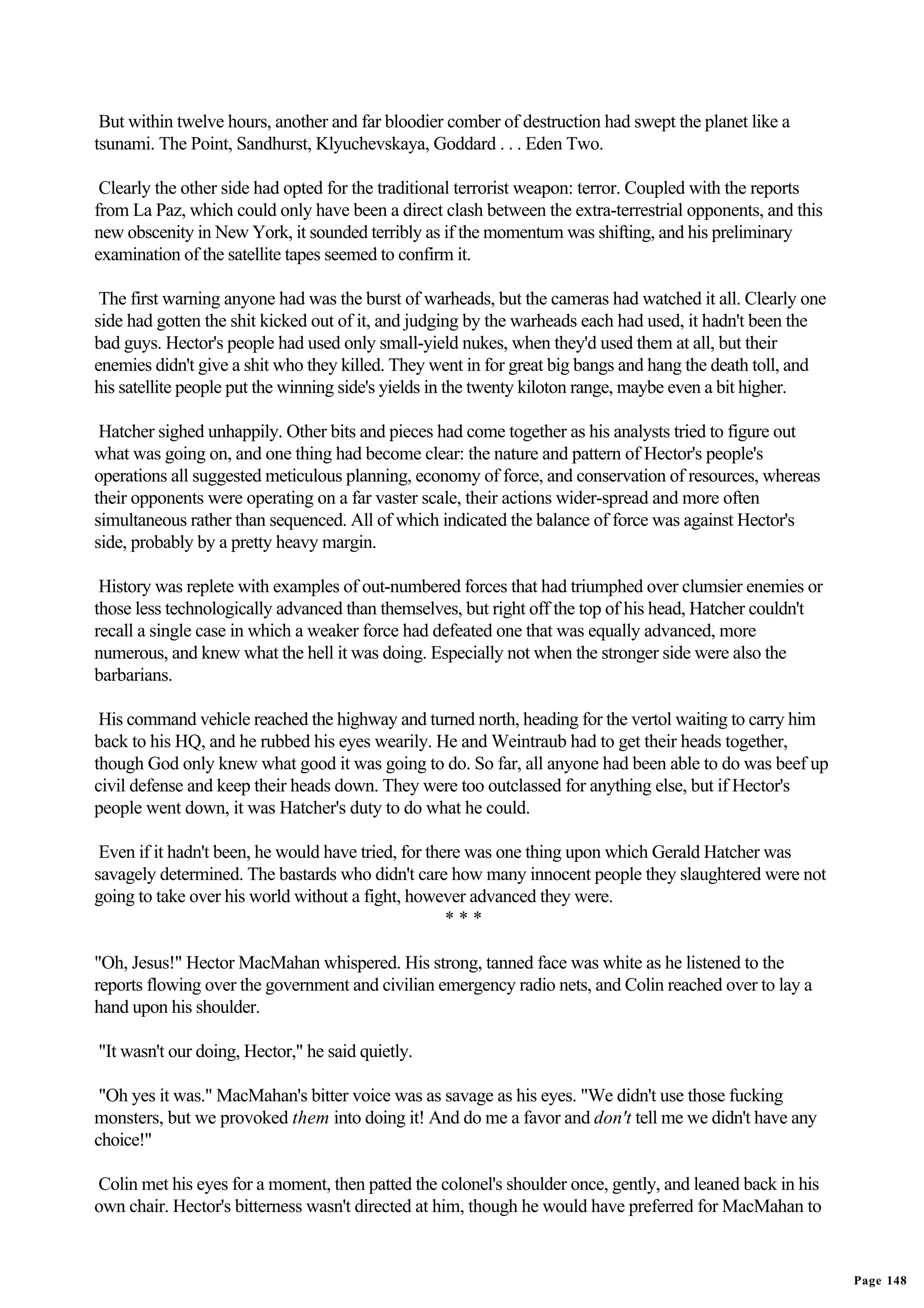 But within twelve hours, another and far bloodier comber of destruction had swept the planet like a
tsunami. The Point, Sandhurst, Klyuchevskaya, Goddard . . . Eden Two.

 Clearly the other side had opted for the traditional terrorist weapon: terror. Coupled with the reports
from La Paz, which could only have been a direct clash between the extra-terrestrial opponents, and this
new obscenity in New York, it sounded terribly as if the momentum was shifting, and his preliminary
examination of the satellite tapes seemed to confirm it.

 The first warning anyone had was the burst of warheads, but the cameras had watched it all. Clearly one
side had gotten the shit kicked out of it, and judging by the warheads each had used, it hadn't been the
bad guys. Hector's people had used only small-yield nukes, when they'd used them at all, but their
enemies didn't give a shit who they killed. They went in for great big bangs and hang the death toll, and
his satellite people put the winning side's yields in the twenty kiloton range, maybe even a bit higher.

 Hatcher sighed unhappily. Other bits and pieces had come together as his analysts tried to figure out
what was going on, and one thing had become clear: the nature and pattern of Hector's people's
operations all suggested meticulous planning, economy of force, and conservation of resources, whereas
their opponents were operating on a far vaster scale, their actions wider-spread and more often
simultaneous rather than sequenced. All of which indicated the balance of force was against Hector's
side, probably by a pretty heavy margin.

 History was replete with examples of out-numbered forces that had triumphed over clumsier enemies or
those less technologically advanced than themselves, but right off the top of his head, Hatcher couldn't
recall a single case in which a weaker force had defeated one that was equally advanced, more
numerous, and knew what the hell it was doing. Especially not when the stronger side were also the
barbarians.

 His command vehicle reached the highway and turned north, heading for the vertol waiting to carry him
back to his HQ, and he rubbed his eyes wearily. He and Weintraub had to get their heads together,
though God only knew what good it was going to do. So far, all anyone had been able to do was beef up
civil defense and keep their heads down. They were too outclassed for anything else, but if Hector's
people went down, it was Hatcher's duty to do what he could.

 Even if it hadn't been, he would have tried, for there was one thing upon which Gerald Hatcher was
savagely determined. The bastards who didn't care how many innocent people they slaughtered were not
going to take over his world without a fight, however advanced they were.
                                                     ***

"Oh, Jesus!" Hector MacMahan whispered. His strong, tanned face was white as he listened to the
reports flowing over the government and civilian emergency radio nets, and Colin reached over to lay a
hand upon his shoulder.

"It wasn't our doing, Hector," he said quietly.

 "Oh yes it was." MacMahan's bitter voice was as savage as his eyes. "We didn't use those fucking
monsters, but we provoked them into doing it! And do me a favor and don't tell me we didn't have any
choice!"

Colin met his eyes for a moment, then patted the colonel's shoulder once, gently, and leaned back in his
own chair. Hector's bitterness wasn't directed at him, though he would have preferred for MacMahan to


                                                                                                            Page 148
 