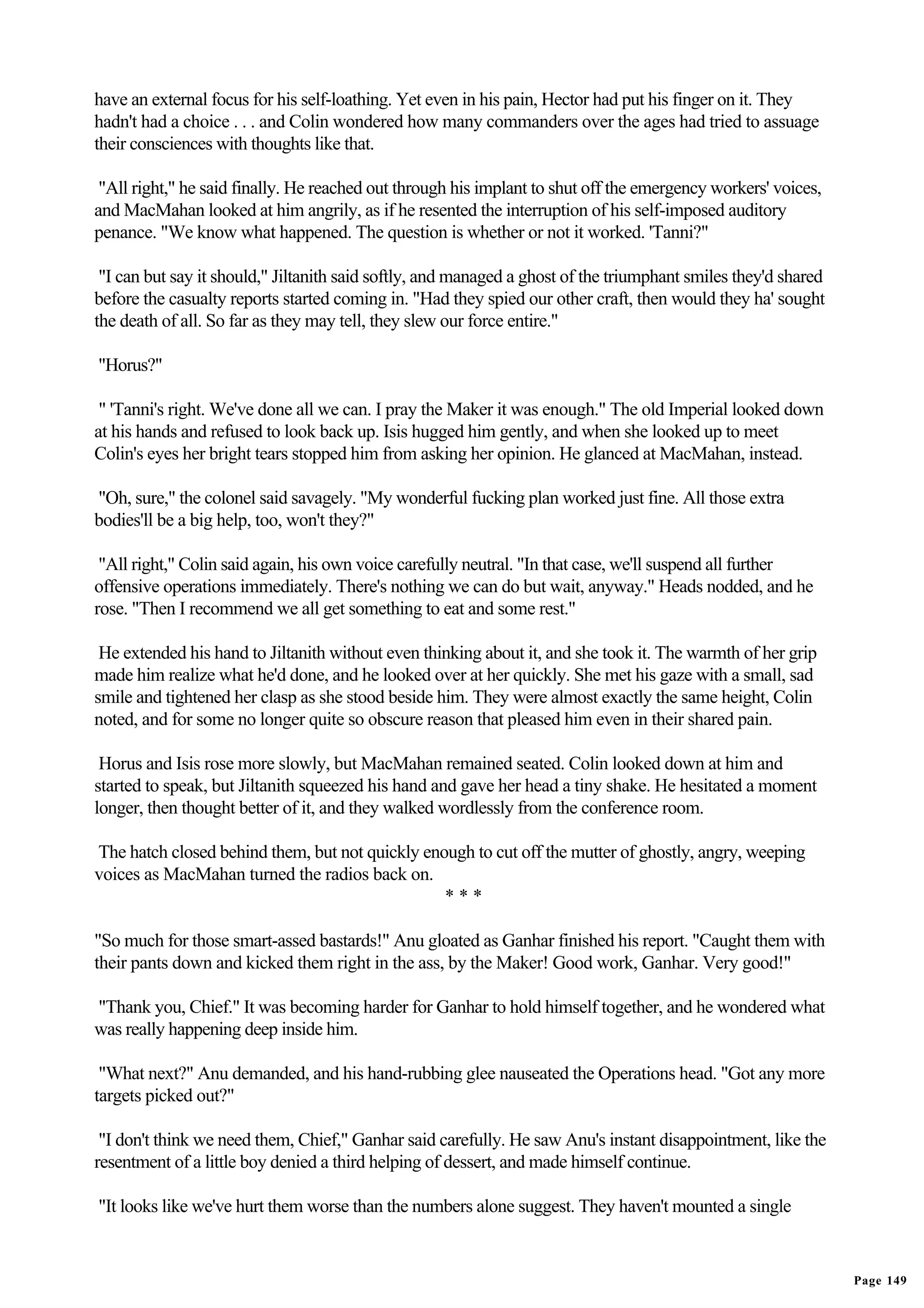 have an external focus for his self-loathing. Yet even in his pain, Hector had put his finger on it. They
hadn't had a choice . . . and Colin wondered how many commanders over the ages had tried to assuage
their consciences with thoughts like that.

 "All right," he said finally. He reached out through his implant to shut off the emergency workers' voices,
and MacMahan looked at him angrily, as if he resented the interruption of his self-imposed auditory
penance. "We know what happened. The question is whether or not it worked. 'Tanni?"

 "I can but say it should," Jiltanith said softly, and managed a ghost of the triumphant smiles they'd shared
before the casualty reports started coming in. "Had they spied our other craft, then would they ha' sought
the death of all. So far as they may tell, they slew our force entire."

"Horus?"

 " 'Tanni's right. We've done all we can. I pray the Maker it was enough." The old Imperial looked down
at his hands and refused to look back up. Isis hugged him gently, and when she looked up to meet
Colin's eyes her bright tears stopped him from asking her opinion. He glanced at MacMahan, instead.

"Oh, sure," the colonel said savagely. "My wonderful fucking plan worked just fine. All those extra
bodies'll be a big help, too, won't they?"

 "All right," Colin said again, his own voice carefully neutral. "In that case, we'll suspend all further
offensive operations immediately. There's nothing we can do but wait, anyway." Heads nodded, and he
rose. "Then I recommend we all get something to eat and some rest."

 He extended his hand to Jiltanith without even thinking about it, and she took it. The warmth of her grip
made him realize what he'd done, and he looked over at her quickly. She met his gaze with a small, sad
smile and tightened her clasp as she stood beside him. They were almost exactly the same height, Colin
noted, and for some no longer quite so obscure reason that pleased him even in their shared pain.

 Horus and Isis rose more slowly, but MacMahan remained seated. Colin looked down at him and
started to speak, but Jiltanith squeezed his hand and gave her head a tiny shake. He hesitated a moment
longer, then thought better of it, and they walked wordlessly from the conference room.

The hatch closed behind them, but not quickly enough to cut off the mutter of ghostly, angry, weeping
voices as MacMahan turned the radios back on.
                                                 ***

"So much for those smart-assed bastards!" Anu gloated as Ganhar finished his report. "Caught them with
their pants down and kicked them right in the ass, by the Maker! Good work, Ganhar. Very good!"

"Thank you, Chief." It was becoming harder for Ganhar to hold himself together, and he wondered what
was really happening deep inside him.

 "What next?" Anu demanded, and his hand-rubbing glee nauseated the Operations head. "Got any more
targets picked out?"

 "I don't think we need them, Chief," Ganhar said carefully. He saw Anu's instant disappointment, like the
resentment of a little boy denied a third helping of dessert, and made himself continue.

"It looks like we've hurt them worse than the numbers alone suggest. They haven't mounted a single


                                                                                                                Page 149
 