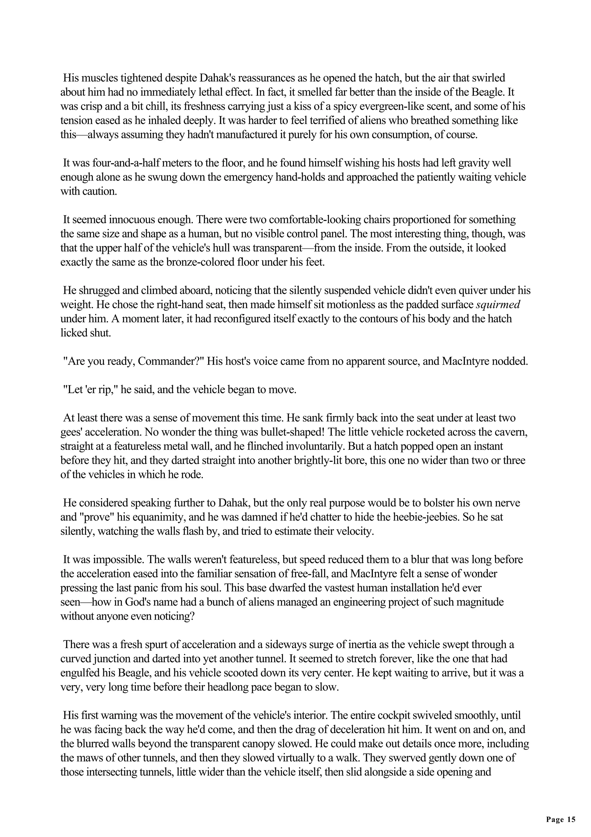 His muscles tightened despite Dahak's reassurances as he opened the hatch, but the air that swirled
about him had no immediately lethal effect. In fact, it smelled far better than the inside of the Beagle. It
was crisp and a bit chill, its freshness carrying just a kiss of a spicy evergreen-like scent, and some of his
tension eased as he inhaled deeply. It was harder to feel terrified of aliens who breathed something like
this—always assuming they hadn't manufactured it purely for his own consumption, of course.

 It was four-and-a-half meters to the floor, and he found himself wishing his hosts had left gravity well
enough alone as he swung down the emergency hand-holds and approached the patiently waiting vehicle
with caution.

 It seemed innocuous enough. There were two comfortable-looking chairs proportioned for something
the same size and shape as a human, but no visible control panel. The most interesting thing, though, was
that the upper half of the vehicle's hull was transparent—from the inside. From the outside, it looked
exactly the same as the bronze-colored floor under his feet.

 He shrugged and climbed aboard, noticing that the silently suspended vehicle didn't even quiver under his
weight. He chose the right-hand seat, then made himself sit motionless as the padded surface squirmed
under him. A moment later, it had reconfigured itself exactly to the contours of his body and the hatch
licked shut.

"Are you ready, Commander?" His host's voice came from no apparent source, and MacIntyre nodded.

"Let 'er rip," he said, and the vehicle began to move.

 At least there was a sense of movement this time. He sank firmly back into the seat under at least two
gees' acceleration. No wonder the thing was bullet-shaped! The little vehicle rocketed across the cavern,
straight at a featureless metal wall, and he flinched involuntarily. But a hatch popped open an instant
before they hit, and they darted straight into another brightly-lit bore, this one no wider than two or three
of the vehicles in which he rode.

 He considered speaking further to Dahak, but the only real purpose would be to bolster his own nerve
and "prove" his equanimity, and he was damned if he'd chatter to hide the heebie-jeebies. So he sat
silently, watching the walls flash by, and tried to estimate their velocity.

 It was impossible. The walls weren't featureless, but speed reduced them to a blur that was long before
the acceleration eased into the familiar sensation of free-fall, and MacIntyre felt a sense of wonder
pressing the last panic from his soul. This base dwarfed the vastest human installation he'd ever
seen—how in God's name had a bunch of aliens managed an engineering project of such magnitude
without anyone even noticing?

 There was a fresh spurt of acceleration and a sideways surge of inertia as the vehicle swept through a
curved junction and darted into yet another tunnel. It seemed to stretch forever, like the one that had
engulfed his Beagle, and his vehicle scooted down its very center. He kept waiting to arrive, but it was a
very, very long time before their headlong pace began to slow.

 His first warning was the movement of the vehicle's interior. The entire cockpit swiveled smoothly, until
he was facing back the way he'd come, and then the drag of deceleration hit him. It went on and on, and
the blurred walls beyond the transparent canopy slowed. He could make out details once more, including
the maws of other tunnels, and then they slowed virtually to a walk. They swerved gently down one of
those intersecting tunnels, little wider than the vehicle itself, then slid alongside a side opening and


                                                                                                                 Page 15
 