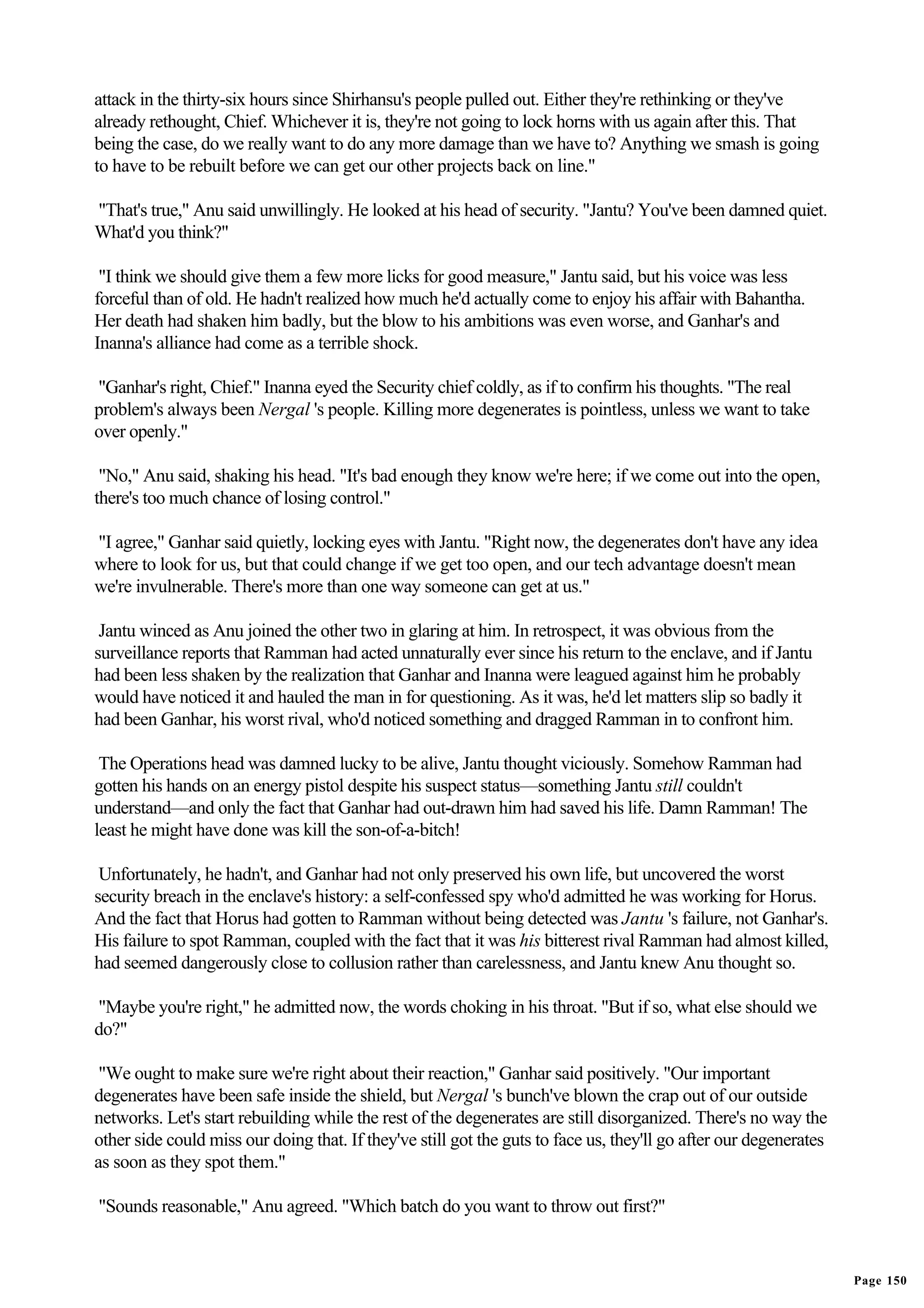 attack in the thirty-six hours since Shirhansu's people pulled out. Either they're rethinking or they've
already rethought, Chief. Whichever it is, they're not going to lock horns with us again after this. That
being the case, do we really want to do any more damage than we have to? Anything we smash is going
to have to be rebuilt before we can get our other projects back on line."

"That's true," Anu said unwillingly. He looked at his head of security. "Jantu? You've been damned quiet.
What'd you think?"

 "I think we should give them a few more licks for good measure," Jantu said, but his voice was less
forceful than of old. He hadn't realized how much he'd actually come to enjoy his affair with Bahantha.
Her death had shaken him badly, but the blow to his ambitions was even worse, and Ganhar's and
Inanna's alliance had come as a terrible shock.

"Ganhar's right, Chief." Inanna eyed the Security chief coldly, as if to confirm his thoughts. "The real
problem's always been Nergal 's people. Killing more degenerates is pointless, unless we want to take
over openly."

 "No," Anu said, shaking his head. "It's bad enough they know we're here; if we come out into the open,
there's too much chance of losing control."

"I agree," Ganhar said quietly, locking eyes with Jantu. "Right now, the degenerates don't have any idea
where to look for us, but that could change if we get too open, and our tech advantage doesn't mean
we're invulnerable. There's more than one way someone can get at us."

 Jantu winced as Anu joined the other two in glaring at him. In retrospect, it was obvious from the
surveillance reports that Ramman had acted unnaturally ever since his return to the enclave, and if Jantu
had been less shaken by the realization that Ganhar and Inanna were leagued against him he probably
would have noticed it and hauled the man in for questioning. As it was, he'd let matters slip so badly it
had been Ganhar, his worst rival, who'd noticed something and dragged Ramman in to confront him.

 The Operations head was damned lucky to be alive, Jantu thought viciously. Somehow Ramman had
gotten his hands on an energy pistol despite his suspect status—something Jantu still couldn't
understand—and only the fact that Ganhar had out-drawn him had saved his life. Damn Ramman! The
least he might have done was kill the son-of-a-bitch!

 Unfortunately, he hadn't, and Ganhar had not only preserved his own life, but uncovered the worst
security breach in the enclave's history: a self-confessed spy who'd admitted he was working for Horus.
And the fact that Horus had gotten to Ramman without being detected was Jantu 's failure, not Ganhar's.
His failure to spot Ramman, coupled with the fact that it was his bitterest rival Ramman had almost killed,
had seemed dangerously close to collusion rather than carelessness, and Jantu knew Anu thought so.

"Maybe you're right," he admitted now, the words choking in his throat. "But if so, what else should we
do?"

 "We ought to make sure we're right about their reaction," Ganhar said positively. "Our important
degenerates have been safe inside the shield, but Nergal 's bunch've blown the crap out of our outside
networks. Let's start rebuilding while the rest of the degenerates are still disorganized. There's no way the
other side could miss our doing that. If they've still got the guts to face us, they'll go after our degenerates
as soon as they spot them."

"Sounds reasonable," Anu agreed. "Which batch do you want to throw out first?"


                                                                                                                   Page 150
 