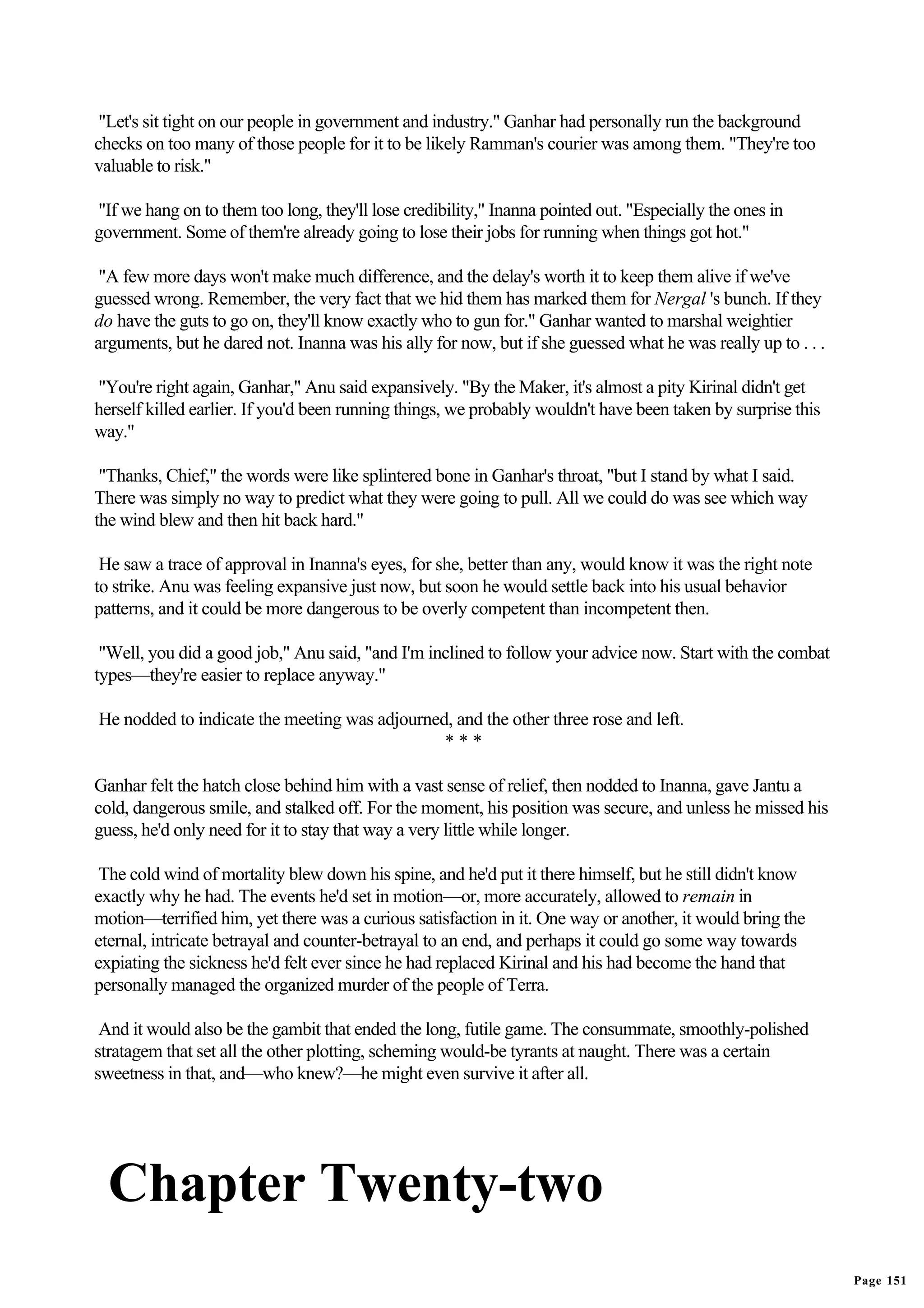 "Let's sit tight on our people in government and industry." Ganhar had personally run the background
checks on too many of those people for it to be likely Ramman's courier was among them. "They're too
valuable to risk."

"If we hang on to them too long, they'll lose credibility," Inanna pointed out. "Especially the ones in
government. Some of them're already going to lose their jobs for running when things got hot."

 "A few more days won't make much difference, and the delay's worth it to keep them alive if we've
guessed wrong. Remember, the very fact that we hid them has marked them for Nergal 's bunch. If they
do have the guts to go on, they'll know exactly who to gun for." Ganhar wanted to marshal weightier
arguments, but he dared not. Inanna was his ally for now, but if she guessed what he was really up to . . .

"You're right again, Ganhar," Anu said expansively. "By the Maker, it's almost a pity Kirinal didn't get
herself killed earlier. If you'd been running things, we probably wouldn't have been taken by surprise this
way."

 "Thanks, Chief," the words were like splintered bone in Ganhar's throat, "but I stand by what I said.
There was simply no way to predict what they were going to pull. All we could do was see which way
the wind blew and then hit back hard."

 He saw a trace of approval in Inanna's eyes, for she, better than any, would know it was the right note
to strike. Anu was feeling expansive just now, but soon he would settle back into his usual behavior
patterns, and it could be more dangerous to be overly competent than incompetent then.

 "Well, you did a good job," Anu said, "and I'm inclined to follow your advice now. Start with the combat
types—they're easier to replace anyway."

He nodded to indicate the meeting was adjourned, and the other three rose and left.
                                               ***

Ganhar felt the hatch close behind him with a vast sense of relief, then nodded to Inanna, gave Jantu a
cold, dangerous smile, and stalked off. For the moment, his position was secure, and unless he missed his
guess, he'd only need for it to stay that way a very little while longer.

 The cold wind of mortality blew down his spine, and he'd put it there himself, but he still didn't know
exactly why he had. The events he'd set in motion—or, more accurately, allowed to remain in
motion—terrified him, yet there was a curious satisfaction in it. One way or another, it would bring the
eternal, intricate betrayal and counter-betrayal to an end, and perhaps it could go some way towards
expiating the sickness he'd felt ever since he had replaced Kirinal and his had become the hand that
personally managed the organized murder of the people of Terra.

 And it would also be the gambit that ended the long, futile game. The consummate, smoothly-polished
stratagem that set all the other plotting, scheming would-be tyrants at naught. There was a certain
sweetness in that, and—who knew?—he might even survive it after all.




  Chapter Twenty-two
                                                                                                              Page 151
 