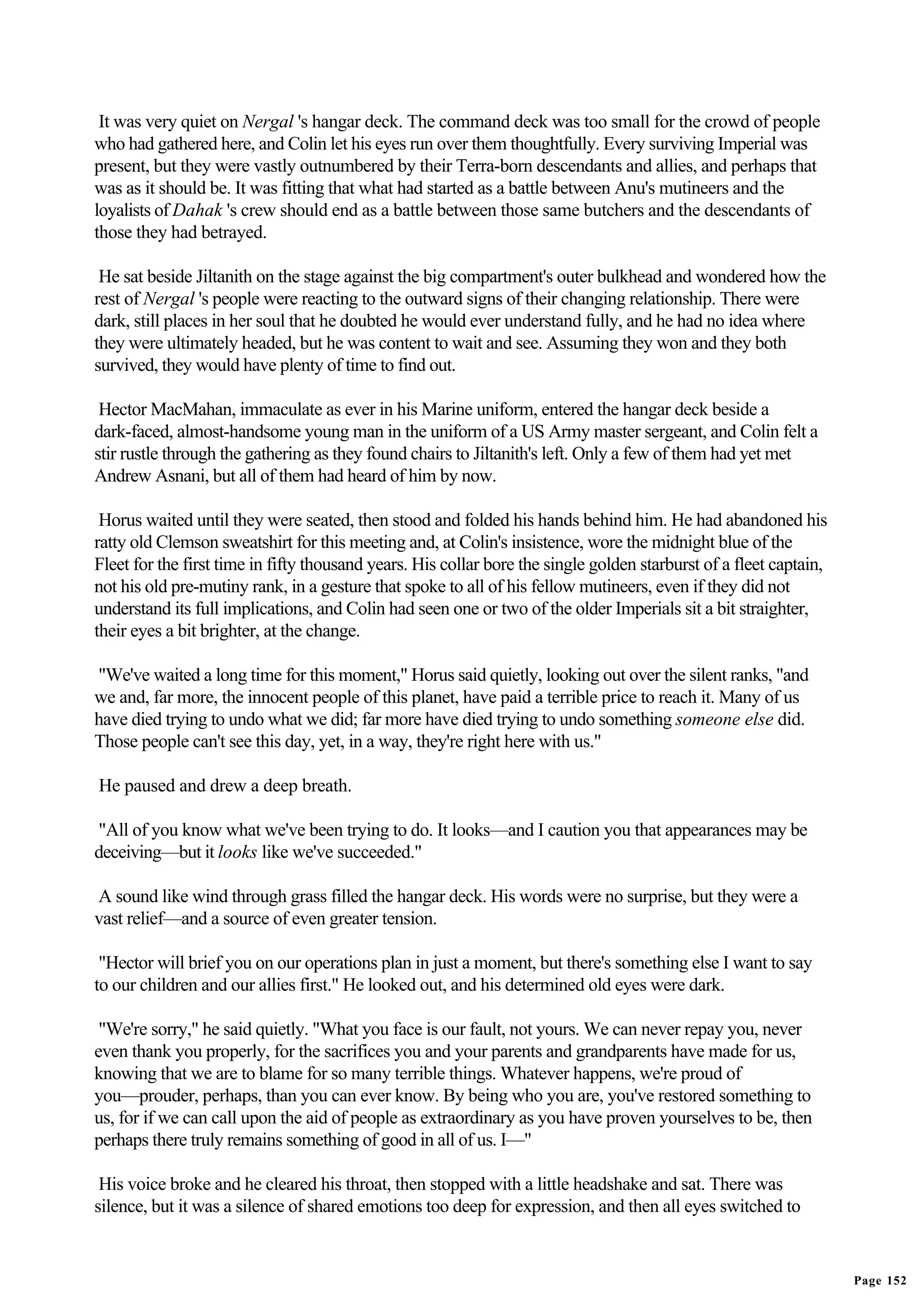 It was very quiet on Nergal 's hangar deck. The command deck was too small for the crowd of people
who had gathered here, and Colin let his eyes run over them thoughtfully. Every surviving Imperial was
present, but they were vastly outnumbered by their Terra-born descendants and allies, and perhaps that
was as it should be. It was fitting that what had started as a battle between Anu's mutineers and the
loyalists of Dahak 's crew should end as a battle between those same butchers and the descendants of
those they had betrayed.

 He sat beside Jiltanith on the stage against the big compartment's outer bulkhead and wondered how the
rest of Nergal 's people were reacting to the outward signs of their changing relationship. There were
dark, still places in her soul that he doubted he would ever understand fully, and he had no idea where
they were ultimately headed, but he was content to wait and see. Assuming they won and they both
survived, they would have plenty of time to find out.

 Hector MacMahan, immaculate as ever in his Marine uniform, entered the hangar deck beside a
dark-faced, almost-handsome young man in the uniform of a US Army master sergeant, and Colin felt a
stir rustle through the gathering as they found chairs to Jiltanith's left. Only a few of them had yet met
Andrew Asnani, but all of them had heard of him by now.

 Horus waited until they were seated, then stood and folded his hands behind him. He had abandoned his
ratty old Clemson sweatshirt for this meeting and, at Colin's insistence, wore the midnight blue of the
Fleet for the first time in fifty thousand years. His collar bore the single golden starburst of a fleet captain,
not his old pre-mutiny rank, in a gesture that spoke to all of his fellow mutineers, even if they did not
understand its full implications, and Colin had seen one or two of the older Imperials sit a bit straighter,
their eyes a bit brighter, at the change.

"We've waited a long time for this moment," Horus said quietly, looking out over the silent ranks, "and
we and, far more, the innocent people of this planet, have paid a terrible price to reach it. Many of us
have died trying to undo what we did; far more have died trying to undo something someone else did.
Those people can't see this day, yet, in a way, they're right here with us."

He paused and drew a deep breath.

"All of you know what we've been trying to do. It looks—and I caution you that appearances may be
deceiving—but it looks like we've succeeded."

A sound like wind through grass filled the hangar deck. His words were no surprise, but they were a
vast relief—and a source of even greater tension.

 "Hector will brief you on our operations plan in just a moment, but there's something else I want to say
to our children and our allies first." He looked out, and his determined old eyes were dark.

 "We're sorry," he said quietly. "What you face is our fault, not yours. We can never repay you, never
even thank you properly, for the sacrifices you and your parents and grandparents have made for us,
knowing that we are to blame for so many terrible things. Whatever happens, we're proud of
you—prouder, perhaps, than you can ever know. By being who you are, you've restored something to
us, for if we can call upon the aid of people as extraordinary as you have proven yourselves to be, then
perhaps there truly remains something of good in all of us. I—"

 His voice broke and he cleared his throat, then stopped with a little headshake and sat. There was
silence, but it was a silence of shared emotions too deep for expression, and then all eyes switched to


                                                                                                                    Page 152
 