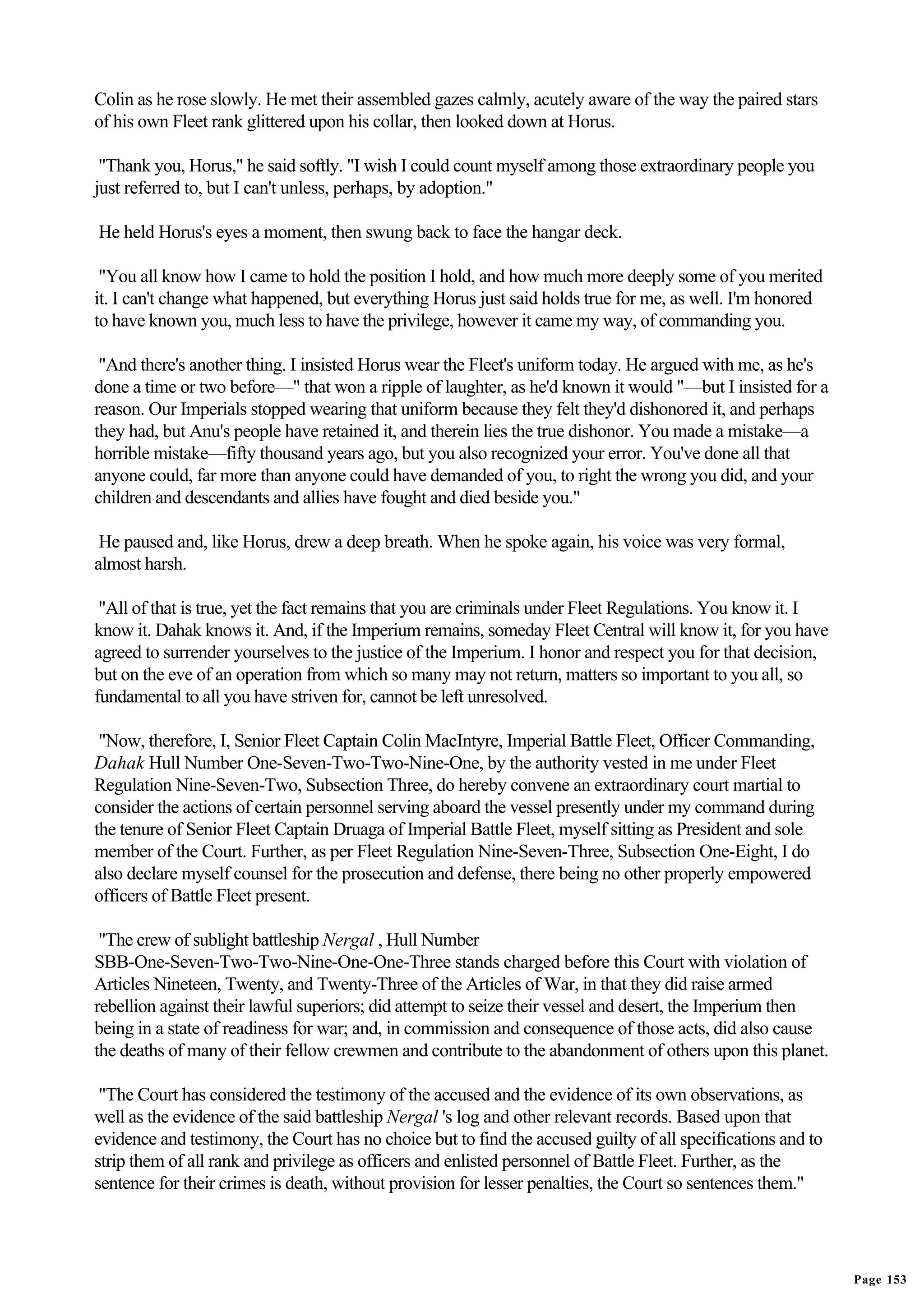 Colin as he rose slowly. He met their assembled gazes calmly, acutely aware of the way the paired stars
of his own Fleet rank glittered upon his collar, then looked down at Horus.

 "Thank you, Horus," he said softly. "I wish I could count myself among those extraordinary people you
just referred to, but I can't unless, perhaps, by adoption."

He held Horus's eyes a moment, then swung back to face the hangar deck.

 "You all know how I came to hold the position I hold, and how much more deeply some of you merited
it. I can't change what happened, but everything Horus just said holds true for me, as well. I'm honored
to have known you, much less to have the privilege, however it came my way, of commanding you.

 "And there's another thing. I insisted Horus wear the Fleet's uniform today. He argued with me, as he's
done a time or two before—" that won a ripple of laughter, as he'd known it would "—but I insisted for a
reason. Our Imperials stopped wearing that uniform because they felt they'd dishonored it, and perhaps
they had, but Anu's people have retained it, and therein lies the true dishonor. You made a mistake—a
horrible mistake—fifty thousand years ago, but you also recognized your error. You've done all that
anyone could, far more than anyone could have demanded of you, to right the wrong you did, and your
children and descendants and allies have fought and died beside you."

 He paused and, like Horus, drew a deep breath. When he spoke again, his voice was very formal,
almost harsh.

 "All of that is true, yet the fact remains that you are criminals under Fleet Regulations. You know it. I
know it. Dahak knows it. And, if the Imperium remains, someday Fleet Central will know it, for you have
agreed to surrender yourselves to the justice of the Imperium. I honor and respect you for that decision,
but on the eve of an operation from which so many may not return, matters so important to you all, so
fundamental to all you have striven for, cannot be left unresolved.

 "Now, therefore, I, Senior Fleet Captain Colin MacIntyre, Imperial Battle Fleet, Officer Commanding,
Dahak Hull Number One-Seven-Two-Two-Nine-One, by the authority vested in me under Fleet
Regulation Nine-Seven-Two, Subsection Three, do hereby convene an extraordinary court martial to
consider the actions of certain personnel serving aboard the vessel presently under my command during
the tenure of Senior Fleet Captain Druaga of Imperial Battle Fleet, myself sitting as President and sole
member of the Court. Further, as per Fleet Regulation Nine-Seven-Three, Subsection One-Eight, I do
also declare myself counsel for the prosecution and defense, there being no other properly empowered
officers of Battle Fleet present.

 "The crew of sublight battleship Nergal , Hull Number
SBB-One-Seven-Two-Two-Nine-One-One-Three stands charged before this Court with violation of
Articles Nineteen, Twenty, and Twenty-Three of the Articles of War, in that they did raise armed
rebellion against their lawful superiors; did attempt to seize their vessel and desert, the Imperium then
being in a state of readiness for war; and, in commission and consequence of those acts, did also cause
the deaths of many of their fellow crewmen and contribute to the abandonment of others upon this planet.

 "The Court has considered the testimony of the accused and the evidence of its own observations, as
well as the evidence of the said battleship Nergal 's log and other relevant records. Based upon that
evidence and testimony, the Court has no choice but to find the accused guilty of all specifications and to
strip them of all rank and privilege as officers and enlisted personnel of Battle Fleet. Further, as the
sentence for their crimes is death, without provision for lesser penalties, the Court so sentences them."




                                                                                                              Page 153
 