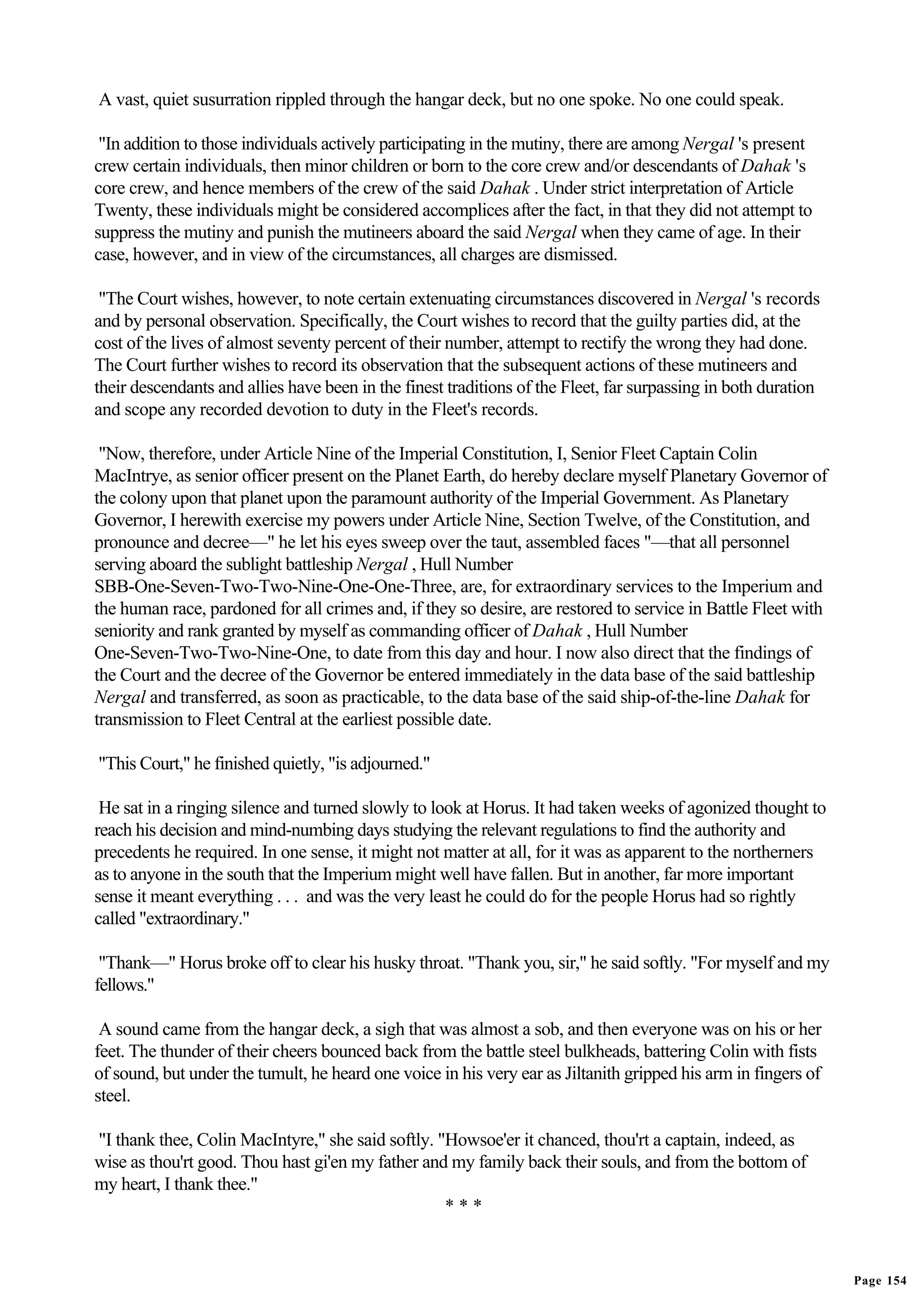 A vast, quiet susurration rippled through the hangar deck, but no one spoke. No one could speak.

 "In addition to those individuals actively participating in the mutiny, there are among Nergal 's present
crew certain individuals, then minor children or born to the core crew and/or descendants of Dahak 's
core crew, and hence members of the crew of the said Dahak . Under strict interpretation of Article
Twenty, these individuals might be considered accomplices after the fact, in that they did not attempt to
suppress the mutiny and punish the mutineers aboard the said Nergal when they came of age. In their
case, however, and in view of the circumstances, all charges are dismissed.

 "The Court wishes, however, to note certain extenuating circumstances discovered in Nergal 's records
and by personal observation. Specifically, the Court wishes to record that the guilty parties did, at the
cost of the lives of almost seventy percent of their number, attempt to rectify the wrong they had done.
The Court further wishes to record its observation that the subsequent actions of these mutineers and
their descendants and allies have been in the finest traditions of the Fleet, far surpassing in both duration
and scope any recorded devotion to duty in the Fleet's records.

 "Now, therefore, under Article Nine of the Imperial Constitution, I, Senior Fleet Captain Colin
MacIntrye, as senior officer present on the Planet Earth, do hereby declare myself Planetary Governor of
the colony upon that planet upon the paramount authority of the Imperial Government. As Planetary
Governor, I herewith exercise my powers under Article Nine, Section Twelve, of the Constitution, and
pronounce and decree—" he let his eyes sweep over the taut, assembled faces "—that all personnel
serving aboard the sublight battleship Nergal , Hull Number
SBB-One-Seven-Two-Two-Nine-One-One-Three, are, for extraordinary services to the Imperium and
the human race, pardoned for all crimes and, if they so desire, are restored to service in Battle Fleet with
seniority and rank granted by myself as commanding officer of Dahak , Hull Number
One-Seven-Two-Two-Nine-One, to date from this day and hour. I now also direct that the findings of
the Court and the decree of the Governor be entered immediately in the data base of the said battleship
Nergal and transferred, as soon as practicable, to the data base of the said ship-of-the-line Dahak for
transmission to Fleet Central at the earliest possible date.

"This Court," he finished quietly, "is adjourned."

 He sat in a ringing silence and turned slowly to look at Horus. It had taken weeks of agonized thought to
reach his decision and mind-numbing days studying the relevant regulations to find the authority and
precedents he required. In one sense, it might not matter at all, for it was as apparent to the northerners
as to anyone in the south that the Imperium might well have fallen. But in another, far more important
sense it meant everything . . . and was the very least he could do for the people Horus had so rightly
called "extraordinary."

 "Thank—" Horus broke off to clear his husky throat. "Thank you, sir," he said softly. "For myself and my
fellows."

 A sound came from the hangar deck, a sigh that was almost a sob, and then everyone was on his or her
feet. The thunder of their cheers bounced back from the battle steel bulkheads, battering Colin with fists
of sound, but under the tumult, he heard one voice in his very ear as Jiltanith gripped his arm in fingers of
steel.

"I thank thee, Colin MacIntyre," she said softly. "Howsoe'er it chanced, thou'rt a captain, indeed, as
wise as thou'rt good. Thou hast gi'en my father and my family back their souls, and from the bottom of
my heart, I thank thee."
                                                   ***


                                                                                                                Page 154
 