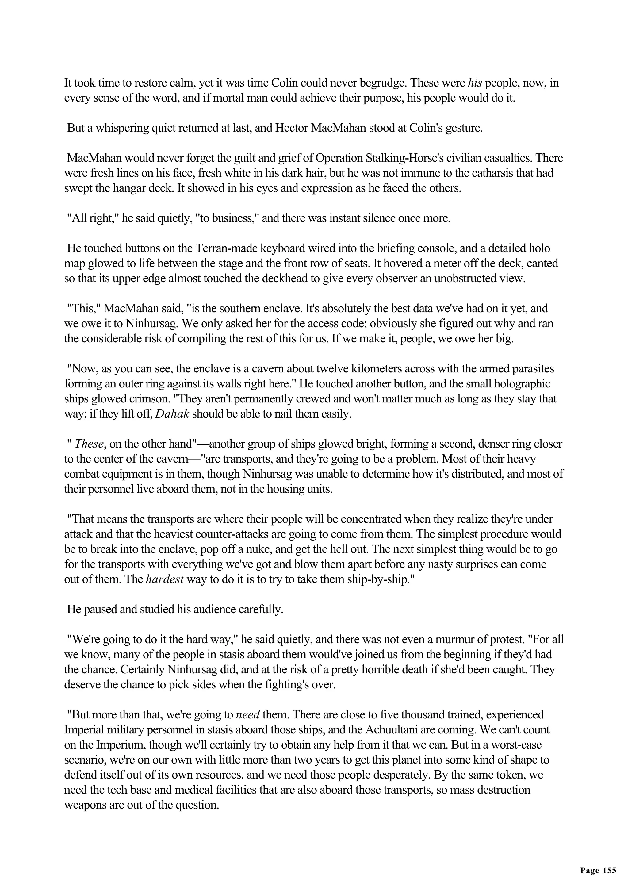 It took time to restore calm, yet it was time Colin could never begrudge. These were his people, now, in
every sense of the word, and if mortal man could achieve their purpose, his people would do it.

But a whispering quiet returned at last, and Hector MacMahan stood at Colin's gesture.

 MacMahan would never forget the guilt and grief of Operation Stalking-Horse's civilian casualties. There
were fresh lines on his face, fresh white in his dark hair, but he was not immune to the catharsis that had
swept the hangar deck. It showed in his eyes and expression as he faced the others.

"All right," he said quietly, "to business," and there was instant silence once more.

 He touched buttons on the Terran-made keyboard wired into the briefing console, and a detailed holo
map glowed to life between the stage and the front row of seats. It hovered a meter off the deck, canted
so that its upper edge almost touched the deckhead to give every observer an unobstructed view.

 "This," MacMahan said, "is the southern enclave. It's absolutely the best data we've had on it yet, and
we owe it to Ninhursag. We only asked her for the access code; obviously she figured out why and ran
the considerable risk of compiling the rest of this for us. If we make it, people, we owe her big.

 "Now, as you can see, the enclave is a cavern about twelve kilometers across with the armed parasites
forming an outer ring against its walls right here." He touched another button, and the small holographic
ships glowed crimson. "They aren't permanently crewed and won't matter much as long as they stay that
way; if they lift off, Dahak should be able to nail them easily.

 " These, on the other hand"—another group of ships glowed bright, forming a second, denser ring closer
to the center of the cavern—"are transports, and they're going to be a problem. Most of their heavy
combat equipment is in them, though Ninhursag was unable to determine how it's distributed, and most of
their personnel live aboard them, not in the housing units.

 "That means the transports are where their people will be concentrated when they realize they're under
attack and that the heaviest counter-attacks are going to come from them. The simplest procedure would
be to break into the enclave, pop off a nuke, and get the hell out. The next simplest thing would be to go
for the transports with everything we've got and blow them apart before any nasty surprises can come
out of them. The hardest way to do it is to try to take them ship-by-ship."

He paused and studied his audience carefully.

 "We're going to do it the hard way," he said quietly, and there was not even a murmur of protest. "For all
we know, many of the people in stasis aboard them would've joined us from the beginning if they'd had
the chance. Certainly Ninhursag did, and at the risk of a pretty horrible death if she'd been caught. They
deserve the chance to pick sides when the fighting's over.

 "But more than that, we're going to need them. There are close to five thousand trained, experienced
Imperial military personnel in stasis aboard those ships, and the Achuultani are coming. We can't count
on the Imperium, though we'll certainly try to obtain any help from it that we can. But in a worst-case
scenario, we're on our own with little more than two years to get this planet into some kind of shape to
defend itself out of its own resources, and we need those people desperately. By the same token, we
need the tech base and medical facilities that are also aboard those transports, so mass destruction
weapons are out of the question.




                                                                                                              Page 155
 