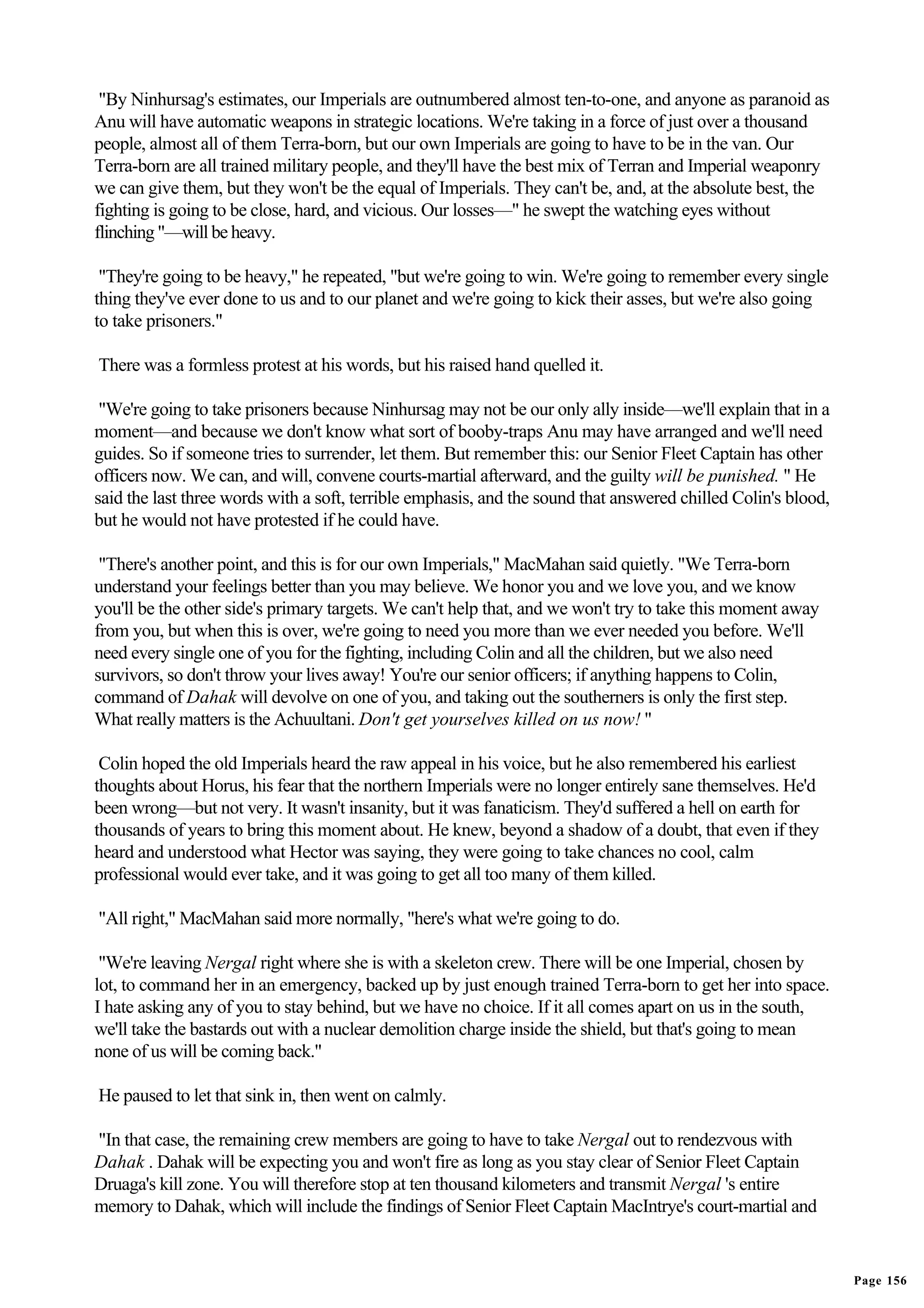 "By Ninhursag's estimates, our Imperials are outnumbered almost ten-to-one, and anyone as paranoid as
Anu will have automatic weapons in strategic locations. We're taking in a force of just over a thousand
people, almost all of them Terra-born, but our own Imperials are going to have to be in the van. Our
Terra-born are all trained military people, and they'll have the best mix of Terran and Imperial weaponry
we can give them, but they won't be the equal of Imperials. They can't be, and, at the absolute best, the
fighting is going to be close, hard, and vicious. Our losses—" he swept the watching eyes without
flinching "—will be heavy.

 "They're going to be heavy," he repeated, "but we're going to win. We're going to remember every single
thing they've ever done to us and to our planet and we're going to kick their asses, but we're also going
to take prisoners."

There was a formless protest at his words, but his raised hand quelled it.

 "We're going to take prisoners because Ninhursag may not be our only ally inside—we'll explain that in a
moment—and because we don't know what sort of booby-traps Anu may have arranged and we'll need
guides. So if someone tries to surrender, let them. But remember this: our Senior Fleet Captain has other
officers now. We can, and will, convene courts-martial afterward, and the guilty will be punished. " He
said the last three words with a soft, terrible emphasis, and the sound that answered chilled Colin's blood,
but he would not have protested if he could have.

 "There's another point, and this is for our own Imperials," MacMahan said quietly. "We Terra-born
understand your feelings better than you may believe. We honor you and we love you, and we know
you'll be the other side's primary targets. We can't help that, and we won't try to take this moment away
from you, but when this is over, we're going to need you more than we ever needed you before. We'll
need every single one of you for the fighting, including Colin and all the children, but we also need
survivors, so don't throw your lives away! You're our senior officers; if anything happens to Colin,
command of Dahak will devolve on one of you, and taking out the southerners is only the first step.
What really matters is the Achuultani. Don't get yourselves killed on us now! "

 Colin hoped the old Imperials heard the raw appeal in his voice, but he also remembered his earliest
thoughts about Horus, his fear that the northern Imperials were no longer entirely sane themselves. He'd
been wrong—but not very. It wasn't insanity, but it was fanaticism. They'd suffered a hell on earth for
thousands of years to bring this moment about. He knew, beyond a shadow of a doubt, that even if they
heard and understood what Hector was saying, they were going to take chances no cool, calm
professional would ever take, and it was going to get all too many of them killed.

"All right," MacMahan said more normally, "here's what we're going to do.

 "We're leaving Nergal right where she is with a skeleton crew. There will be one Imperial, chosen by
lot, to command her in an emergency, backed up by just enough trained Terra-born to get her into space.
I hate asking any of you to stay behind, but we have no choice. If it all comes apart on us in the south,
we'll take the bastards out with a nuclear demolition charge inside the shield, but that's going to mean
none of us will be coming back."

He paused to let that sink in, then went on calmly.

"In that case, the remaining crew members are going to have to take Nergal out to rendezvous with
Dahak . Dahak will be expecting you and won't fire as long as you stay clear of Senior Fleet Captain
Druaga's kill zone. You will therefore stop at ten thousand kilometers and transmit Nergal 's entire
memory to Dahak, which will include the findings of Senior Fleet Captain MacIntrye's court-martial and


                                                                                                               Page 156
 