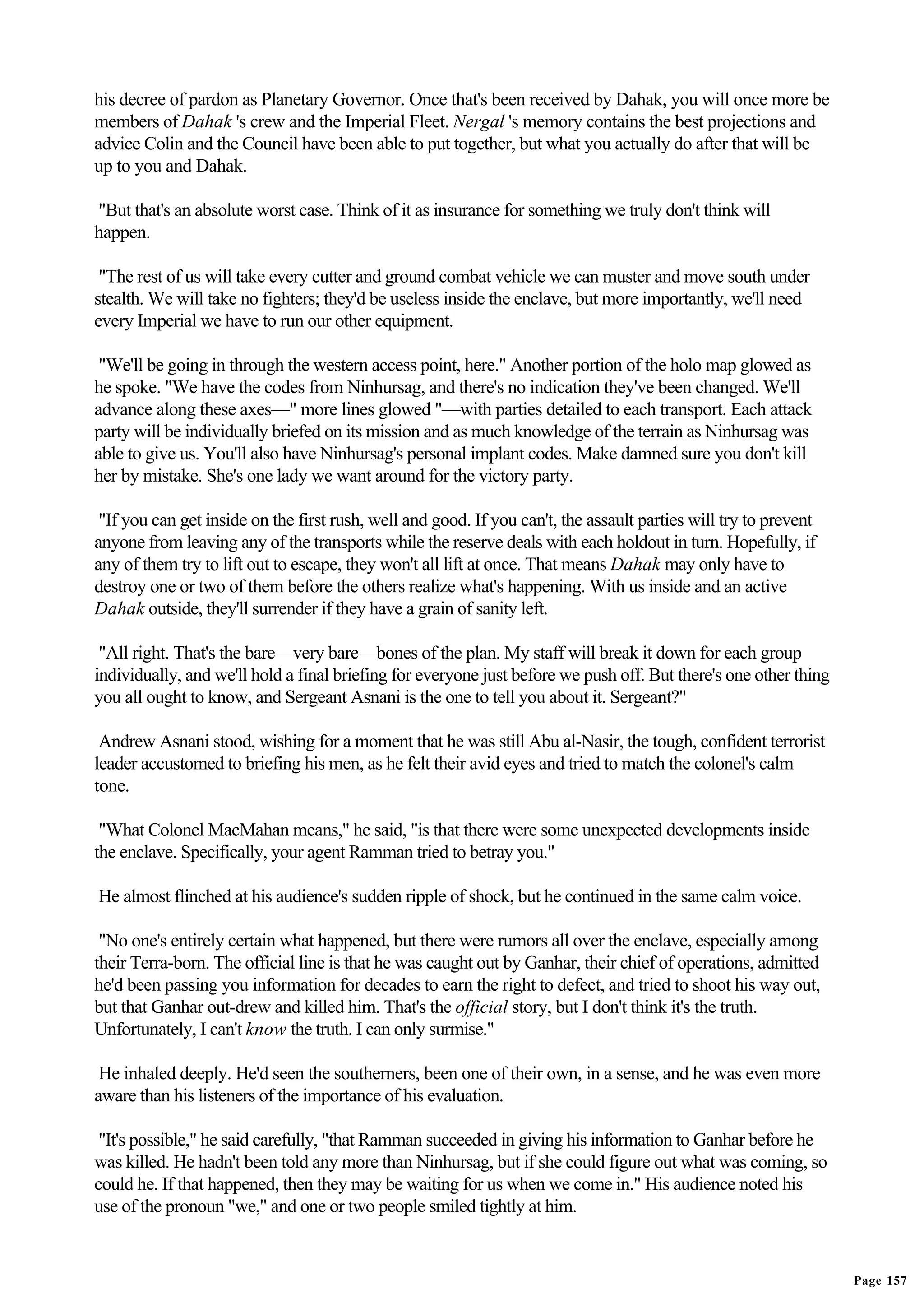 his decree of pardon as Planetary Governor. Once that's been received by Dahak, you will once more be
members of Dahak 's crew and the Imperial Fleet. Nergal 's memory contains the best projections and
advice Colin and the Council have been able to put together, but what you actually do after that will be
up to you and Dahak.

"But that's an absolute worst case. Think of it as insurance for something we truly don't think will
happen.

 "The rest of us will take every cutter and ground combat vehicle we can muster and move south under
stealth. We will take no fighters; they'd be useless inside the enclave, but more importantly, we'll need
every Imperial we have to run our other equipment.

 "We'll be going in through the western access point, here." Another portion of the holo map glowed as
he spoke. "We have the codes from Ninhursag, and there's no indication they've been changed. We'll
advance along these axes—" more lines glowed "—with parties detailed to each transport. Each attack
party will be individually briefed on its mission and as much knowledge of the terrain as Ninhursag was
able to give us. You'll also have Ninhursag's personal implant codes. Make damned sure you don't kill
her by mistake. She's one lady we want around for the victory party.

 "If you can get inside on the first rush, well and good. If you can't, the assault parties will try to prevent
anyone from leaving any of the transports while the reserve deals with each holdout in turn. Hopefully, if
any of them try to lift out to escape, they won't all lift at once. That means Dahak may only have to
destroy one or two of them before the others realize what's happening. With us inside and an active
Dahak outside, they'll surrender if they have a grain of sanity left.

 "All right. That's the bare—very bare—bones of the plan. My staff will break it down for each group
individually, and we'll hold a final briefing for everyone just before we push off. But there's one other thing
you all ought to know, and Sergeant Asnani is the one to tell you about it. Sergeant?"

 Andrew Asnani stood, wishing for a moment that he was still Abu al-Nasir, the tough, confident terrorist
leader accustomed to briefing his men, as he felt their avid eyes and tried to match the colonel's calm
tone.

 "What Colonel MacMahan means," he said, "is that there were some unexpected developments inside
the enclave. Specifically, your agent Ramman tried to betray you."

He almost flinched at his audience's sudden ripple of shock, but he continued in the same calm voice.

 "No one's entirely certain what happened, but there were rumors all over the enclave, especially among
their Terra-born. The official line is that he was caught out by Ganhar, their chief of operations, admitted
he'd been passing you information for decades to earn the right to defect, and tried to shoot his way out,
but that Ganhar out-drew and killed him. That's the official story, but I don't think it's the truth.
Unfortunately, I can't know the truth. I can only surmise."

 He inhaled deeply. He'd seen the southerners, been one of their own, in a sense, and he was even more
aware than his listeners of the importance of his evaluation.

 "It's possible," he said carefully, "that Ramman succeeded in giving his information to Ganhar before he
was killed. He hadn't been told any more than Ninhursag, but if she could figure out what was coming, so
could he. If that happened, then they may be waiting for us when we come in." His audience noted his
use of the pronoun "we," and one or two people smiled tightly at him.


                                                                                                                  Page 157
 