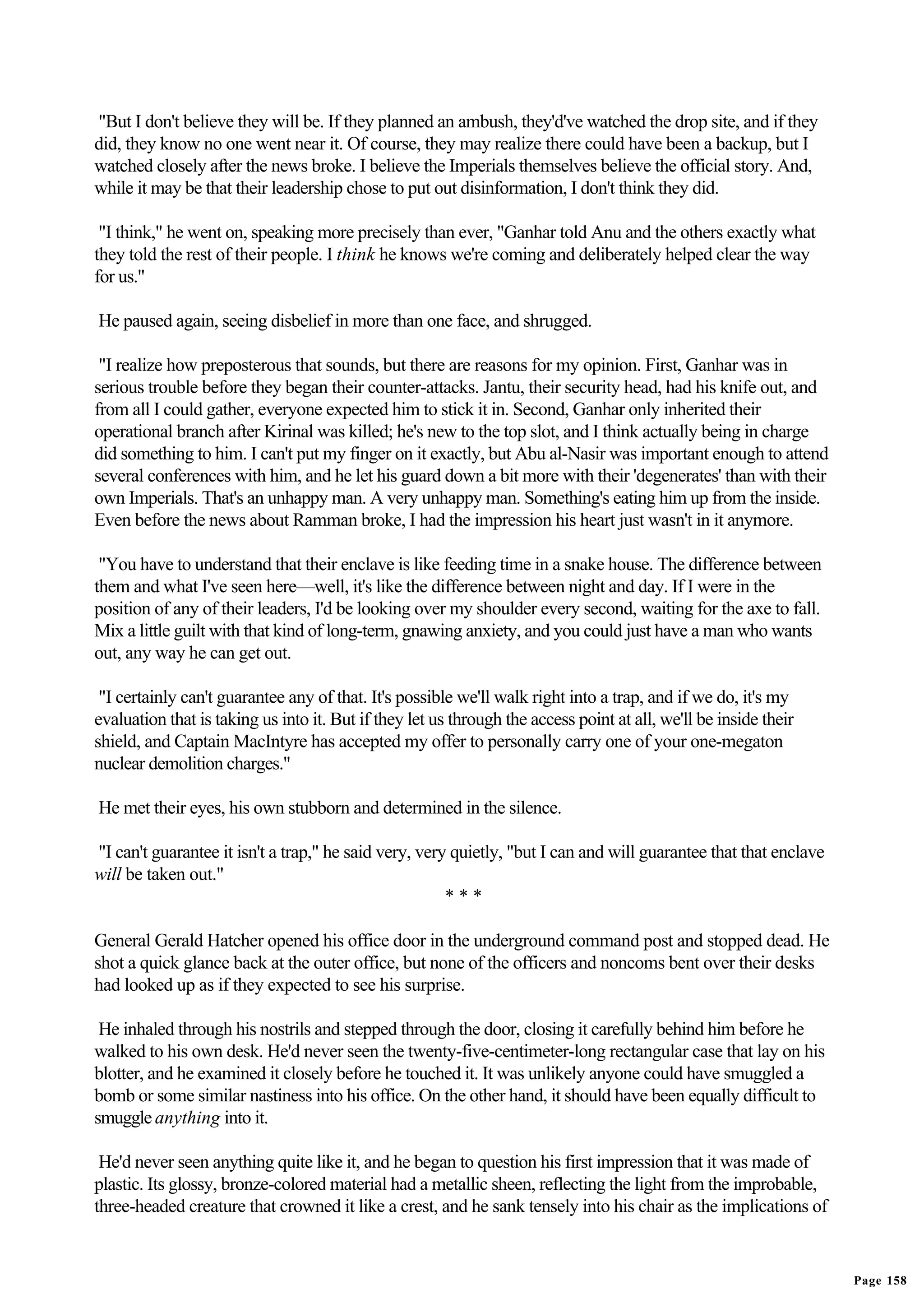 "But I don't believe they will be. If they planned an ambush, they'd've watched the drop site, and if they
did, they know no one went near it. Of course, they may realize there could have been a backup, but I
watched closely after the news broke. I believe the Imperials themselves believe the official story. And,
while it may be that their leadership chose to put out disinformation, I don't think they did.

 "I think," he went on, speaking more precisely than ever, "Ganhar told Anu and the others exactly what
they told the rest of their people. I think he knows we're coming and deliberately helped clear the way
for us."

He paused again, seeing disbelief in more than one face, and shrugged.

 "I realize how preposterous that sounds, but there are reasons for my opinion. First, Ganhar was in
serious trouble before they began their counter-attacks. Jantu, their security head, had his knife out, and
from all I could gather, everyone expected him to stick it in. Second, Ganhar only inherited their
operational branch after Kirinal was killed; he's new to the top slot, and I think actually being in charge
did something to him. I can't put my finger on it exactly, but Abu al-Nasir was important enough to attend
several conferences with him, and he let his guard down a bit more with their 'degenerates' than with their
own Imperials. That's an unhappy man. A very unhappy man. Something's eating him up from the inside.
Even before the news about Ramman broke, I had the impression his heart just wasn't in it anymore.

 "You have to understand that their enclave is like feeding time in a snake house. The difference between
them and what I've seen here—well, it's like the difference between night and day. If I were in the
position of any of their leaders, I'd be looking over my shoulder every second, waiting for the axe to fall.
Mix a little guilt with that kind of long-term, gnawing anxiety, and you could just have a man who wants
out, any way he can get out.

 "I certainly can't guarantee any of that. It's possible we'll walk right into a trap, and if we do, it's my
evaluation that is taking us into it. But if they let us through the access point at all, we'll be inside their
shield, and Captain MacIntyre has accepted my offer to personally carry one of your one-megaton
nuclear demolition charges."

He met their eyes, his own stubborn and determined in the silence.

"I can't guarantee it isn't a trap," he said very, very quietly, "but I can and will guarantee that that enclave
will be taken out."
                                                       ***

General Gerald Hatcher opened his office door in the underground command post and stopped dead. He
shot a quick glance back at the outer office, but none of the officers and noncoms bent over their desks
had looked up as if they expected to see his surprise.

 He inhaled through his nostrils and stepped through the door, closing it carefully behind him before he
walked to his own desk. He'd never seen the twenty-five-centimeter-long rectangular case that lay on his
blotter, and he examined it closely before he touched it. It was unlikely anyone could have smuggled a
bomb or some similar nastiness into his office. On the other hand, it should have been equally difficult to
smuggle anything into it.

 He'd never seen anything quite like it, and he began to question his first impression that it was made of
plastic. Its glossy, bronze-colored material had a metallic sheen, reflecting the light from the improbable,
three-headed creature that crowned it like a crest, and he sank tensely into his chair as the implications of


                                                                                                                   Page 158
 