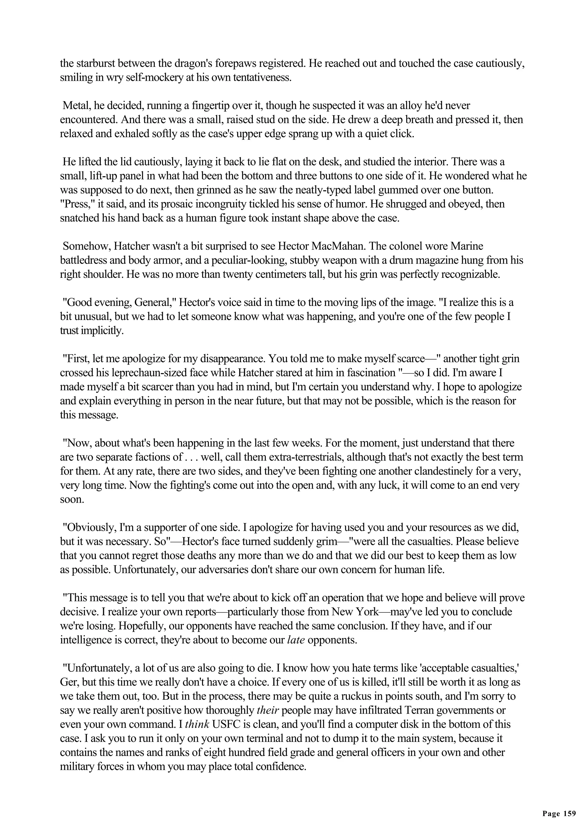 the starburst between the dragon's forepaws registered. He reached out and touched the case cautiously,
smiling in wry self-mockery at his own tentativeness.

 Metal, he decided, running a fingertip over it, though he suspected it was an alloy he'd never
encountered. And there was a small, raised stud on the side. He drew a deep breath and pressed it, then
relaxed and exhaled softly as the case's upper edge sprang up with a quiet click.

 He lifted the lid cautiously, laying it back to lie flat on the desk, and studied the interior. There was a
small, lift-up panel in what had been the bottom and three buttons to one side of it. He wondered what he
was supposed to do next, then grinned as he saw the neatly-typed label gummed over one button.
"Press," it said, and its prosaic incongruity tickled his sense of humor. He shrugged and obeyed, then
snatched his hand back as a human figure took instant shape above the case.

 Somehow, Hatcher wasn't a bit surprised to see Hector MacMahan. The colonel wore Marine
battledress and body armor, and a peculiar-looking, stubby weapon with a drum magazine hung from his
right shoulder. He was no more than twenty centimeters tall, but his grin was perfectly recognizable.

 "Good evening, General," Hector's voice said in time to the moving lips of the image. "I realize this is a
bit unusual, but we had to let someone know what was happening, and you're one of the few people I
trust implicitly.

 "First, let me apologize for my disappearance. You told me to make myself scarce—" another tight grin
crossed his leprechaun-sized face while Hatcher stared at him in fascination "—so I did. I'm aware I
made myself a bit scarcer than you had in mind, but I'm certain you understand why. I hope to apologize
and explain everything in person in the near future, but that may not be possible, which is the reason for
this message.

 "Now, about what's been happening in the last few weeks. For the moment, just understand that there
are two separate factions of . . . well, call them extra-terrestrials, although that's not exactly the best term
for them. At any rate, there are two sides, and they've been fighting one another clandestinely for a very,
very long time. Now the fighting's come out into the open and, with any luck, it will come to an end very
soon.

 "Obviously, I'm a supporter of one side. I apologize for having used you and your resources as we did,
but it was necessary. So"—Hector's face turned suddenly grim—"were all the casualties. Please believe
that you cannot regret those deaths any more than we do and that we did our best to keep them as low
as possible. Unfortunately, our adversaries don't share our own concern for human life.

 "This message is to tell you that we're about to kick off an operation that we hope and believe will prove
decisive. I realize your own reports—particularly those from New York—may've led you to conclude
we're losing. Hopefully, our opponents have reached the same conclusion. If they have, and if our
intelligence is correct, they're about to become our late opponents.

 "Unfortunately, a lot of us are also going to die. I know how you hate terms like 'acceptable casualties,'
Ger, but this time we really don't have a choice. If every one of us is killed, it'll still be worth it as long as
we take them out, too. But in the process, there may be quite a ruckus in points south, and I'm sorry to
say we really aren't positive how thoroughly their people may have infiltrated Terran governments or
even your own command. I think USFC is clean, and you'll find a computer disk in the bottom of this
case. I ask you to run it only on your own terminal and not to dump it to the main system, because it
contains the names and ranks of eight hundred field grade and general officers in your own and other
military forces in whom you may place total confidence.


                                                                                                                     Page 159
 