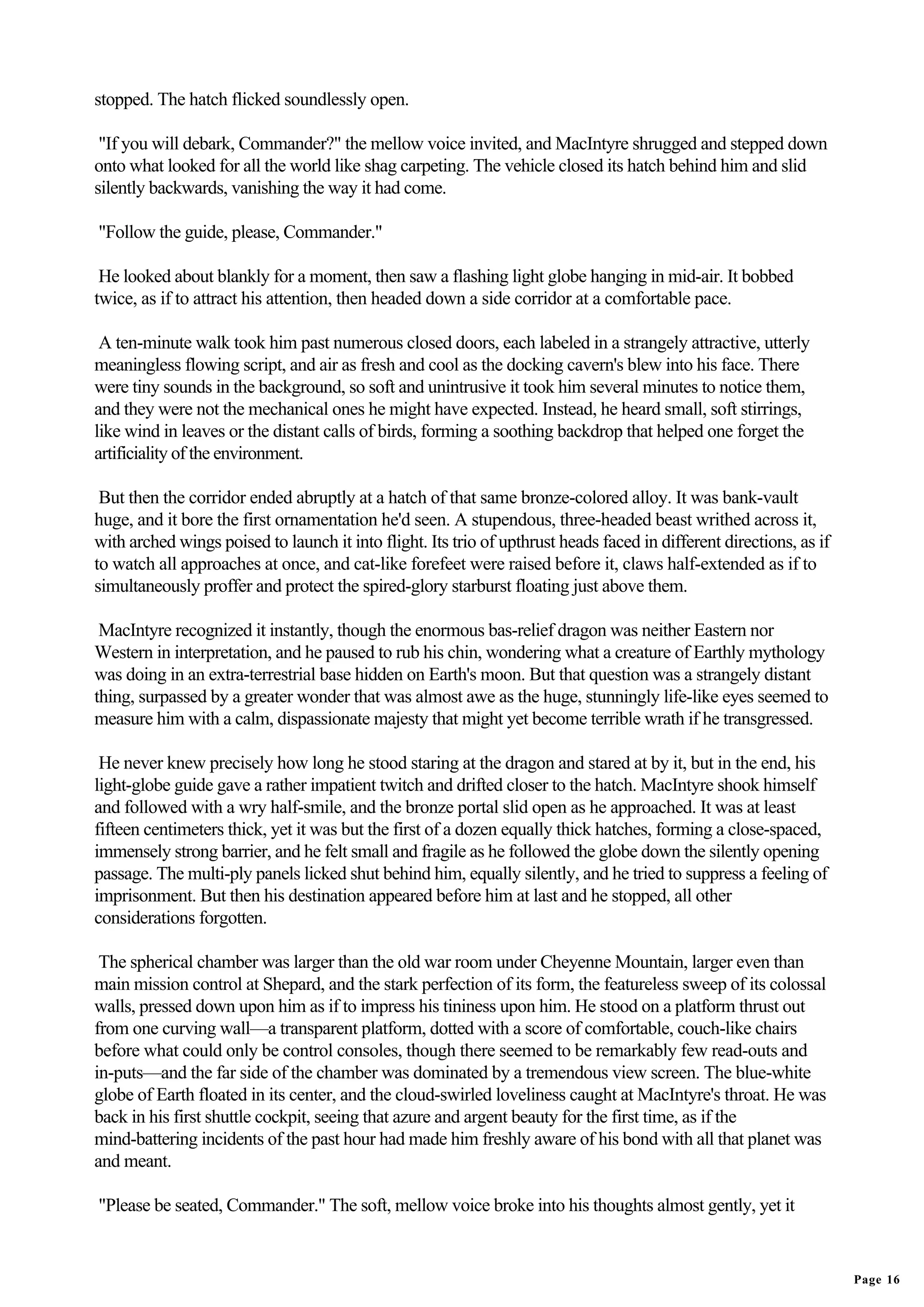 stopped. The hatch flicked soundlessly open.

 "If you will debark, Commander?" the mellow voice invited, and MacIntyre shrugged and stepped down
onto what looked for all the world like shag carpeting. The vehicle closed its hatch behind him and slid
silently backwards, vanishing the way it had come.

"Follow the guide, please, Commander."

 He looked about blankly for a moment, then saw a flashing light globe hanging in mid-air. It bobbed
twice, as if to attract his attention, then headed down a side corridor at a comfortable pace.

 A ten-minute walk took him past numerous closed doors, each labeled in a strangely attractive, utterly
meaningless flowing script, and air as fresh and cool as the docking cavern's blew into his face. There
were tiny sounds in the background, so soft and unintrusive it took him several minutes to notice them,
and they were not the mechanical ones he might have expected. Instead, he heard small, soft stirrings,
like wind in leaves or the distant calls of birds, forming a soothing backdrop that helped one forget the
artificiality of the environment.

 But then the corridor ended abruptly at a hatch of that same bronze-colored alloy. It was bank-vault
huge, and it bore the first ornamentation he'd seen. A stupendous, three-headed beast writhed across it,
with arched wings poised to launch it into flight. Its trio of upthrust heads faced in different directions, as if
to watch all approaches at once, and cat-like forefeet were raised before it, claws half-extended as if to
simultaneously proffer and protect the spired-glory starburst floating just above them.

 MacIntyre recognized it instantly, though the enormous bas-relief dragon was neither Eastern nor
Western in interpretation, and he paused to rub his chin, wondering what a creature of Earthly mythology
was doing in an extra-terrestrial base hidden on Earth's moon. But that question was a strangely distant
thing, surpassed by a greater wonder that was almost awe as the huge, stunningly life-like eyes seemed to
measure him with a calm, dispassionate majesty that might yet become terrible wrath if he transgressed.

 He never knew precisely how long he stood staring at the dragon and stared at by it, but in the end, his
light-globe guide gave a rather impatient twitch and drifted closer to the hatch. MacIntyre shook himself
and followed with a wry half-smile, and the bronze portal slid open as he approached. It was at least
fifteen centimeters thick, yet it was but the first of a dozen equally thick hatches, forming a close-spaced,
immensely strong barrier, and he felt small and fragile as he followed the globe down the silently opening
passage. The multi-ply panels licked shut behind him, equally silently, and he tried to suppress a feeling of
imprisonment. But then his destination appeared before him at last and he stopped, all other
considerations forgotten.

 The spherical chamber was larger than the old war room under Cheyenne Mountain, larger even than
main mission control at Shepard, and the stark perfection of its form, the featureless sweep of its colossal
walls, pressed down upon him as if to impress his tininess upon him. He stood on a platform thrust out
from one curving wall—a transparent platform, dotted with a score of comfortable, couch-like chairs
before what could only be control consoles, though there seemed to be remarkably few read-outs and
in-puts—and the far side of the chamber was dominated by a tremendous view screen. The blue-white
globe of Earth floated in its center, and the cloud-swirled loveliness caught at MacIntyre's throat. He was
back in his first shuttle cockpit, seeing that azure and argent beauty for the first time, as if the
mind-battering incidents of the past hour had made him freshly aware of his bond with all that planet was
and meant.

"Please be seated, Commander." The soft, mellow voice broke into his thoughts almost gently, yet it


                                                                                                                     Page 16
 