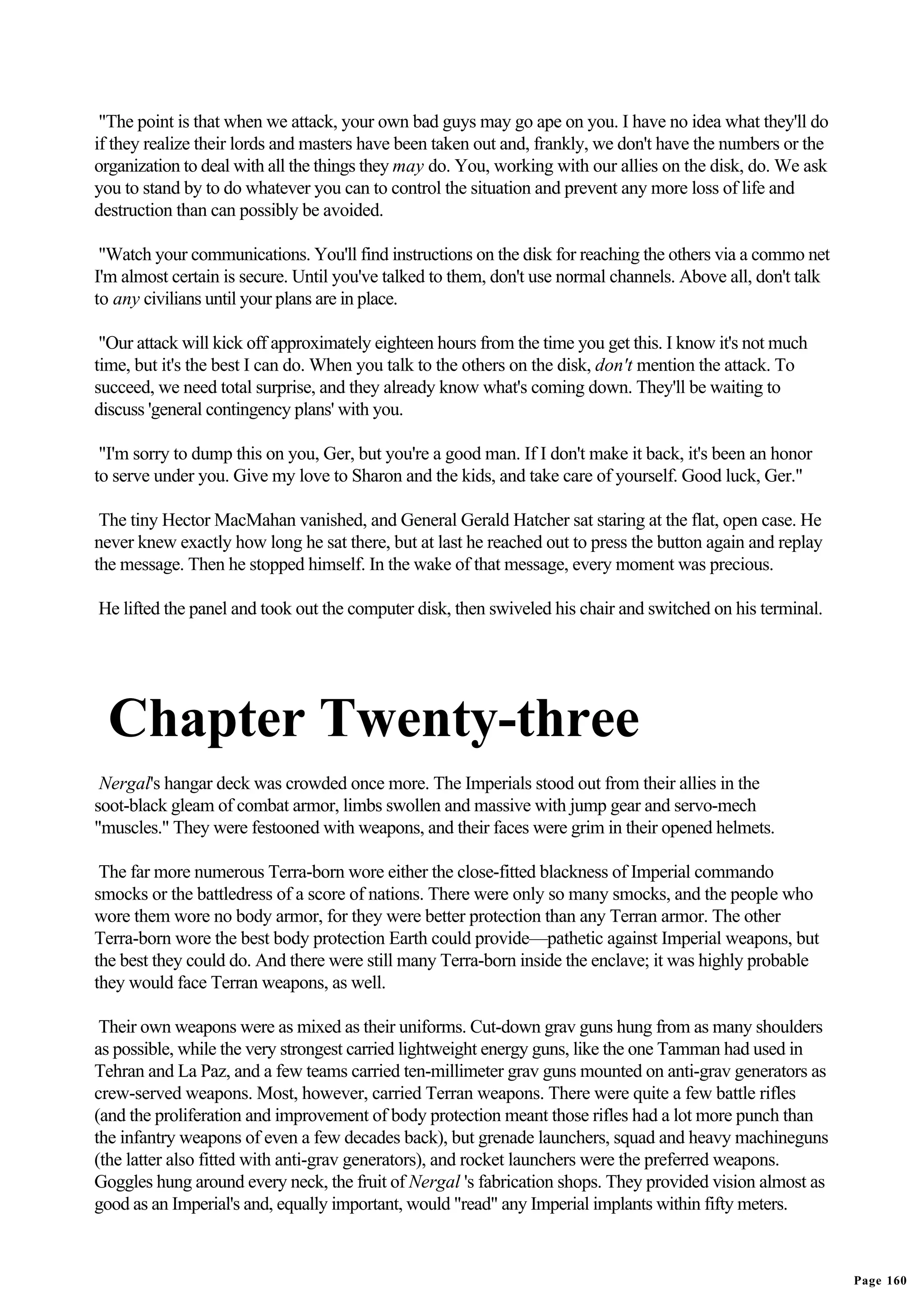"The point is that when we attack, your own bad guys may go ape on you. I have no idea what they'll do
if they realize their lords and masters have been taken out and, frankly, we don't have the numbers or the
organization to deal with all the things they may do. You, working with our allies on the disk, do. We ask
you to stand by to do whatever you can to control the situation and prevent any more loss of life and
destruction than can possibly be avoided.

 "Watch your communications. You'll find instructions on the disk for reaching the others via a commo net
I'm almost certain is secure. Until you've talked to them, don't use normal channels. Above all, don't talk
to any civilians until your plans are in place.

 "Our attack will kick off approximately eighteen hours from the time you get this. I know it's not much
time, but it's the best I can do. When you talk to the others on the disk, don't mention the attack. To
succeed, we need total surprise, and they already know what's coming down. They'll be waiting to
discuss 'general contingency plans' with you.

 "I'm sorry to dump this on you, Ger, but you're a good man. If I don't make it back, it's been an honor
to serve under you. Give my love to Sharon and the kids, and take care of yourself. Good luck, Ger."

 The tiny Hector MacMahan vanished, and General Gerald Hatcher sat staring at the flat, open case. He
never knew exactly how long he sat there, but at last he reached out to press the button again and replay
the message. Then he stopped himself. In the wake of that message, every moment was precious.

He lifted the panel and took out the computer disk, then swiveled his chair and switched on his terminal.




  Chapter Twenty-three
 Nergal's hangar deck was crowded once more. The Imperials stood out from their allies in the
soot-black gleam of combat armor, limbs swollen and massive with jump gear and servo-mech
"muscles." They were festooned with weapons, and their faces were grim in their opened helmets.

 The far more numerous Terra-born wore either the close-fitted blackness of Imperial commando
smocks or the battledress of a score of nations. There were only so many smocks, and the people who
wore them wore no body armor, for they were better protection than any Terran armor. The other
Terra-born wore the best body protection Earth could provide—pathetic against Imperial weapons, but
the best they could do. And there were still many Terra-born inside the enclave; it was highly probable
they would face Terran weapons, as well.

 Their own weapons were as mixed as their uniforms. Cut-down grav guns hung from as many shoulders
as possible, while the very strongest carried lightweight energy guns, like the one Tamman had used in
Tehran and La Paz, and a few teams carried ten-millimeter grav guns mounted on anti-grav generators as
crew-served weapons. Most, however, carried Terran weapons. There were quite a few battle rifles
(and the proliferation and improvement of body protection meant those rifles had a lot more punch than
the infantry weapons of even a few decades back), but grenade launchers, squad and heavy machineguns
(the latter also fitted with anti-grav generators), and rocket launchers were the preferred weapons.
Goggles hung around every neck, the fruit of Nergal 's fabrication shops. They provided vision almost as
good as an Imperial's and, equally important, would "read" any Imperial implants within fifty meters.



                                                                                                              Page 160
 