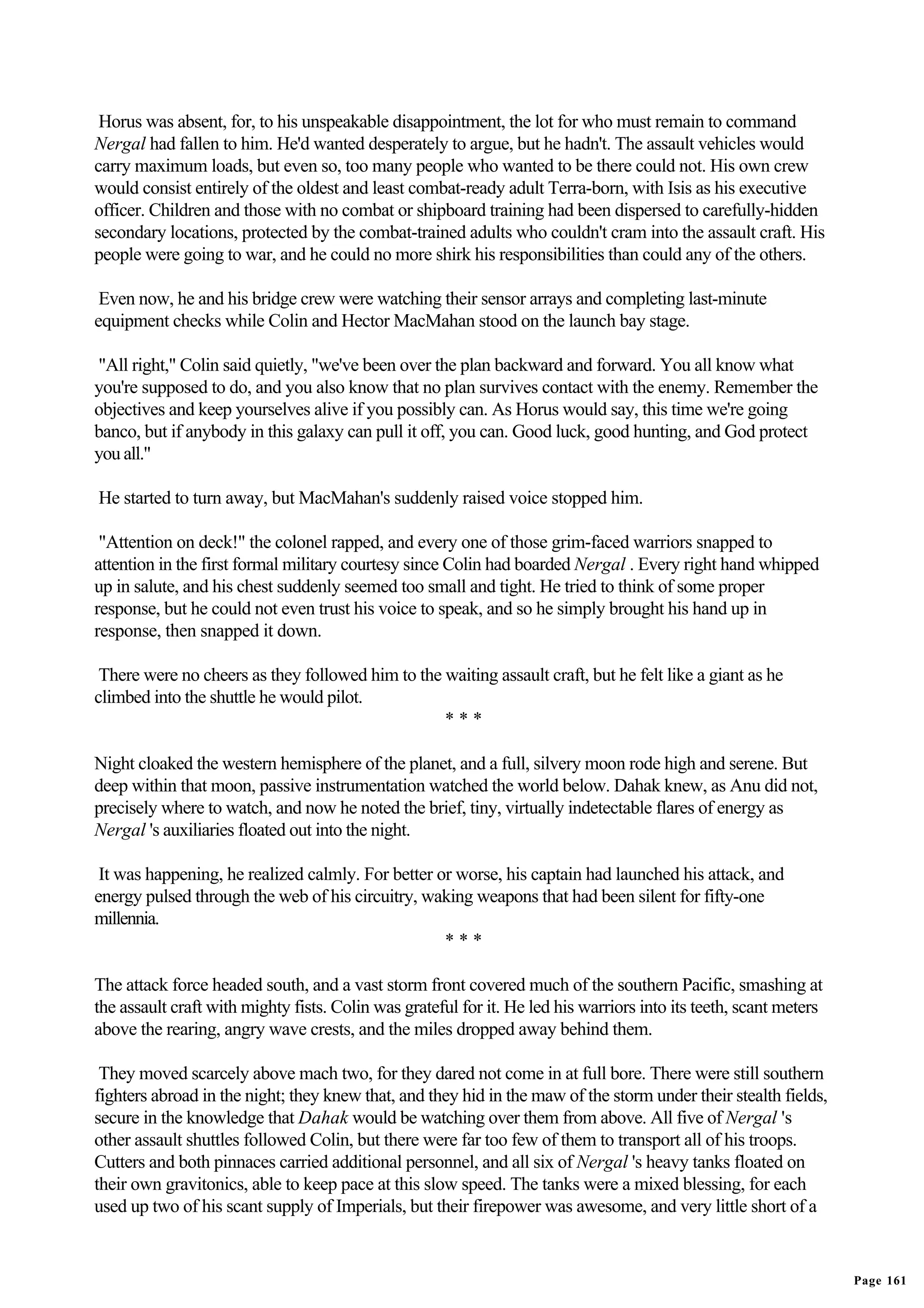 Horus was absent, for, to his unspeakable disappointment, the lot for who must remain to command
Nergal had fallen to him. He'd wanted desperately to argue, but he hadn't. The assault vehicles would
carry maximum loads, but even so, too many people who wanted to be there could not. His own crew
would consist entirely of the oldest and least combat-ready adult Terra-born, with Isis as his executive
officer. Children and those with no combat or shipboard training had been dispersed to carefully-hidden
secondary locations, protected by the combat-trained adults who couldn't cram into the assault craft. His
people were going to war, and he could no more shirk his responsibilities than could any of the others.

 Even now, he and his bridge crew were watching their sensor arrays and completing last-minute
equipment checks while Colin and Hector MacMahan stood on the launch bay stage.

"All right," Colin said quietly, "we've been over the plan backward and forward. You all know what
you're supposed to do, and you also know that no plan survives contact with the enemy. Remember the
objectives and keep yourselves alive if you possibly can. As Horus would say, this time we're going
banco, but if anybody in this galaxy can pull it off, you can. Good luck, good hunting, and God protect
you all."

He started to turn away, but MacMahan's suddenly raised voice stopped him.

 "Attention on deck!" the colonel rapped, and every one of those grim-faced warriors snapped to
attention in the first formal military courtesy since Colin had boarded Nergal . Every right hand whipped
up in salute, and his chest suddenly seemed too small and tight. He tried to think of some proper
response, but he could not even trust his voice to speak, and so he simply brought his hand up in
response, then snapped it down.

 There were no cheers as they followed him to the waiting assault craft, but he felt like a giant as he
climbed into the shuttle he would pilot.
                                                  ***

Night cloaked the western hemisphere of the planet, and a full, silvery moon rode high and serene. But
deep within that moon, passive instrumentation watched the world below. Dahak knew, as Anu did not,
precisely where to watch, and now he noted the brief, tiny, virtually indetectable flares of energy as
Nergal 's auxiliaries floated out into the night.

 It was happening, he realized calmly. For better or worse, his captain had launched his attack, and
energy pulsed through the web of his circuitry, waking weapons that had been silent for fifty-one
millennia.
                                                   ***

The attack force headed south, and a vast storm front covered much of the southern Pacific, smashing at
the assault craft with mighty fists. Colin was grateful for it. He led his warriors into its teeth, scant meters
above the rearing, angry wave crests, and the miles dropped away behind them.

 They moved scarcely above mach two, for they dared not come in at full bore. There were still southern
fighters abroad in the night; they knew that, and they hid in the maw of the storm under their stealth fields,
secure in the knowledge that Dahak would be watching over them from above. All five of Nergal 's
other assault shuttles followed Colin, but there were far too few of them to transport all of his troops.
Cutters and both pinnaces carried additional personnel, and all six of Nergal 's heavy tanks floated on
their own gravitonics, able to keep pace at this slow speed. The tanks were a mixed blessing, for each
used up two of his scant supply of Imperials, but their firepower was awesome, and very little short of a


                                                                                                                   Page 161
 