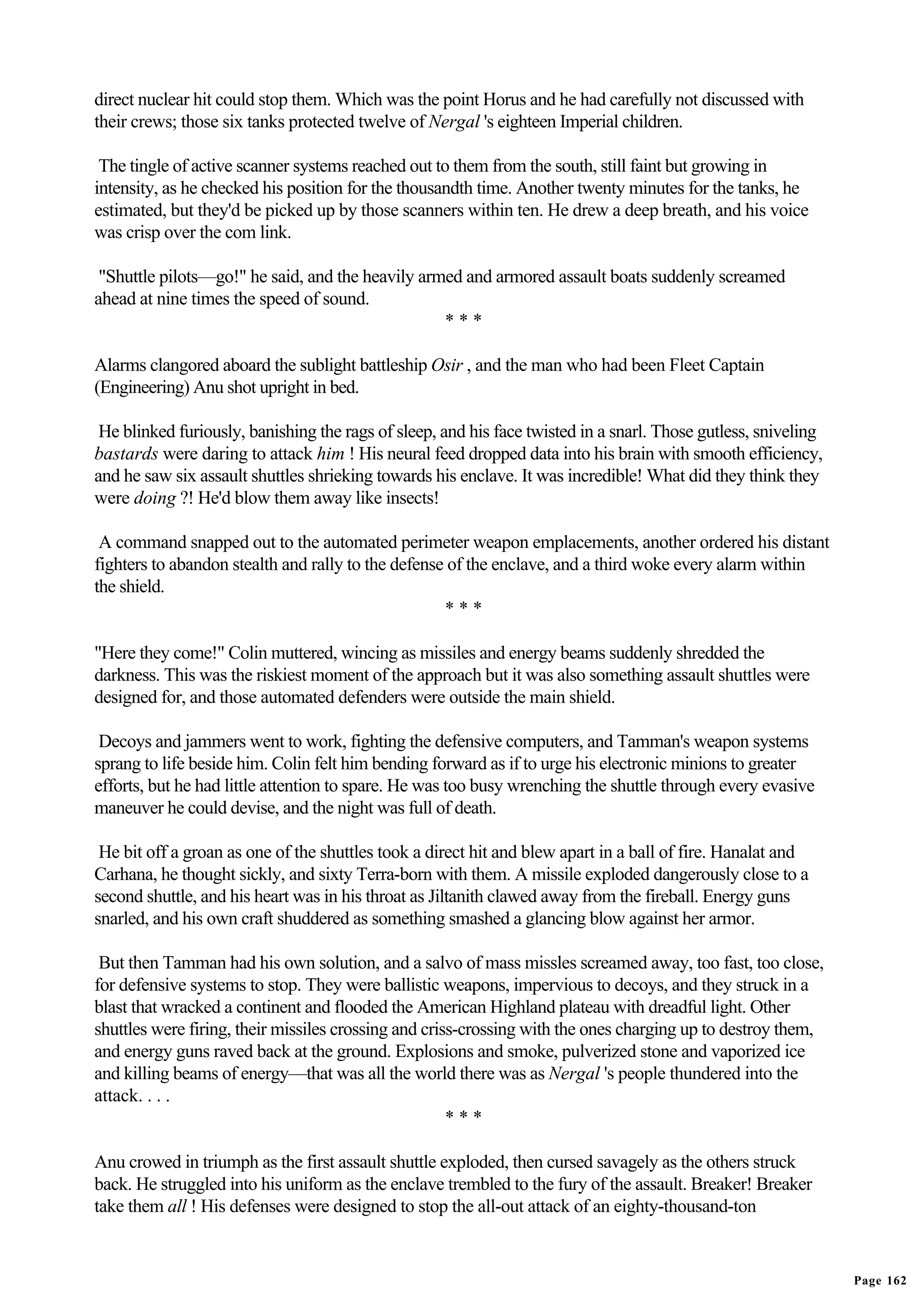 direct nuclear hit could stop them. Which was the point Horus and he had carefully not discussed with
their crews; those six tanks protected twelve of Nergal 's eighteen Imperial children.

 The tingle of active scanner systems reached out to them from the south, still faint but growing in
intensity, as he checked his position for the thousandth time. Another twenty minutes for the tanks, he
estimated, but they'd be picked up by those scanners within ten. He drew a deep breath, and his voice
was crisp over the com link.

 "Shuttle pilots—go!" he said, and the heavily armed and armored assault boats suddenly screamed
ahead at nine times the speed of sound.
                                                  ***

Alarms clangored aboard the sublight battleship Osir , and the man who had been Fleet Captain
(Engineering) Anu shot upright in bed.

 He blinked furiously, banishing the rags of sleep, and his face twisted in a snarl. Those gutless, sniveling
bastards were daring to attack him ! His neural feed dropped data into his brain with smooth efficiency,
and he saw six assault shuttles shrieking towards his enclave. It was incredible! What did they think they
were doing ?! He'd blow them away like insects!

 A command snapped out to the automated perimeter weapon emplacements, another ordered his distant
fighters to abandon stealth and rally to the defense of the enclave, and a third woke every alarm within
the shield.
                                                    ***

"Here they come!" Colin muttered, wincing as missiles and energy beams suddenly shredded the
darkness. This was the riskiest moment of the approach but it was also something assault shuttles were
designed for, and those automated defenders were outside the main shield.

 Decoys and jammers went to work, fighting the defensive computers, and Tamman's weapon systems
sprang to life beside him. Colin felt him bending forward as if to urge his electronic minions to greater
efforts, but he had little attention to spare. He was too busy wrenching the shuttle through every evasive
maneuver he could devise, and the night was full of death.

 He bit off a groan as one of the shuttles took a direct hit and blew apart in a ball of fire. Hanalat and
Carhana, he thought sickly, and sixty Terra-born with them. A missile exploded dangerously close to a
second shuttle, and his heart was in his throat as Jiltanith clawed away from the fireball. Energy guns
snarled, and his own craft shuddered as something smashed a glancing blow against her armor.

 But then Tamman had his own solution, and a salvo of mass missles screamed away, too fast, too close,
for defensive systems to stop. They were ballistic weapons, impervious to decoys, and they struck in a
blast that wracked a continent and flooded the American Highland plateau with dreadful light. Other
shuttles were firing, their missiles crossing and criss-crossing with the ones charging up to destroy them,
and energy guns raved back at the ground. Explosions and smoke, pulverized stone and vaporized ice
and killing beams of energy—that was all the world there was as Nergal 's people thundered into the
attack. . . .
                                                      ***

Anu crowed in triumph as the first assault shuttle exploded, then cursed savagely as the others struck
back. He struggled into his uniform as the enclave trembled to the fury of the assault. Breaker! Breaker
take them all ! His defenses were designed to stop the all-out attack of an eighty-thousand-ton


                                                                                                                Page 162
 