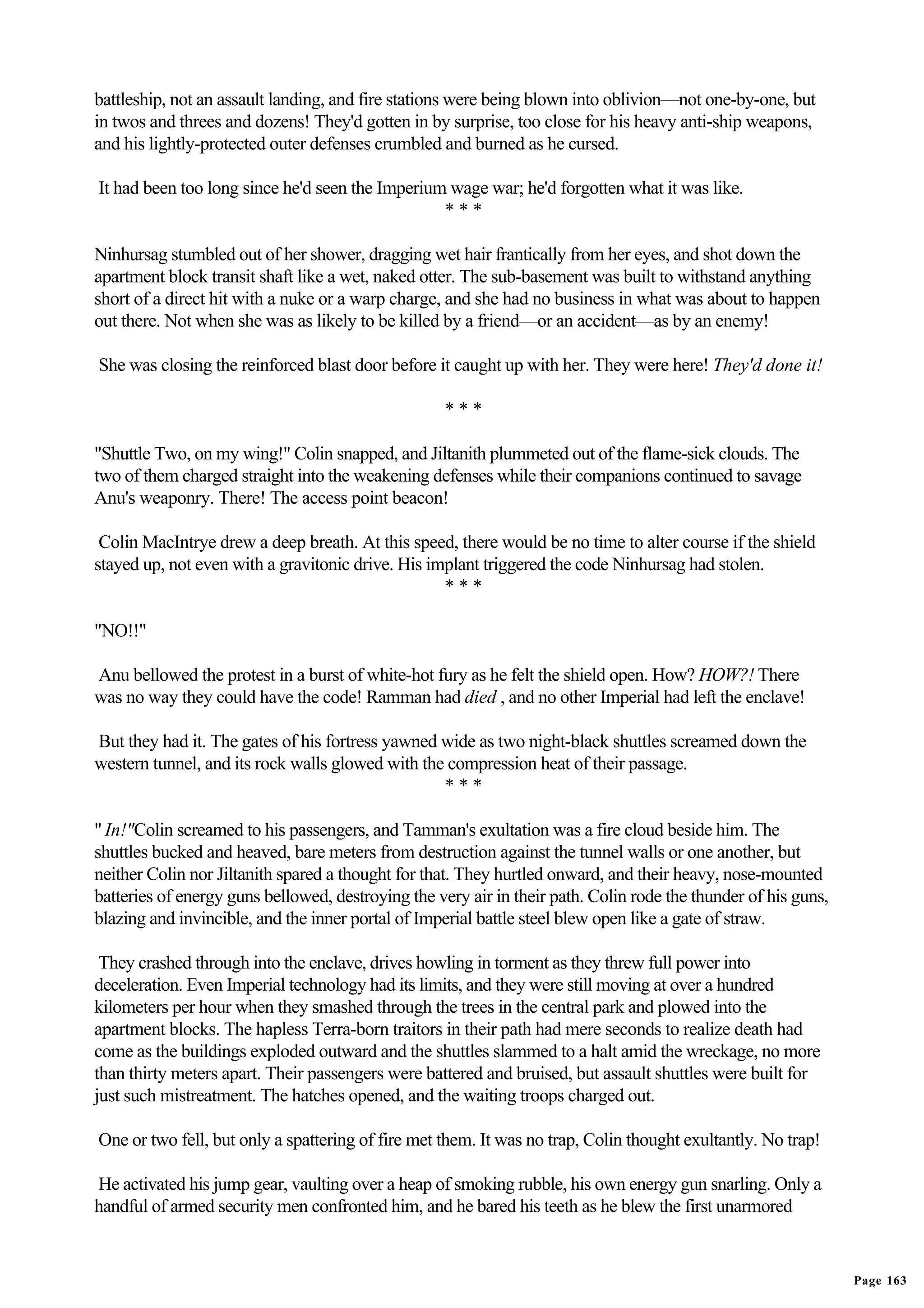 battleship, not an assault landing, and fire stations were being blown into oblivion—not one-by-one, but
in twos and threes and dozens! They'd gotten in by surprise, too close for his heavy anti-ship weapons,
and his lightly-protected outer defenses crumbled and burned as he cursed.

It had been too long since he'd seen the Imperium wage war; he'd forgotten what it was like.
                                                 ***

Ninhursag stumbled out of her shower, dragging wet hair frantically from her eyes, and shot down the
apartment block transit shaft like a wet, naked otter. The sub-basement was built to withstand anything
short of a direct hit with a nuke or a warp charge, and she had no business in what was about to happen
out there. Not when she was as likely to be killed by a friend—or an accident—as by an enemy!

She was closing the reinforced blast door before it caught up with her. They were here! They'd done it!

                                                    ***

"Shuttle Two, on my wing!" Colin snapped, and Jiltanith plummeted out of the flame-sick clouds. The
two of them charged straight into the weakening defenses while their companions continued to savage
Anu's weaponry. There! The access point beacon!

 Colin MacIntrye drew a deep breath. At this speed, there would be no time to alter course if the shield
stayed up, not even with a gravitonic drive. His implant triggered the code Ninhursag had stolen.
                                                   ***

"NO!!"

Anu bellowed the protest in a burst of white-hot fury as he felt the shield open. How? HOW?! There
was no way they could have the code! Ramman had died , and no other Imperial had left the enclave!

But they had it. The gates of his fortress yawned wide as two night-black shuttles screamed down the
western tunnel, and its rock walls glowed with the compression heat of their passage.
                                                  ***

" In!"Colin screamed to his passengers, and Tamman's exultation was a fire cloud beside him. The
shuttles bucked and heaved, bare meters from destruction against the tunnel walls or one another, but
neither Colin nor Jiltanith spared a thought for that. They hurtled onward, and their heavy, nose-mounted
batteries of energy guns bellowed, destroying the very air in their path. Colin rode the thunder of his guns,
blazing and invincible, and the inner portal of Imperial battle steel blew open like a gate of straw.

 They crashed through into the enclave, drives howling in torment as they threw full power into
deceleration. Even Imperial technology had its limits, and they were still moving at over a hundred
kilometers per hour when they smashed through the trees in the central park and plowed into the
apartment blocks. The hapless Terra-born traitors in their path had mere seconds to realize death had
come as the buildings exploded outward and the shuttles slammed to a halt amid the wreckage, no more
than thirty meters apart. Their passengers were battered and bruised, but assault shuttles were built for
just such mistreatment. The hatches opened, and the waiting troops charged out.

One or two fell, but only a spattering of fire met them. It was no trap, Colin thought exultantly. No trap!

He activated his jump gear, vaulting over a heap of smoking rubble, his own energy gun snarling. Only a
handful of armed security men confronted him, and he bared his teeth as he blew the first unarmored


                                                                                                                Page 163
 