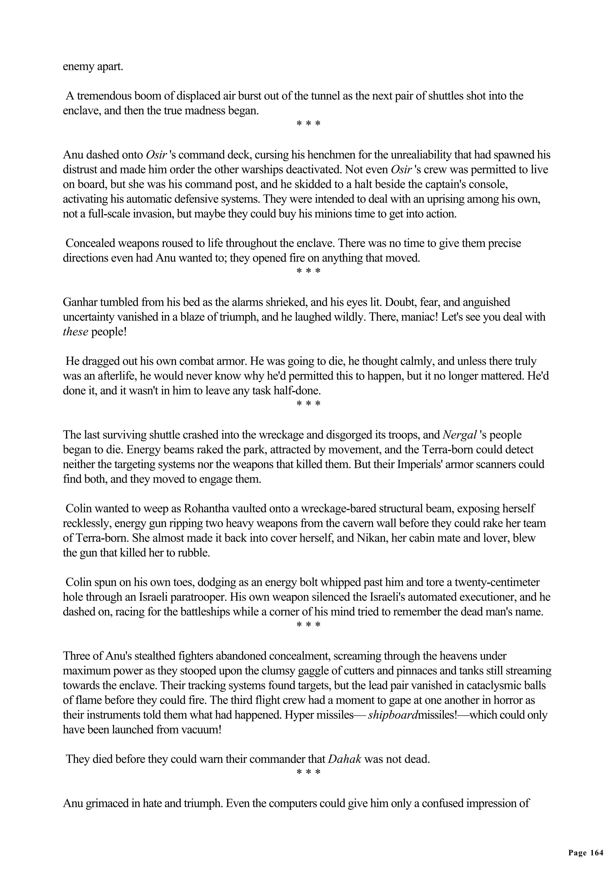 enemy apart.

 A tremendous boom of displaced air burst out of the tunnel as the next pair of shuttles shot into the
enclave, and then the true madness began.
                                                  ***

Anu dashed onto Osir 's command deck, cursing his henchmen for the unrealiability that had spawned his
distrust and made him order the other warships deactivated. Not even Osir 's crew was permitted to live
on board, but she was his command post, and he skidded to a halt beside the captain's console,
activating his automatic defensive systems. They were intended to deal with an uprising among his own,
not a full-scale invasion, but maybe they could buy his minions time to get into action.

Concealed weapons roused to life throughout the enclave. There was no time to give them precise
directions even had Anu wanted to; they opened fire on anything that moved.
                                                 ***

Ganhar tumbled from his bed as the alarms shrieked, and his eyes lit. Doubt, fear, and anguished
uncertainty vanished in a blaze of triumph, and he laughed wildly. There, maniac! Let's see you deal with
these people!

He dragged out his own combat armor. He was going to die, he thought calmly, and unless there truly
was an afterlife, he would never know why he'd permitted this to happen, but it no longer mattered. He'd
done it, and it wasn't in him to leave any task half-done.
                                                     ***

The last surviving shuttle crashed into the wreckage and disgorged its troops, and Nergal 's people
began to die. Energy beams raked the park, attracted by movement, and the Terra-born could detect
neither the targeting systems nor the weapons that killed them. But their Imperials' armor scanners could
find both, and they moved to engage them.

 Colin wanted to weep as Rohantha vaulted onto a wreckage-bared structural beam, exposing herself
recklessly, energy gun ripping two heavy weapons from the cavern wall before they could rake her team
of Terra-born. She almost made it back into cover herself, and Nikan, her cabin mate and lover, blew
the gun that killed her to rubble.

Colin spun on his own toes, dodging as an energy bolt whipped past him and tore a twenty-centimeter
hole through an Israeli paratrooper. His own weapon silenced the Israeli's automated executioner, and he
dashed on, racing for the battleships while a corner of his mind tried to remember the dead man's name.
                                                   ***

Three of Anu's stealthed fighters abandoned concealment, screaming through the heavens under
maximum power as they stooped upon the clumsy gaggle of cutters and pinnaces and tanks still streaming
towards the enclave. Their tracking systems found targets, but the lead pair vanished in cataclysmic balls
of flame before they could fire. The third flight crew had a moment to gape at one another in horror as
their instruments told them what had happened. Hyper missiles— shipboardmissiles!—which could only
have been launched from vacuum!

They died before they could warn their commander that Dahak was not dead.
                                              ***

Anu grimaced in hate and triumph. Even the computers could give him only a confused impression of


                                                                                                             Page 164
 