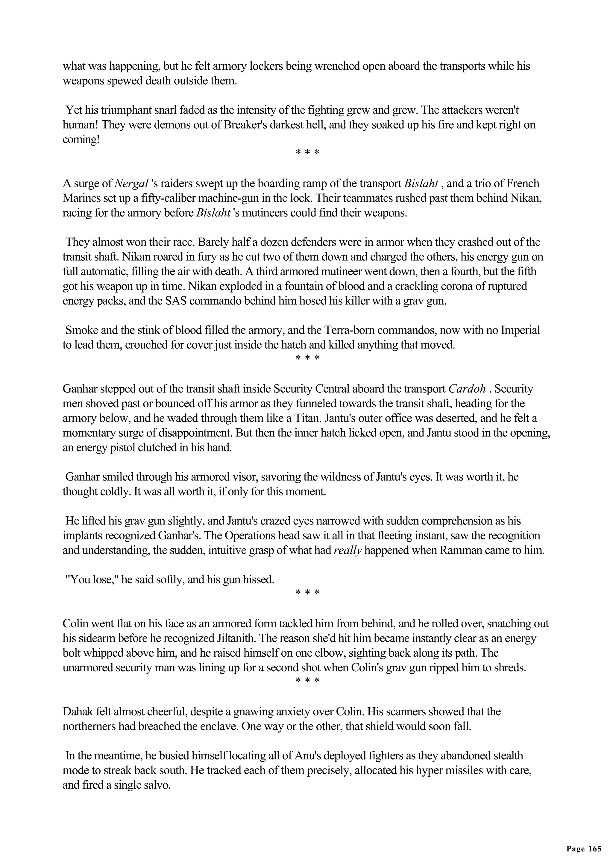 what was happening, but he felt armory lockers being wrenched open aboard the transports while his
weapons spewed death outside them.

 Yet his triumphant snarl faded as the intensity of the fighting grew and grew. The attackers weren't
human! They were demons out of Breaker's darkest hell, and they soaked up his fire and kept right on
coming!
                                                     ***

A surge of Nergal 's raiders swept up the boarding ramp of the transport Bislaht , and a trio of French
Marines set up a fifty-caliber machine-gun in the lock. Their teammates rushed past them behind Nikan,
racing for the armory before Bislaht 's mutineers could find their weapons.

 They almost won their race. Barely half a dozen defenders were in armor when they crashed out of the
transit shaft. Nikan roared in fury as he cut two of them down and charged the others, his energy gun on
full automatic, filling the air with death. A third armored mutineer went down, then a fourth, but the fifth
got his weapon up in time. Nikan exploded in a fountain of blood and a crackling corona of ruptured
energy packs, and the SAS commando behind him hosed his killer with a grav gun.

 Smoke and the stink of blood filled the armory, and the Terra-born commandos, now with no Imperial
to lead them, crouched for cover just inside the hatch and killed anything that moved.
                                                    ***

Ganhar stepped out of the transit shaft inside Security Central aboard the transport Cardoh . Security
men shoved past or bounced off his armor as they funneled towards the transit shaft, heading for the
armory below, and he waded through them like a Titan. Jantu's outer office was deserted, and he felt a
momentary surge of disappointment. But then the inner hatch licked open, and Jantu stood in the opening,
an energy pistol clutched in his hand.

 Ganhar smiled through his armored visor, savoring the wildness of Jantu's eyes. It was worth it, he
thought coldly. It was all worth it, if only for this moment.

 He lifted his grav gun slightly, and Jantu's crazed eyes narrowed with sudden comprehension as his
implants recognized Ganhar's. The Operations head saw it all in that fleeting instant, saw the recognition
and understanding, the sudden, intuitive grasp of what had really happened when Ramman came to him.

"You lose," he said softly, and his gun hissed.
                                                    ***

Colin went flat on his face as an armored form tackled him from behind, and he rolled over, snatching out
his sidearm before he recognized Jiltanith. The reason she'd hit him became instantly clear as an energy
bolt whipped above him, and he raised himself on one elbow, sighting back along its path. The
unarmored security man was lining up for a second shot when Colin's grav gun ripped him to shreds.
                                                   ***

Dahak felt almost cheerful, despite a gnawing anxiety over Colin. His scanners showed that the
northerners had breached the enclave. One way or the other, that shield would soon fall.

 In the meantime, he busied himself locating all of Anu's deployed fighters as they abandoned stealth
mode to streak back south. He tracked each of them precisely, allocated his hyper missiles with care,
and fired a single salvo.




                                                                                                               Page 165
 