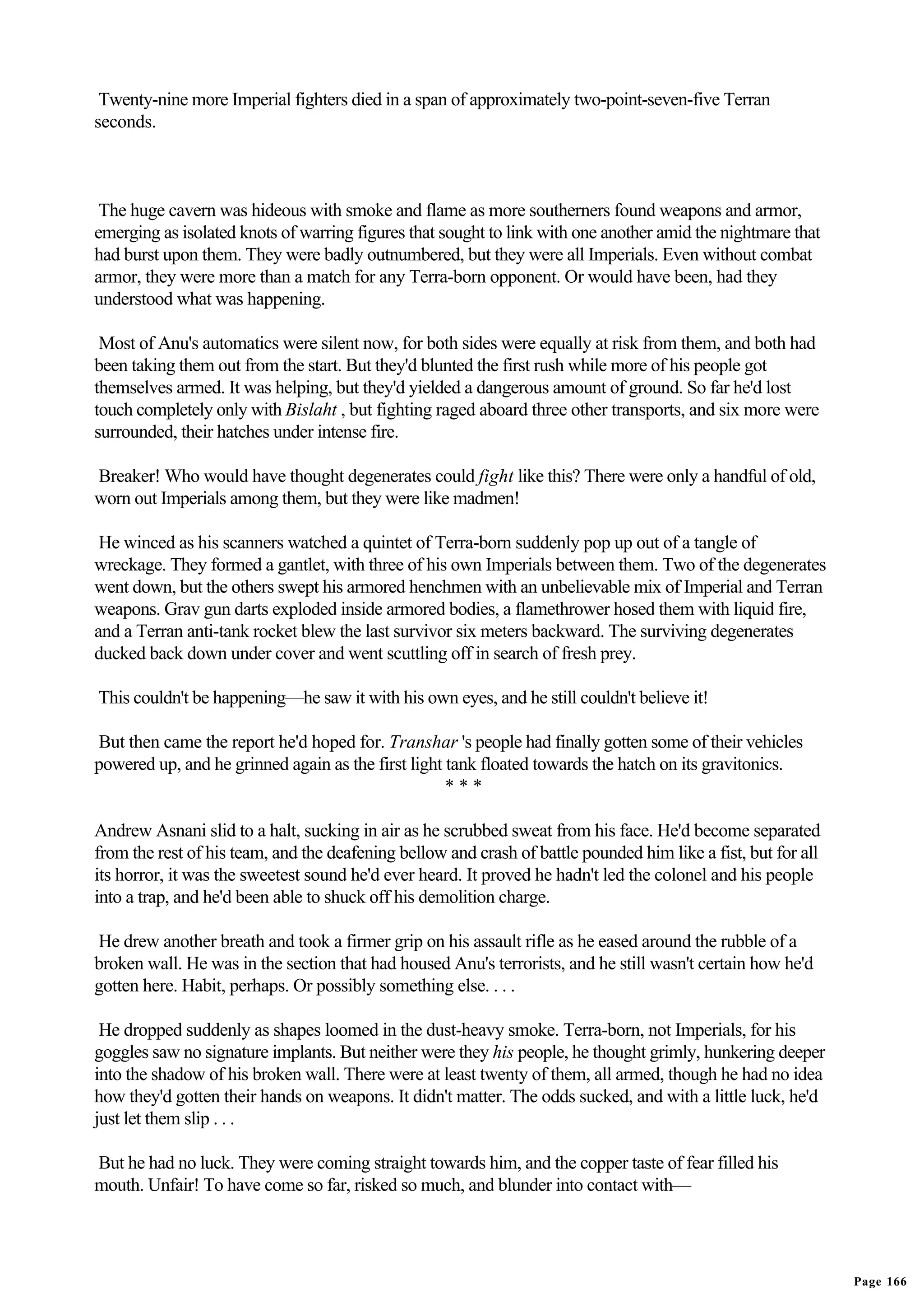 Twenty-nine more Imperial fighters died in a span of approximately two-point-seven-five Terran
seconds.



 The huge cavern was hideous with smoke and flame as more southerners found weapons and armor,
emerging as isolated knots of warring figures that sought to link with one another amid the nightmare that
had burst upon them. They were badly outnumbered, but they were all Imperials. Even without combat
armor, they were more than a match for any Terra-born opponent. Or would have been, had they
understood what was happening.

 Most of Anu's automatics were silent now, for both sides were equally at risk from them, and both had
been taking them out from the start. But they'd blunted the first rush while more of his people got
themselves armed. It was helping, but they'd yielded a dangerous amount of ground. So far he'd lost
touch completely only with Bislaht , but fighting raged aboard three other transports, and six more were
surrounded, their hatches under intense fire.

Breaker! Who would have thought degenerates could fight like this? There were only a handful of old,
worn out Imperials among them, but they were like madmen!

 He winced as his scanners watched a quintet of Terra-born suddenly pop up out of a tangle of
wreckage. They formed a gantlet, with three of his own Imperials between them. Two of the degenerates
went down, but the others swept his armored henchmen with an unbelievable mix of Imperial and Terran
weapons. Grav gun darts exploded inside armored bodies, a flamethrower hosed them with liquid fire,
and a Terran anti-tank rocket blew the last survivor six meters backward. The surviving degenerates
ducked back down under cover and went scuttling off in search of fresh prey.

This couldn't be happening—he saw it with his own eyes, and he still couldn't believe it!

But then came the report he'd hoped for. Transhar 's people had finally gotten some of their vehicles
powered up, and he grinned again as the first light tank floated towards the hatch on its gravitonics.
                                                    ***

Andrew Asnani slid to a halt, sucking in air as he scrubbed sweat from his face. He'd become separated
from the rest of his team, and the deafening bellow and crash of battle pounded him like a fist, but for all
its horror, it was the sweetest sound he'd ever heard. It proved he hadn't led the colonel and his people
into a trap, and he'd been able to shuck off his demolition charge.

He drew another breath and took a firmer grip on his assault rifle as he eased around the rubble of a
broken wall. He was in the section that had housed Anu's terrorists, and he still wasn't certain how he'd
gotten here. Habit, perhaps. Or possibly something else. . . .

 He dropped suddenly as shapes loomed in the dust-heavy smoke. Terra-born, not Imperials, for his
goggles saw no signature implants. But neither were they his people, he thought grimly, hunkering deeper
into the shadow of his broken wall. There were at least twenty of them, all armed, though he had no idea
how they'd gotten their hands on weapons. It didn't matter. The odds sucked, and with a little luck, he'd
just let them slip . . .

But he had no luck. They were coming straight towards him, and the copper taste of fear filled his
mouth. Unfair! To have come so far, risked so much, and blunder into contact with—




                                                                                                               Page 166
 