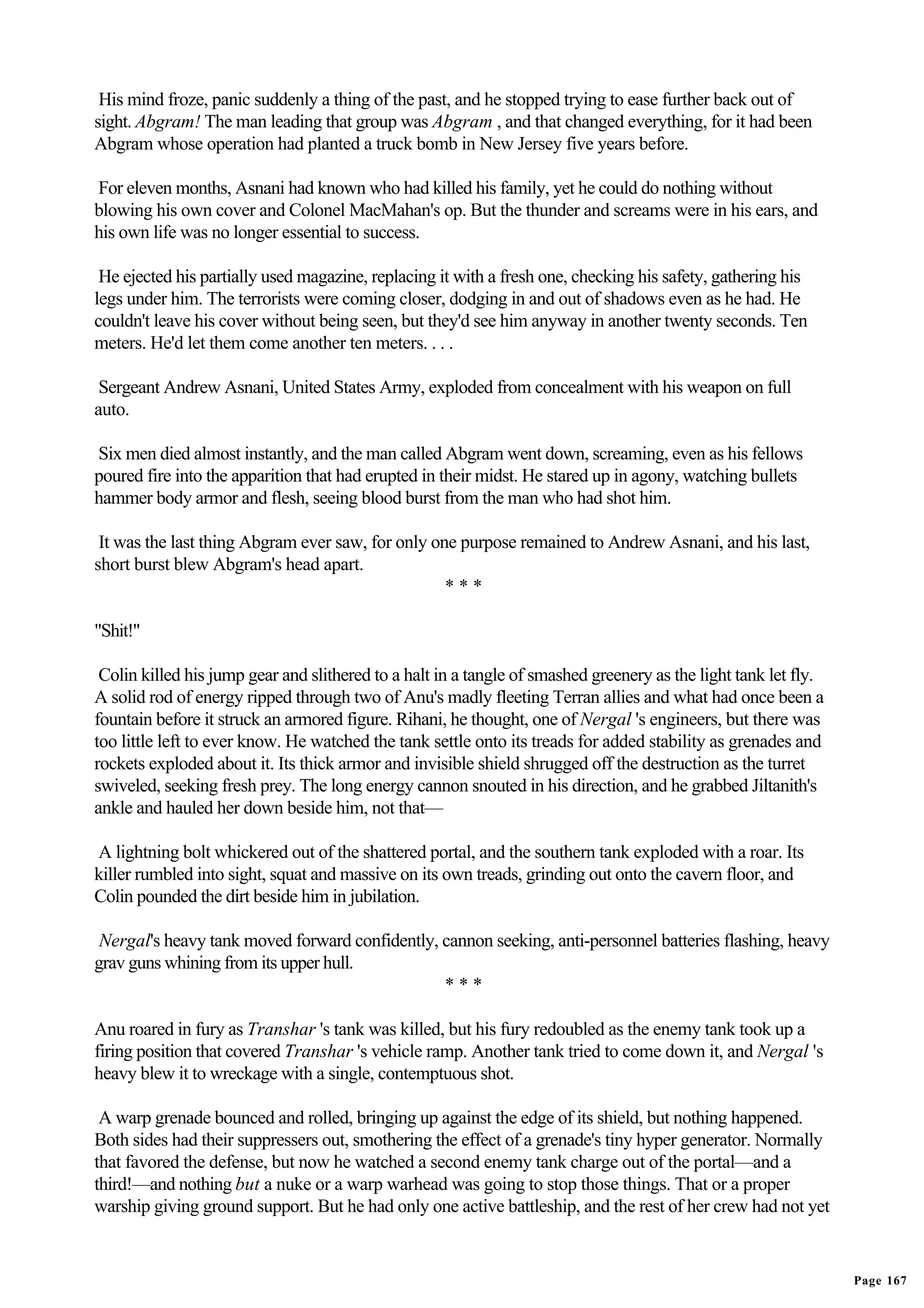 His mind froze, panic suddenly a thing of the past, and he stopped trying to ease further back out of
sight. Abgram! The man leading that group was Abgram , and that changed everything, for it had been
Abgram whose operation had planted a truck bomb in New Jersey five years before.

For eleven months, Asnani had known who had killed his family, yet he could do nothing without
blowing his own cover and Colonel MacMahan's op. But the thunder and screams were in his ears, and
his own life was no longer essential to success.

 He ejected his partially used magazine, replacing it with a fresh one, checking his safety, gathering his
legs under him. The terrorists were coming closer, dodging in and out of shadows even as he had. He
couldn't leave his cover without being seen, but they'd see him anyway in another twenty seconds. Ten
meters. He'd let them come another ten meters. . . .

 Sergeant Andrew Asnani, United States Army, exploded from concealment with his weapon on full
auto.

Six men died almost instantly, and the man called Abgram went down, screaming, even as his fellows
poured fire into the apparition that had erupted in their midst. He stared up in agony, watching bullets
hammer body armor and flesh, seeing blood burst from the man who had shot him.

 It was the last thing Abgram ever saw, for only one purpose remained to Andrew Asnani, and his last,
short burst blew Abgram's head apart.
                                                   ***

"Shit!"

 Colin killed his jump gear and slithered to a halt in a tangle of smashed greenery as the light tank let fly.
A solid rod of energy ripped through two of Anu's madly fleeting Terran allies and what had once been a
fountain before it struck an armored figure. Rihani, he thought, one of Nergal 's engineers, but there was
too little left to ever know. He watched the tank settle onto its treads for added stability as grenades and
rockets exploded about it. Its thick armor and invisible shield shrugged off the destruction as the turret
swiveled, seeking fresh prey. The long energy cannon snouted in his direction, and he grabbed Jiltanith's
ankle and hauled her down beside him, not that—

A lightning bolt whickered out of the shattered portal, and the southern tank exploded with a roar. Its
killer rumbled into sight, squat and massive on its own treads, grinding out onto the cavern floor, and
Colin pounded the dirt beside him in jubilation.

 Nergal's heavy tank moved forward confidently, cannon seeking, anti-personnel batteries flashing, heavy
grav guns whining from its upper hull.
                                                ***

Anu roared in fury as Transhar 's tank was killed, but his fury redoubled as the enemy tank took up a
firing position that covered Transhar 's vehicle ramp. Another tank tried to come down it, and Nergal 's
heavy blew it to wreckage with a single, contemptuous shot.

 A warp grenade bounced and rolled, bringing up against the edge of its shield, but nothing happened.
Both sides had their suppressers out, smothering the effect of a grenade's tiny hyper generator. Normally
that favored the defense, but now he watched a second enemy tank charge out of the portal—and a
third!—and nothing but a nuke or a warp warhead was going to stop those things. That or a proper
warship giving ground support. But he had only one active battleship, and the rest of her crew had not yet


                                                                                                                 Page 167
 