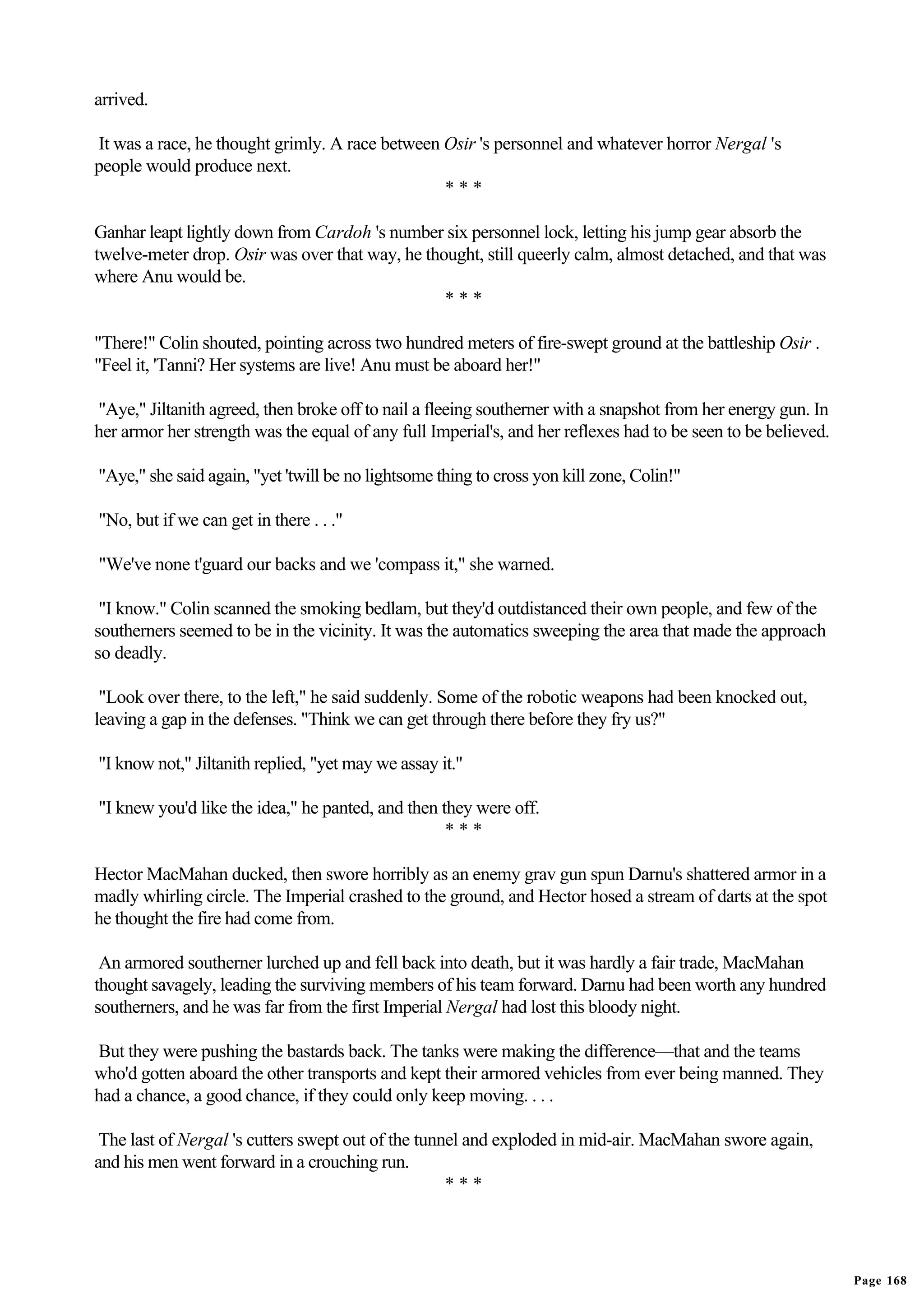 arrived.

It was a race, he thought grimly. A race between Osir 's personnel and whatever horror Nergal 's
people would produce next.
                                                 ***

Ganhar leapt lightly down from Cardoh 's number six personnel lock, letting his jump gear absorb the
twelve-meter drop. Osir was over that way, he thought, still queerly calm, almost detached, and that was
where Anu would be.
                                                 ***

"There!" Colin shouted, pointing across two hundred meters of fire-swept ground at the battleship Osir .
"Feel it, 'Tanni? Her systems are live! Anu must be aboard her!"

"Aye," Jiltanith agreed, then broke off to nail a fleeing southerner with a snapshot from her energy gun. In
her armor her strength was the equal of any full Imperial's, and her reflexes had to be seen to be believed.

"Aye," she said again, "yet 'twill be no lightsome thing to cross yon kill zone, Colin!"

"No, but if we can get in there . . ."

"We've none t'guard our backs and we 'compass it," she warned.

 "I know." Colin scanned the smoking bedlam, but they'd outdistanced their own people, and few of the
southerners seemed to be in the vicinity. It was the automatics sweeping the area that made the approach
so deadly.

 "Look over there, to the left," he said suddenly. Some of the robotic weapons had been knocked out,
leaving a gap in the defenses. "Think we can get through there before they fry us?"

"I know not," Jiltanith replied, "yet may we assay it."

"I knew you'd like the idea," he panted, and then they were off.
                                                   ***

Hector MacMahan ducked, then swore horribly as an enemy grav gun spun Darnu's shattered armor in a
madly whirling circle. The Imperial crashed to the ground, and Hector hosed a stream of darts at the spot
he thought the fire had come from.

 An armored southerner lurched up and fell back into death, but it was hardly a fair trade, MacMahan
thought savagely, leading the surviving members of his team forward. Darnu had been worth any hundred
southerners, and he was far from the first Imperial Nergal had lost this bloody night.

But they were pushing the bastards back. The tanks were making the difference—that and the teams
who'd gotten aboard the other transports and kept their armored vehicles from ever being manned. They
had a chance, a good chance, if they could only keep moving. . . .

 The last of Nergal 's cutters swept out of the tunnel and exploded in mid-air. MacMahan swore again,
and his men went forward in a crouching run.
                                                    ***




                                                                                                               Page 168
 