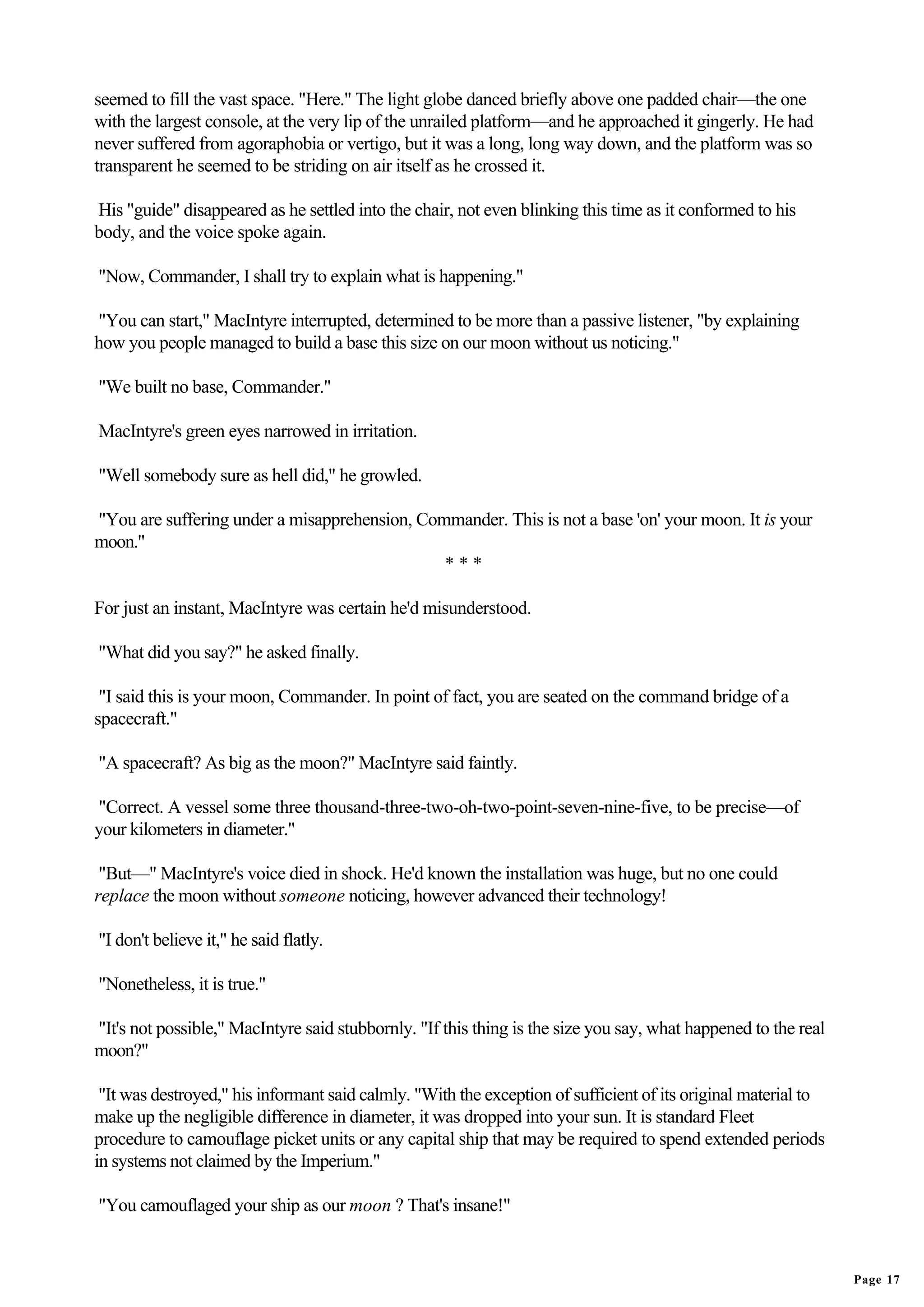 seemed to fill the vast space. "Here." The light globe danced briefly above one padded chair—the one
with the largest console, at the very lip of the unrailed platform—and he approached it gingerly. He had
never suffered from agoraphobia or vertigo, but it was a long, long way down, and the platform was so
transparent he seemed to be striding on air itself as he crossed it.

His "guide" disappeared as he settled into the chair, not even blinking this time as it conformed to his
body, and the voice spoke again.

"Now, Commander, I shall try to explain what is happening."

"You can start," MacIntyre interrupted, determined to be more than a passive listener, "by explaining
how you people managed to build a base this size on our moon without us noticing."

"We built no base, Commander."

MacIntyre's green eyes narrowed in irritation.

"Well somebody sure as hell did," he growled.

"You are suffering under a misapprehension, Commander. This is not a base 'on' your moon. It is your
moon."
                                               ***

For just an instant, MacIntyre was certain he'd misunderstood.

"What did you say?" he asked finally.

 "I said this is your moon, Commander. In point of fact, you are seated on the command bridge of a
spacecraft."

"A spacecraft? As big as the moon?" MacIntyre said faintly.

"Correct. A vessel some three thousand-three-two-oh-two-point-seven-nine-five, to be precise—of
your kilometers in diameter."

 "But—" MacIntyre's voice died in shock. He'd known the installation was huge, but no one could
replace the moon without someone noticing, however advanced their technology!

"I don't believe it," he said flatly.

"Nonetheless, it is true."

"It's not possible," MacIntyre said stubbornly. "If this thing is the size you say, what happened to the real
moon?"

 "It was destroyed," his informant said calmly. "With the exception of sufficient of its original material to
make up the negligible difference in diameter, it was dropped into your sun. It is standard Fleet
procedure to camouflage picket units or any capital ship that may be required to spend extended periods
in systems not claimed by the Imperium."

"You camouflaged your ship as our moon ? That's insane!"


                                                                                                                Page 17
 