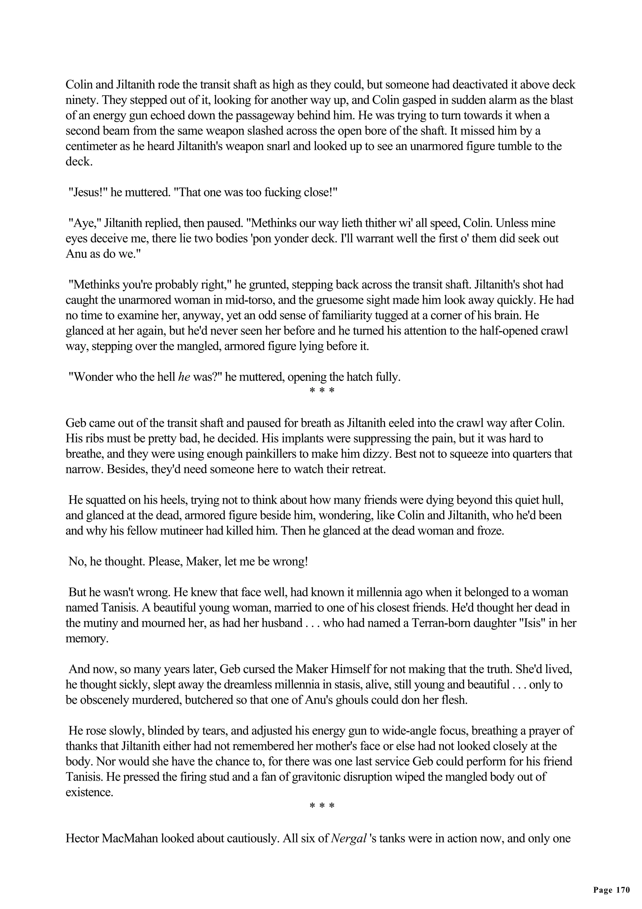 Colin and Jiltanith rode the transit shaft as high as they could, but someone had deactivated it above deck
ninety. They stepped out of it, looking for another way up, and Colin gasped in sudden alarm as the blast
of an energy gun echoed down the passageway behind him. He was trying to turn towards it when a
second beam from the same weapon slashed across the open bore of the shaft. It missed him by a
centimeter as he heard Jiltanith's weapon snarl and looked up to see an unarmored figure tumble to the
deck.

"Jesus!" he muttered. "That one was too fucking close!"

 "Aye," Jiltanith replied, then paused. "Methinks our way lieth thither wi' all speed, Colin. Unless mine
eyes deceive me, there lie two bodies 'pon yonder deck. I'll warrant well the first o' them did seek out
Anu as do we."

 "Methinks you're probably right," he grunted, stepping back across the transit shaft. Jiltanith's shot had
caught the unarmored woman in mid-torso, and the gruesome sight made him look away quickly. He had
no time to examine her, anyway, yet an odd sense of familiarity tugged at a corner of his brain. He
glanced at her again, but he'd never seen her before and he turned his attention to the half-opened crawl
way, stepping over the mangled, armored figure lying before it.

"Wonder who the hell he was?" he muttered, opening the hatch fully.
                                               ***

Geb came out of the transit shaft and paused for breath as Jiltanith eeled into the crawl way after Colin.
His ribs must be pretty bad, he decided. His implants were suppressing the pain, but it was hard to
breathe, and they were using enough painkillers to make him dizzy. Best not to squeeze into quarters that
narrow. Besides, they'd need someone here to watch their retreat.

 He squatted on his heels, trying not to think about how many friends were dying beyond this quiet hull,
and glanced at the dead, armored figure beside him, wondering, like Colin and Jiltanith, who he'd been
and why his fellow mutineer had killed him. Then he glanced at the dead woman and froze.

No, he thought. Please, Maker, let me be wrong!

 But he wasn't wrong. He knew that face well, had known it millennia ago when it belonged to a woman
named Tanisis. A beautiful young woman, married to one of his closest friends. He'd thought her dead in
the mutiny and mourned her, as had her husband . . . who had named a Terran-born daughter "Isis" in her
memory.

And now, so many years later, Geb cursed the Maker Himself for not making that the truth. She'd lived,
he thought sickly, slept away the dreamless millennia in stasis, alive, still young and beautiful . . . only to
be obscenely murdered, butchered so that one of Anu's ghouls could don her flesh.

 He rose slowly, blinded by tears, and adjusted his energy gun to wide-angle focus, breathing a prayer of
thanks that Jiltanith either had not remembered her mother's face or else had not looked closely at the
body. Nor would she have the chance to, for there was one last service Geb could perform for his friend
Tanisis. He pressed the firing stud and a fan of gravitonic disruption wiped the mangled body out of
existence.
                                                    ***

Hector MacMahan looked about cautiously. All six of Nergal 's tanks were in action now, and only one


                                                                                                                  Page 170
 
