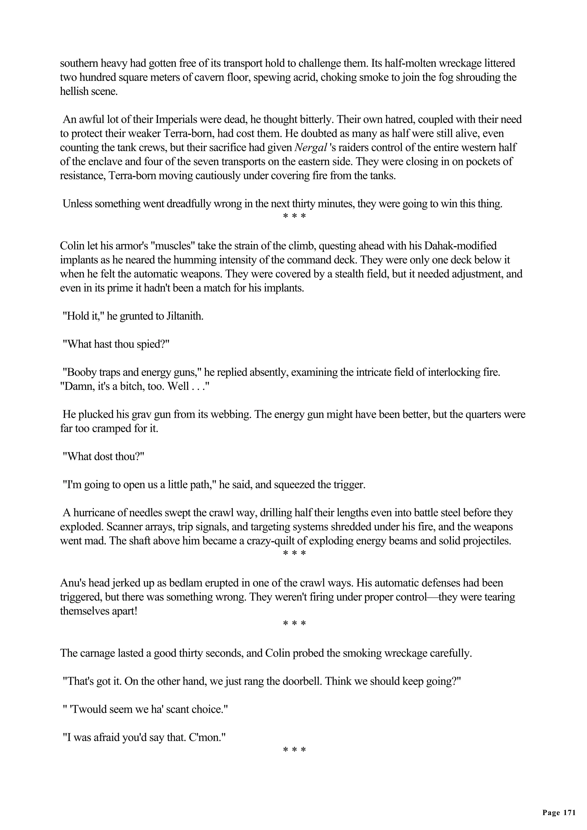 southern heavy had gotten free of its transport hold to challenge them. Its half-molten wreckage littered
two hundred square meters of cavern floor, spewing acrid, choking smoke to join the fog shrouding the
hellish scene.

 An awful lot of their Imperials were dead, he thought bitterly. Their own hatred, coupled with their need
to protect their weaker Terra-born, had cost them. He doubted as many as half were still alive, even
counting the tank crews, but their sacrifice had given Nergal 's raiders control of the entire western half
of the enclave and four of the seven transports on the eastern side. They were closing in on pockets of
resistance, Terra-born moving cautiously under covering fire from the tanks.

Unless something went dreadfully wrong in the next thirty minutes, they were going to win this thing.
                                                ***

Colin let his armor's "muscles" take the strain of the climb, questing ahead with his Dahak-modified
implants as he neared the humming intensity of the command deck. They were only one deck below it
when he felt the automatic weapons. They were covered by a stealth field, but it needed adjustment, and
even in its prime it hadn't been a match for his implants.

"Hold it," he grunted to Jiltanith.

"What hast thou spied?"

 "Booby traps and energy guns," he replied absently, examining the intricate field of interlocking fire.
"Damn, it's a bitch, too. Well . . ."

 He plucked his grav gun from its webbing. The energy gun might have been better, but the quarters were
far too cramped for it.

"What dost thou?"

"I'm going to open us a little path," he said, and squeezed the trigger.

 A hurricane of needles swept the crawl way, drilling half their lengths even into battle steel before they
exploded. Scanner arrays, trip signals, and targeting systems shredded under his fire, and the weapons
went mad. The shaft above him became a crazy-quilt of exploding energy beams and solid projectiles.
                                                    ***

Anu's head jerked up as bedlam erupted in one of the crawl ways. His automatic defenses had been
triggered, but there was something wrong. They weren't firing under proper control—they were tearing
themselves apart!
                                                 ***

The carnage lasted a good thirty seconds, and Colin probed the smoking wreckage carefully.

"That's got it. On the other hand, we just rang the doorbell. Think we should keep going?"

" 'Twould seem we ha' scant choice."

"I was afraid you'd say that. C'mon."
                                                    ***




                                                                                                              Page 171
 