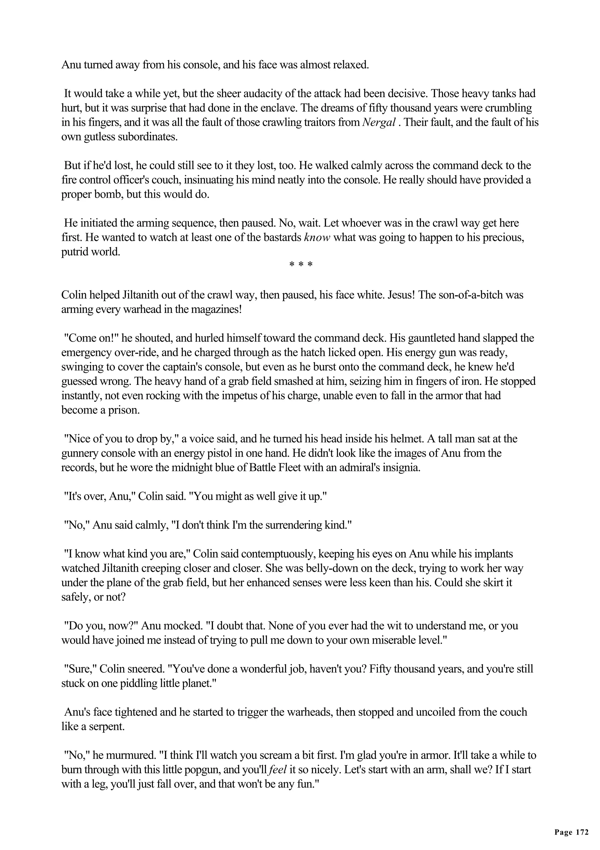 Anu turned away from his console, and his face was almost relaxed.

 It would take a while yet, but the sheer audacity of the attack had been decisive. Those heavy tanks had
hurt, but it was surprise that had done in the enclave. The dreams of fifty thousand years were crumbling
in his fingers, and it was all the fault of those crawling traitors from Nergal . Their fault, and the fault of his
own gutless subordinates.

 But if he'd lost, he could still see to it they lost, too. He walked calmly across the command deck to the
fire control officer's couch, insinuating his mind neatly into the console. He really should have provided a
proper bomb, but this would do.

 He initiated the arming sequence, then paused. No, wait. Let whoever was in the crawl way get here
first. He wanted to watch at least one of the bastards know what was going to happen to his precious,
putrid world.
                                                   ***

Colin helped Jiltanith out of the crawl way, then paused, his face white. Jesus! The son-of-a-bitch was
arming every warhead in the magazines!

 "Come on!" he shouted, and hurled himself toward the command deck. His gauntleted hand slapped the
emergency over-ride, and he charged through as the hatch licked open. His energy gun was ready,
swinging to cover the captain's console, but even as he burst onto the command deck, he knew he'd
guessed wrong. The heavy hand of a grab field smashed at him, seizing him in fingers of iron. He stopped
instantly, not even rocking with the impetus of his charge, unable even to fall in the armor that had
become a prison.

 "Nice of you to drop by," a voice said, and he turned his head inside his helmet. A tall man sat at the
gunnery console with an energy pistol in one hand. He didn't look like the images of Anu from the
records, but he wore the midnight blue of Battle Fleet with an admiral's insignia.

"It's over, Anu," Colin said. "You might as well give it up."

"No," Anu said calmly, "I don't think I'm the surrendering kind."

 "I know what kind you are," Colin said contemptuously, keeping his eyes on Anu while his implants
watched Jiltanith creeping closer and closer. She was belly-down on the deck, trying to work her way
under the plane of the grab field, but her enhanced senses were less keen than his. Could she skirt it
safely, or not?

"Do you, now?" Anu mocked. "I doubt that. None of you ever had the wit to understand me, or you
would have joined me instead of trying to pull me down to your own miserable level."

 "Sure," Colin sneered. "You've done a wonderful job, haven't you? Fifty thousand years, and you're still
stuck on one piddling little planet."

 Anu's face tightened and he started to trigger the warheads, then stopped and uncoiled from the couch
like a serpent.

"No," he murmured. "I think I'll watch you scream a bit first. I'm glad you're in armor. It'll take a while to
burn through with this little popgun, and you'll feel it so nicely. Let's start with an arm, shall we? If I start
with a leg, you'll just fall over, and that won't be any fun."


                                                                                                                      Page 172
 