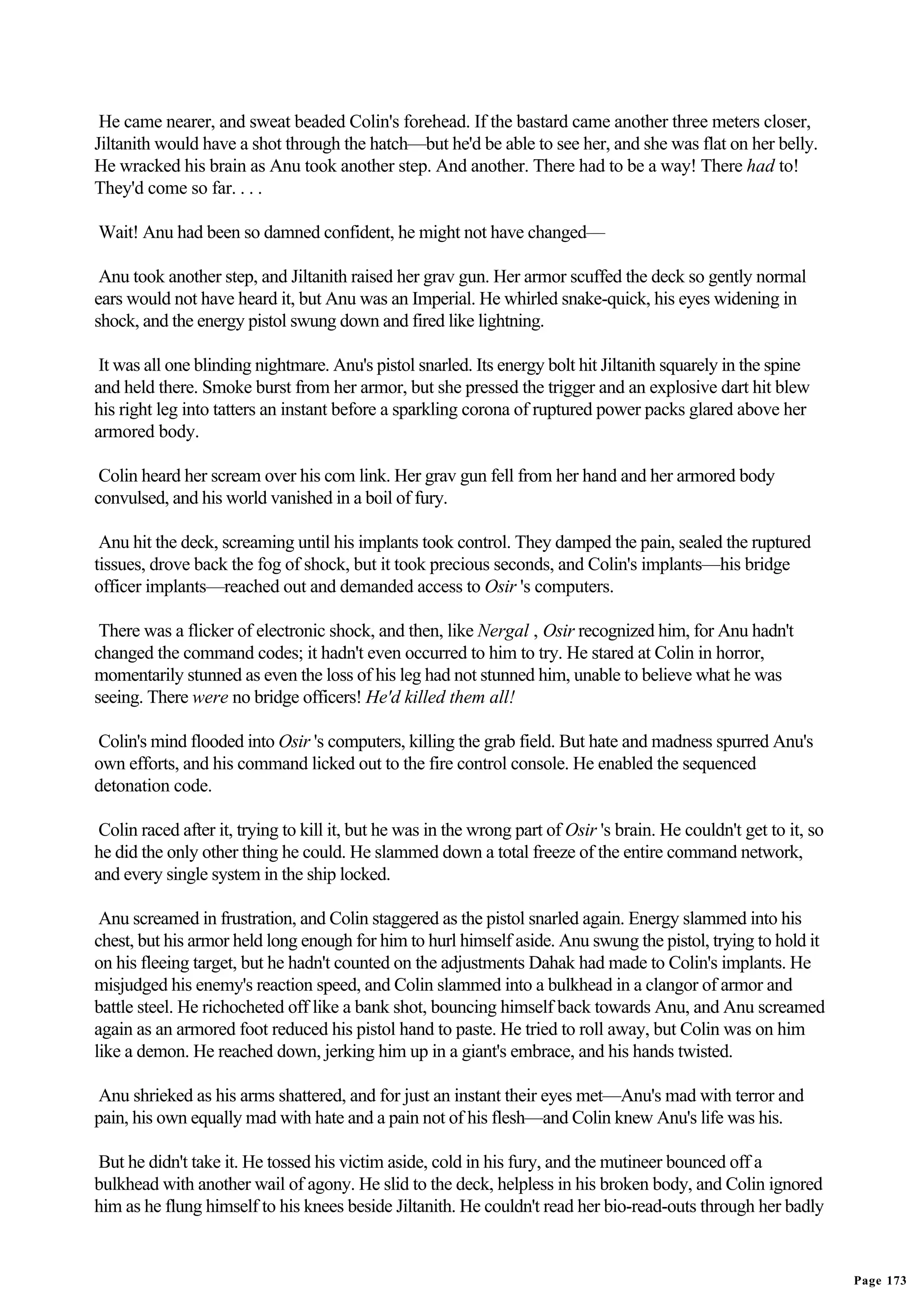 He came nearer, and sweat beaded Colin's forehead. If the bastard came another three meters closer,
Jiltanith would have a shot through the hatch—but he'd be able to see her, and she was flat on her belly.
He wracked his brain as Anu took another step. And another. There had to be a way! There had to!
They'd come so far. . . .

Wait! Anu had been so damned confident, he might not have changed—

 Anu took another step, and Jiltanith raised her grav gun. Her armor scuffed the deck so gently normal
ears would not have heard it, but Anu was an Imperial. He whirled snake-quick, his eyes widening in
shock, and the energy pistol swung down and fired like lightning.

 It was all one blinding nightmare. Anu's pistol snarled. Its energy bolt hit Jiltanith squarely in the spine
and held there. Smoke burst from her armor, but she pressed the trigger and an explosive dart hit blew
his right leg into tatters an instant before a sparkling corona of ruptured power packs glared above her
armored body.

 Colin heard her scream over his com link. Her grav gun fell from her hand and her armored body
convulsed, and his world vanished in a boil of fury.

 Anu hit the deck, screaming until his implants took control. They damped the pain, sealed the ruptured
tissues, drove back the fog of shock, but it took precious seconds, and Colin's implants—his bridge
officer implants—reached out and demanded access to Osir 's computers.

 There was a flicker of electronic shock, and then, like Nergal , Osir recognized him, for Anu hadn't
changed the command codes; it hadn't even occurred to him to try. He stared at Colin in horror,
momentarily stunned as even the loss of his leg had not stunned him, unable to believe what he was
seeing. There were no bridge officers! He'd killed them all!

Colin's mind flooded into Osir 's computers, killing the grab field. But hate and madness spurred Anu's
own efforts, and his command licked out to the fire control console. He enabled the sequenced
detonation code.

 Colin raced after it, trying to kill it, but he was in the wrong part of Osir 's brain. He couldn't get to it, so
he did the only other thing he could. He slammed down a total freeze of the entire command network,
and every single system in the ship locked.

 Anu screamed in frustration, and Colin staggered as the pistol snarled again. Energy slammed into his
chest, but his armor held long enough for him to hurl himself aside. Anu swung the pistol, trying to hold it
on his fleeing target, but he hadn't counted on the adjustments Dahak had made to Colin's implants. He
misjudged his enemy's reaction speed, and Colin slammed into a bulkhead in a clangor of armor and
battle steel. He richocheted off like a bank shot, bouncing himself back towards Anu, and Anu screamed
again as an armored foot reduced his pistol hand to paste. He tried to roll away, but Colin was on him
like a demon. He reached down, jerking him up in a giant's embrace, and his hands twisted.

Anu shrieked as his arms shattered, and for just an instant their eyes met—Anu's mad with terror and
pain, his own equally mad with hate and a pain not of his flesh—and Colin knew Anu's life was his.

But he didn't take it. He tossed his victim aside, cold in his fury, and the mutineer bounced off a
bulkhead with another wail of agony. He slid to the deck, helpless in his broken body, and Colin ignored
him as he flung himself to his knees beside Jiltanith. He couldn't read her bio-read-outs through her badly


                                                                                                                     Page 173
 