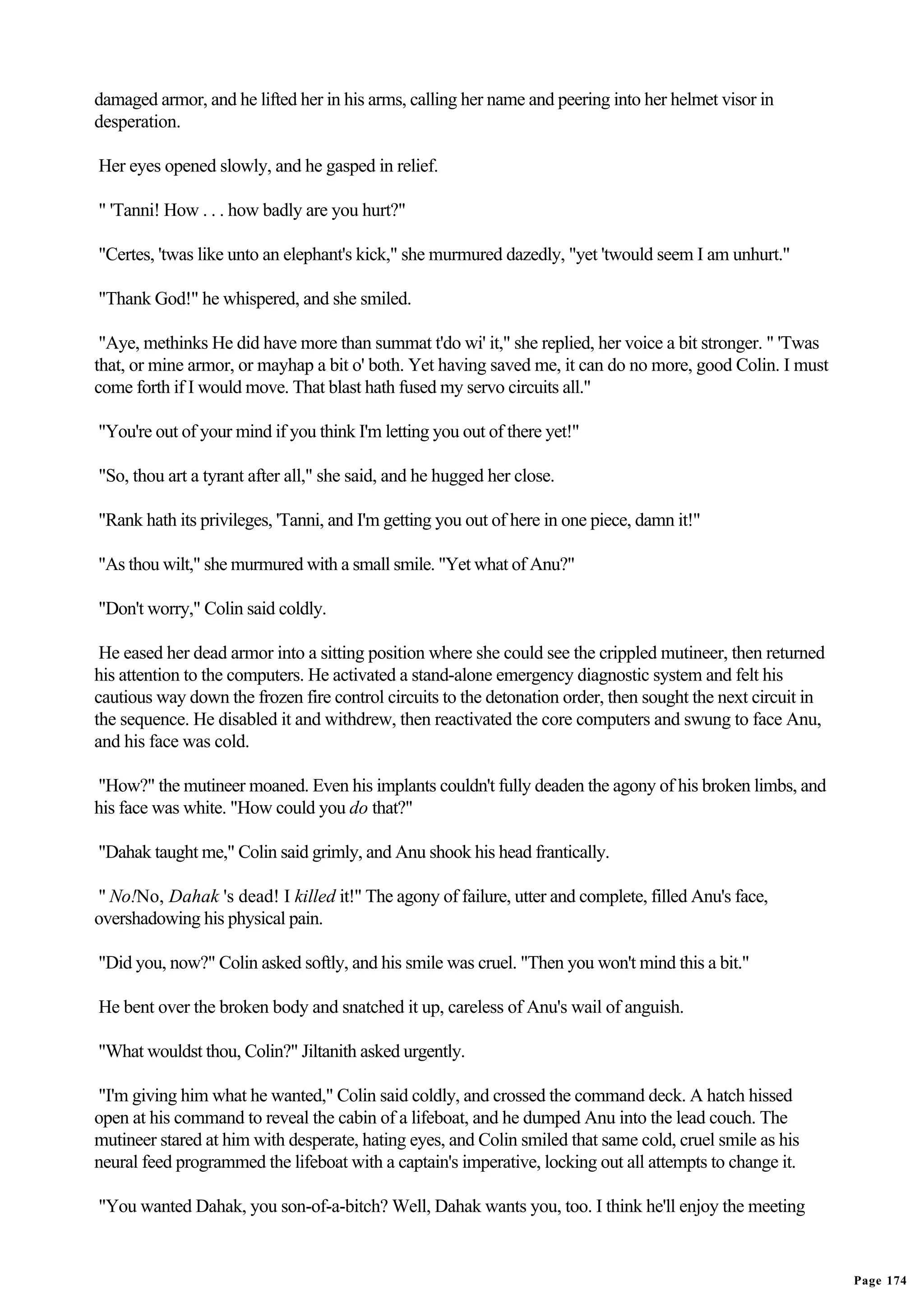 damaged armor, and he lifted her in his arms, calling her name and peering into her helmet visor in
desperation.

Her eyes opened slowly, and he gasped in relief.

" 'Tanni! How . . . how badly are you hurt?"

"Certes, 'twas like unto an elephant's kick," she murmured dazedly, "yet 'twould seem I am unhurt."

"Thank God!" he whispered, and she smiled.

 "Aye, methinks He did have more than summat t'do wi' it," she replied, her voice a bit stronger. " 'Twas
that, or mine armor, or mayhap a bit o' both. Yet having saved me, it can do no more, good Colin. I must
come forth if I would move. That blast hath fused my servo circuits all."

"You're out of your mind if you think I'm letting you out of there yet!"

"So, thou art a tyrant after all," she said, and he hugged her close.

"Rank hath its privileges, 'Tanni, and I'm getting you out of here in one piece, damn it!"

"As thou wilt," she murmured with a small smile. "Yet what of Anu?"

"Don't worry," Colin said coldly.

 He eased her dead armor into a sitting position where she could see the crippled mutineer, then returned
his attention to the computers. He activated a stand-alone emergency diagnostic system and felt his
cautious way down the frozen fire control circuits to the detonation order, then sought the next circuit in
the sequence. He disabled it and withdrew, then reactivated the core computers and swung to face Anu,
and his face was cold.

"How?" the mutineer moaned. Even his implants couldn't fully deaden the agony of his broken limbs, and
his face was white. "How could you do that?"

"Dahak taught me," Colin said grimly, and Anu shook his head frantically.

" No!No, Dahak 's dead! I killed it!" The agony of failure, utter and complete, filled Anu's face,
overshadowing his physical pain.

"Did you, now?" Colin asked softly, and his smile was cruel. "Then you won't mind this a bit."

He bent over the broken body and snatched it up, careless of Anu's wail of anguish.

"What wouldst thou, Colin?" Jiltanith asked urgently.

"I'm giving him what he wanted," Colin said coldly, and crossed the command deck. A hatch hissed
open at his command to reveal the cabin of a lifeboat, and he dumped Anu into the lead couch. The
mutineer stared at him with desperate, hating eyes, and Colin smiled that same cold, cruel smile as his
neural feed programmed the lifeboat with a captain's imperative, locking out all attempts to change it.

"You wanted Dahak, you son-of-a-bitch? Well, Dahak wants you, too. I think he'll enjoy the meeting


                                                                                                              Page 174
 
