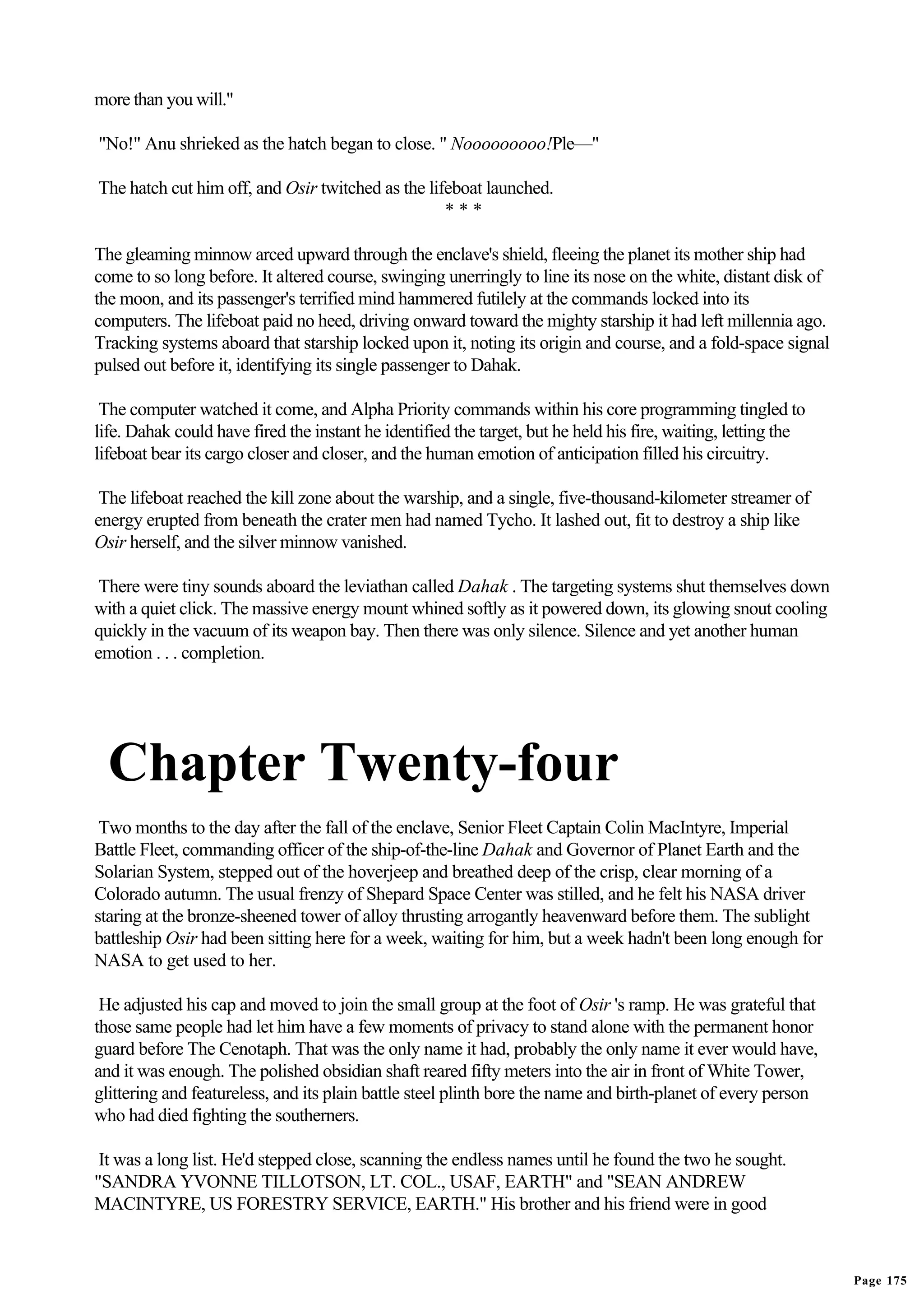 more than you will."

"No!" Anu shrieked as the hatch began to close. " Nooooooooo!Ple—"

The hatch cut him off, and Osir twitched as the lifeboat launched.
                                                   ***

The gleaming minnow arced upward through the enclave's shield, fleeing the planet its mother ship had
come to so long before. It altered course, swinging unerringly to line its nose on the white, distant disk of
the moon, and its passenger's terrified mind hammered futilely at the commands locked into its
computers. The lifeboat paid no heed, driving onward toward the mighty starship it had left millennia ago.
Tracking systems aboard that starship locked upon it, noting its origin and course, and a fold-space signal
pulsed out before it, identifying its single passenger to Dahak.

 The computer watched it come, and Alpha Priority commands within his core programming tingled to
life. Dahak could have fired the instant he identified the target, but he held his fire, waiting, letting the
lifeboat bear its cargo closer and closer, and the human emotion of anticipation filled his circuitry.

 The lifeboat reached the kill zone about the warship, and a single, five-thousand-kilometer streamer of
energy erupted from beneath the crater men had named Tycho. It lashed out, fit to destroy a ship like
Osir herself, and the silver minnow vanished.

 There were tiny sounds aboard the leviathan called Dahak . The targeting systems shut themselves down
with a quiet click. The massive energy mount whined softly as it powered down, its glowing snout cooling
quickly in the vacuum of its weapon bay. Then there was only silence. Silence and yet another human
emotion . . . completion.




  Chapter Twenty-four
 Two months to the day after the fall of the enclave, Senior Fleet Captain Colin MacIntyre, Imperial
Battle Fleet, commanding officer of the ship-of-the-line Dahak and Governor of Planet Earth and the
Solarian System, stepped out of the hoverjeep and breathed deep of the crisp, clear morning of a
Colorado autumn. The usual frenzy of Shepard Space Center was stilled, and he felt his NASA driver
staring at the bronze-sheened tower of alloy thrusting arrogantly heavenward before them. The sublight
battleship Osir had been sitting here for a week, waiting for him, but a week hadn't been long enough for
NASA to get used to her.

 He adjusted his cap and moved to join the small group at the foot of Osir 's ramp. He was grateful that
those same people had let him have a few moments of privacy to stand alone with the permanent honor
guard before The Cenotaph. That was the only name it had, probably the only name it ever would have,
and it was enough. The polished obsidian shaft reared fifty meters into the air in front of White Tower,
glittering and featureless, and its plain battle steel plinth bore the name and birth-planet of every person
who had died fighting the southerners.

 It was a long list. He'd stepped close, scanning the endless names until he found the two he sought.
"SANDRA YVONNE TILLOTSON, LT. COL., USAF, EARTH" and "SEAN ANDREW
MACINTYRE, US FORESTRY SERVICE, EARTH." His brother and his friend were in good



                                                                                                                Page 175
 