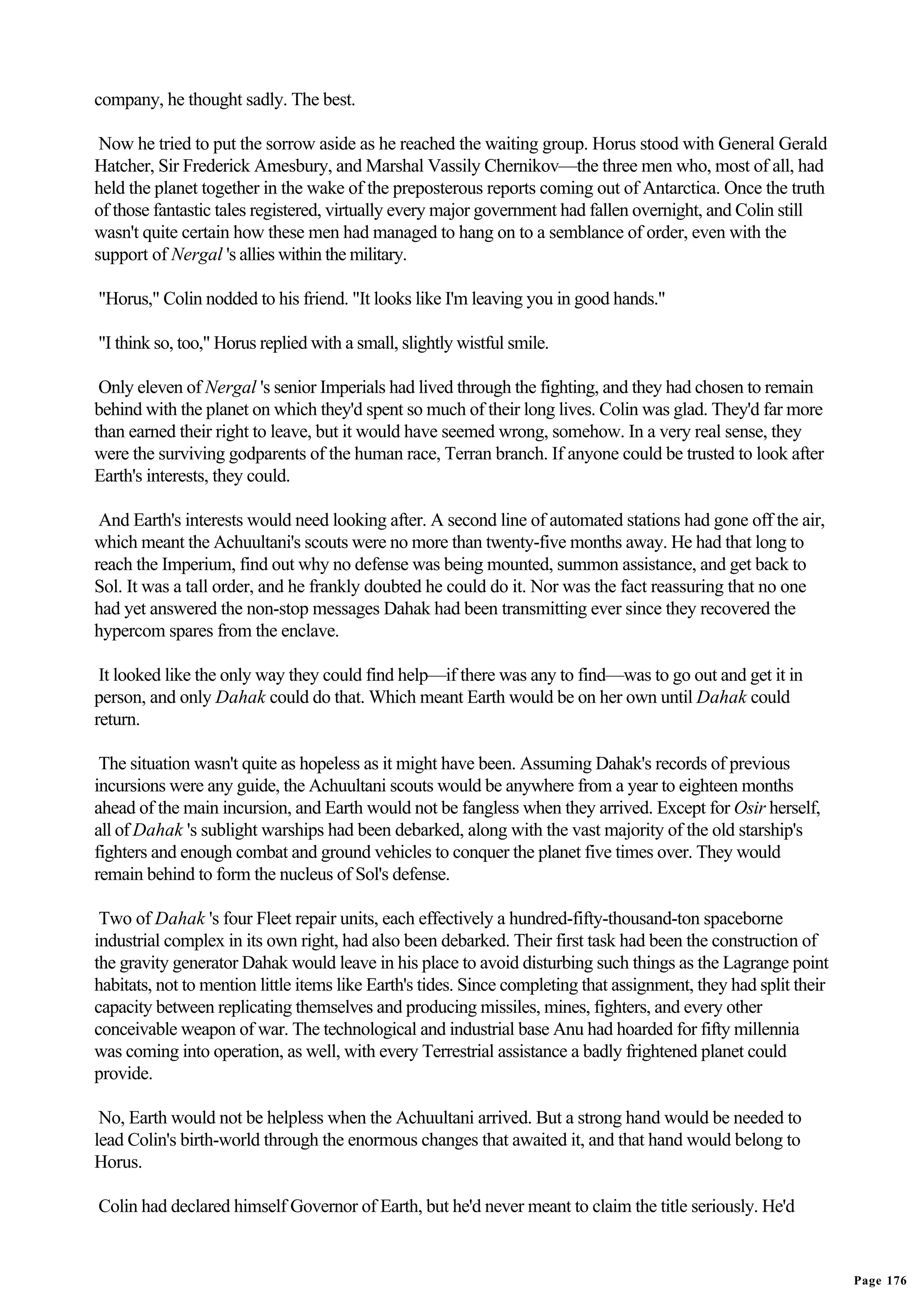 company, he thought sadly. The best.

 Now he tried to put the sorrow aside as he reached the waiting group. Horus stood with General Gerald
Hatcher, Sir Frederick Amesbury, and Marshal Vassily Chernikov—the three men who, most of all, had
held the planet together in the wake of the preposterous reports coming out of Antarctica. Once the truth
of those fantastic tales registered, virtually every major government had fallen overnight, and Colin still
wasn't quite certain how these men had managed to hang on to a semblance of order, even with the
support of Nergal 's allies within the military.

"Horus," Colin nodded to his friend. "It looks like I'm leaving you in good hands."

"I think so, too," Horus replied with a small, slightly wistful smile.

 Only eleven of Nergal 's senior Imperials had lived through the fighting, and they had chosen to remain
behind with the planet on which they'd spent so much of their long lives. Colin was glad. They'd far more
than earned their right to leave, but it would have seemed wrong, somehow. In a very real sense, they
were the surviving godparents of the human race, Terran branch. If anyone could be trusted to look after
Earth's interests, they could.

 And Earth's interests would need looking after. A second line of automated stations had gone off the air,
which meant the Achuultani's scouts were no more than twenty-five months away. He had that long to
reach the Imperium, find out why no defense was being mounted, summon assistance, and get back to
Sol. It was a tall order, and he frankly doubted he could do it. Nor was the fact reassuring that no one
had yet answered the non-stop messages Dahak had been transmitting ever since they recovered the
hypercom spares from the enclave.

 It looked like the only way they could find help—if there was any to find—was to go out and get it in
person, and only Dahak could do that. Which meant Earth would be on her own until Dahak could
return.

 The situation wasn't quite as hopeless as it might have been. Assuming Dahak's records of previous
incursions were any guide, the Achuultani scouts would be anywhere from a year to eighteen months
ahead of the main incursion, and Earth would not be fangless when they arrived. Except for Osir herself,
all of Dahak 's sublight warships had been debarked, along with the vast majority of the old starship's
fighters and enough combat and ground vehicles to conquer the planet five times over. They would
remain behind to form the nucleus of Sol's defense.

 Two of Dahak 's four Fleet repair units, each effectively a hundred-fifty-thousand-ton spaceborne
industrial complex in its own right, had also been debarked. Their first task had been the construction of
the gravity generator Dahak would leave in his place to avoid disturbing such things as the Lagrange point
habitats, not to mention little items like Earth's tides. Since completing that assignment, they had split their
capacity between replicating themselves and producing missiles, mines, fighters, and every other
conceivable weapon of war. The technological and industrial base Anu had hoarded for fifty millennia
was coming into operation, as well, with every Terrestrial assistance a badly frightened planet could
provide.

 No, Earth would not be helpless when the Achuultani arrived. But a strong hand would be needed to
lead Colin's birth-world through the enormous changes that awaited it, and that hand would belong to
Horus.

Colin had declared himself Governor of Earth, but he'd never meant to claim the title seriously. He'd


                                                                                                                   Page 176
 