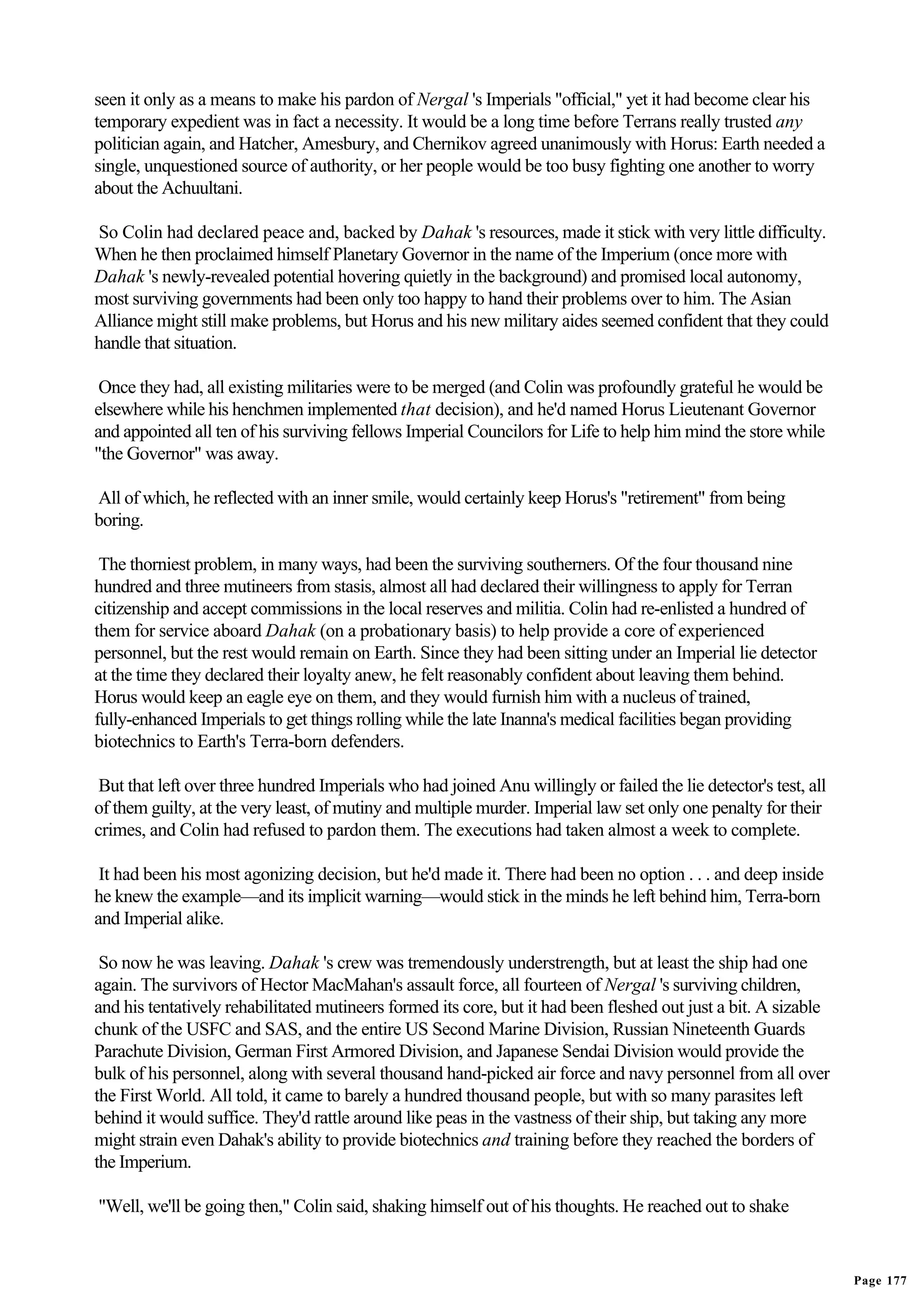 seen it only as a means to make his pardon of Nergal 's Imperials "official," yet it had become clear his
temporary expedient was in fact a necessity. It would be a long time before Terrans really trusted any
politician again, and Hatcher, Amesbury, and Chernikov agreed unanimously with Horus: Earth needed a
single, unquestioned source of authority, or her people would be too busy fighting one another to worry
about the Achuultani.

 So Colin had declared peace and, backed by Dahak 's resources, made it stick with very little difficulty.
When he then proclaimed himself Planetary Governor in the name of the Imperium (once more with
Dahak 's newly-revealed potential hovering quietly in the background) and promised local autonomy,
most surviving governments had been only too happy to hand their problems over to him. The Asian
Alliance might still make problems, but Horus and his new military aides seemed confident that they could
handle that situation.

 Once they had, all existing militaries were to be merged (and Colin was profoundly grateful he would be
elsewhere while his henchmen implemented that decision), and he'd named Horus Lieutenant Governor
and appointed all ten of his surviving fellows Imperial Councilors for Life to help him mind the store while
"the Governor" was away.

All of which, he reflected with an inner smile, would certainly keep Horus's "retirement" from being
boring.

 The thorniest problem, in many ways, had been the surviving southerners. Of the four thousand nine
hundred and three mutineers from stasis, almost all had declared their willingness to apply for Terran
citizenship and accept commissions in the local reserves and militia. Colin had re-enlisted a hundred of
them for service aboard Dahak (on a probationary basis) to help provide a core of experienced
personnel, but the rest would remain on Earth. Since they had been sitting under an Imperial lie detector
at the time they declared their loyalty anew, he felt reasonably confident about leaving them behind.
Horus would keep an eagle eye on them, and they would furnish him with a nucleus of trained,
fully-enhanced Imperials to get things rolling while the late Inanna's medical facilities began providing
biotechnics to Earth's Terra-born defenders.

 But that left over three hundred Imperials who had joined Anu willingly or failed the lie detector's test, all
of them guilty, at the very least, of mutiny and multiple murder. Imperial law set only one penalty for their
crimes, and Colin had refused to pardon them. The executions had taken almost a week to complete.

 It had been his most agonizing decision, but he'd made it. There had been no option . . . and deep inside
he knew the example—and its implicit warning—would stick in the minds he left behind him, Terra-born
and Imperial alike.

 So now he was leaving. Dahak 's crew was tremendously understrength, but at least the ship had one
again. The survivors of Hector MacMahan's assault force, all fourteen of Nergal 's surviving children,
and his tentatively rehabilitated mutineers formed its core, but it had been fleshed out just a bit. A sizable
chunk of the USFC and SAS, and the entire US Second Marine Division, Russian Nineteenth Guards
Parachute Division, German First Armored Division, and Japanese Sendai Division would provide the
bulk of his personnel, along with several thousand hand-picked air force and navy personnel from all over
the First World. All told, it came to barely a hundred thousand people, but with so many parasites left
behind it would suffice. They'd rattle around like peas in the vastness of their ship, but taking any more
might strain even Dahak's ability to provide biotechnics and training before they reached the borders of
the Imperium.

"Well, we'll be going then," Colin said, shaking himself out of his thoughts. He reached out to shake


                                                                                                                  Page 177
 