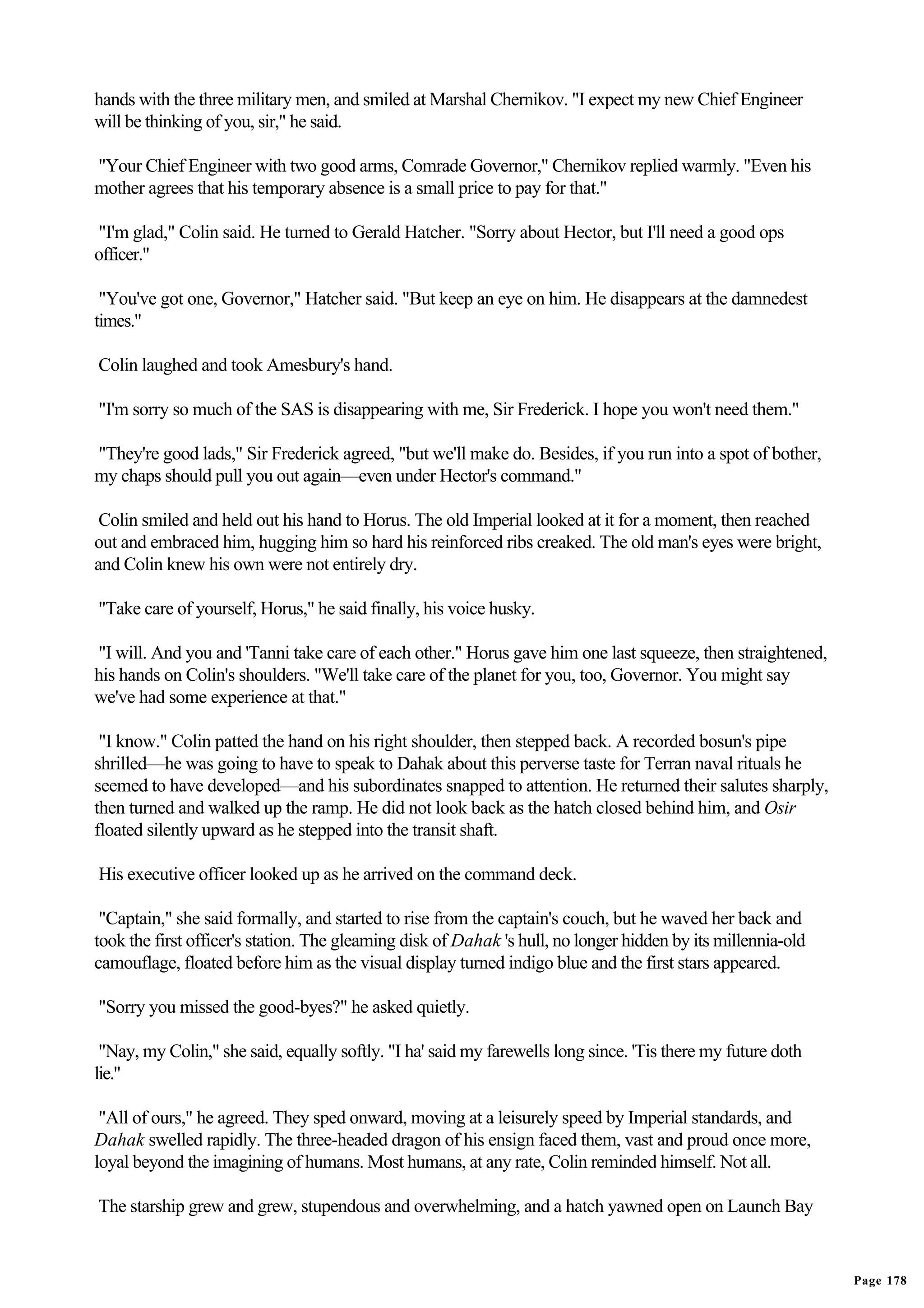 hands with the three military men, and smiled at Marshal Chernikov. "I expect my new Chief Engineer
will be thinking of you, sir," he said.

"Your Chief Engineer with two good arms, Comrade Governor," Chernikov replied warmly. "Even his
mother agrees that his temporary absence is a small price to pay for that."

"I'm glad," Colin said. He turned to Gerald Hatcher. "Sorry about Hector, but I'll need a good ops
officer."

 "You've got one, Governor," Hatcher said. "But keep an eye on him. He disappears at the damnedest
times."

Colin laughed and took Amesbury's hand.

"I'm sorry so much of the SAS is disappearing with me, Sir Frederick. I hope you won't need them."

"They're good lads," Sir Frederick agreed, "but we'll make do. Besides, if you run into a spot of bother,
my chaps should pull you out again—even under Hector's command."

 Colin smiled and held out his hand to Horus. The old Imperial looked at it for a moment, then reached
out and embraced him, hugging him so hard his reinforced ribs creaked. The old man's eyes were bright,
and Colin knew his own were not entirely dry.

"Take care of yourself, Horus," he said finally, his voice husky.

"I will. And you and 'Tanni take care of each other." Horus gave him one last squeeze, then straightened,
his hands on Colin's shoulders. "We'll take care of the planet for you, too, Governor. You might say
we've had some experience at that."

 "I know." Colin patted the hand on his right shoulder, then stepped back. A recorded bosun's pipe
shrilled—he was going to have to speak to Dahak about this perverse taste for Terran naval rituals he
seemed to have developed—and his subordinates snapped to attention. He returned their salutes sharply,
then turned and walked up the ramp. He did not look back as the hatch closed behind him, and Osir
floated silently upward as he stepped into the transit shaft.

His executive officer looked up as he arrived on the command deck.

 "Captain," she said formally, and started to rise from the captain's couch, but he waved her back and
took the first officer's station. The gleaming disk of Dahak 's hull, no longer hidden by its millennia-old
camouflage, floated before him as the visual display turned indigo blue and the first stars appeared.

"Sorry you missed the good-byes?" he asked quietly.

 "Nay, my Colin," she said, equally softly. "I ha' said my farewells long since. 'Tis there my future doth
lie."

 "All of ours," he agreed. They sped onward, moving at a leisurely speed by Imperial standards, and
Dahak swelled rapidly. The three-headed dragon of his ensign faced them, vast and proud once more,
loyal beyond the imagining of humans. Most humans, at any rate, Colin reminded himself. Not all.

The starship grew and grew, stupendous and overwhelming, and a hatch yawned open on Launch Bay


                                                                                                              Page 178
 