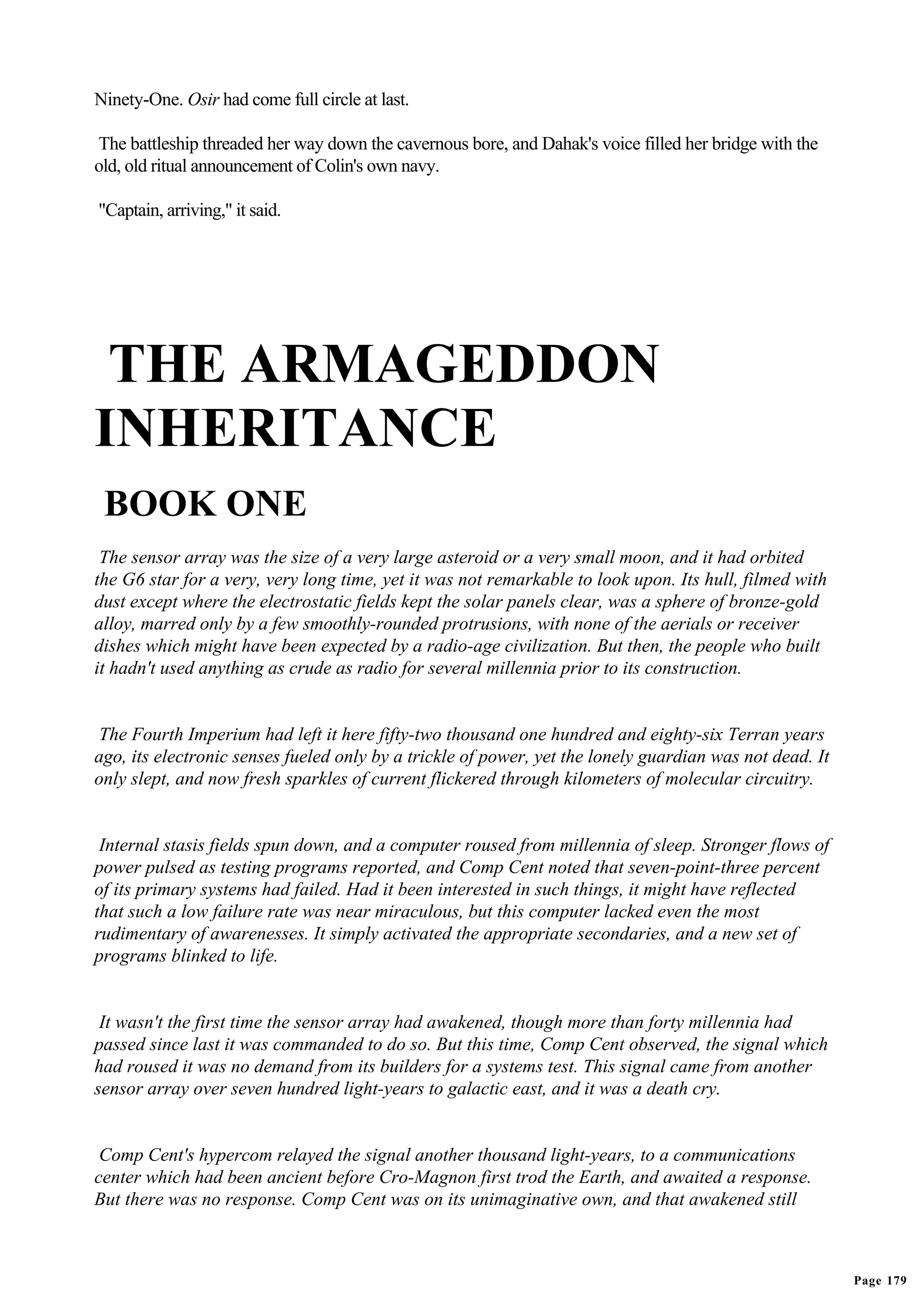 Ninety-One. Osir had come full circle at last.

The battleship threaded her way down the cavernous bore, and Dahak's voice filled her bridge with the
old, old ritual announcement of Colin's own navy.

"Captain, arriving," it said.




 THE ARMAGEDDON
INHERITANCE
 BOOK ONE
 The sensor array was the size of a very large asteroid or a very small moon, and it had orbited
the G6 star for a very, very long time, yet it was not remarkable to look upon. Its hull, filmed with
dust except where the electrostatic fields kept the solar panels clear, was a sphere of bronze-gold
alloy, marred only by a few smoothly-rounded protrusions, with none of the aerials or receiver
dishes which might have been expected by a radio-age civilization. But then, the people who built
it hadn't used anything as crude as radio for several millennia prior to its construction.


 The Fourth Imperium had left it here fifty-two thousand one hundred and eighty-six Terran years
ago, its electronic senses fueled only by a trickle of power, yet the lonely guardian was not dead. It
only slept, and now fresh sparkles of current flickered through kilometers of molecular circuitry.


 Internal stasis fields spun down, and a computer roused from millennia of sleep. Stronger flows of
power pulsed as testing programs reported, and Comp Cent noted that seven-point-three percent
of its primary systems had failed. Had it been interested in such things, it might have reflected
that such a low failure rate was near miraculous, but this computer lacked even the most
rudimentary of awarenesses. It simply activated the appropriate secondaries, and a new set of
programs blinked to life.


 It wasn't the first time the sensor array had awakened, though more than forty millennia had
passed since last it was commanded to do so. But this time, Comp Cent observed, the signal which
had roused it was no demand from its builders for a systems test. This signal came from another
sensor array over seven hundred light-years to galactic east, and it was a death cry.


 Comp Cent's hypercom relayed the signal another thousand light-years, to a communications
center which had been ancient before Cro-Magnon first trod the Earth, and awaited a response.
But there was no response. Comp Cent was on its unimaginative own, and that awakened still



                                                                                                         Page 179
 