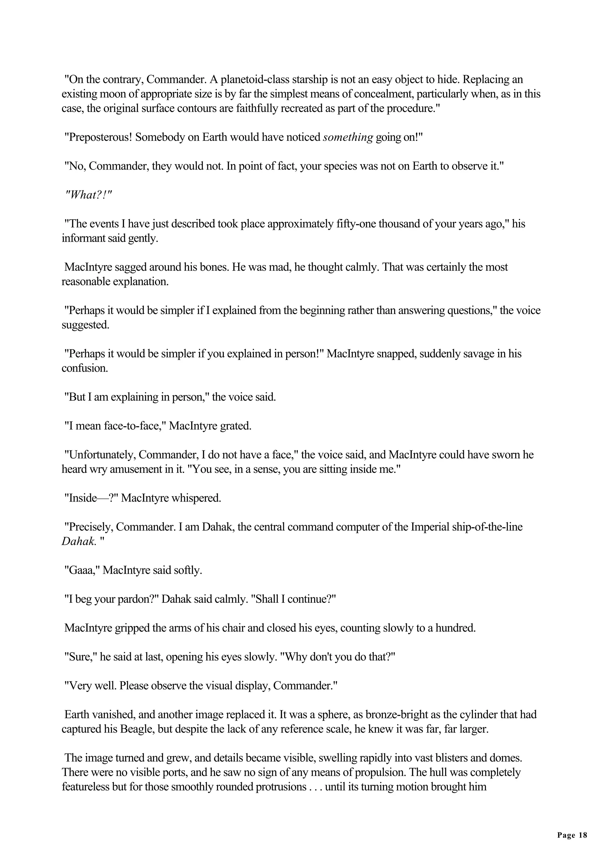"On the contrary, Commander. A planetoid-class starship is not an easy object to hide. Replacing an
existing moon of appropriate size is by far the simplest means of concealment, particularly when, as in this
case, the original surface contours are faithfully recreated as part of the procedure."

"Preposterous! Somebody on Earth would have noticed something going on!"

"No, Commander, they would not. In point of fact, your species was not on Earth to observe it."

"What?!"

 "The events I have just described took place approximately fifty-one thousand of your years ago," his
informant said gently.

 MacIntyre sagged around his bones. He was mad, he thought calmly. That was certainly the most
reasonable explanation.

 "Perhaps it would be simpler if I explained from the beginning rather than answering questions," the voice
suggested.

 "Perhaps it would be simpler if you explained in person!" MacIntyre snapped, suddenly savage in his
confusion.

"But I am explaining in person," the voice said.

"I mean face-to-face," MacIntyre grated.

"Unfortunately, Commander, I do not have a face," the voice said, and MacIntyre could have sworn he
heard wry amusement in it. "You see, in a sense, you are sitting inside me."

"Inside—?" MacIntyre whispered.

"Precisely, Commander. I am Dahak, the central command computer of the Imperial ship-of-the-line
Dahak. "

"Gaaa," MacIntyre said softly.

"I beg your pardon?" Dahak said calmly. "Shall I continue?"

MacIntyre gripped the arms of his chair and closed his eyes, counting slowly to a hundred.

"Sure," he said at last, opening his eyes slowly. "Why don't you do that?"

"Very well. Please observe the visual display, Commander."

 Earth vanished, and another image replaced it. It was a sphere, as bronze-bright as the cylinder that had
captured his Beagle, but despite the lack of any reference scale, he knew it was far, far larger.

 The image turned and grew, and details became visible, swelling rapidly into vast blisters and domes.
There were no visible ports, and he saw no sign of any means of propulsion. The hull was completely
featureless but for those smoothly rounded protrusions . . . until its turning motion brought him


                                                                                                               Page 18
 