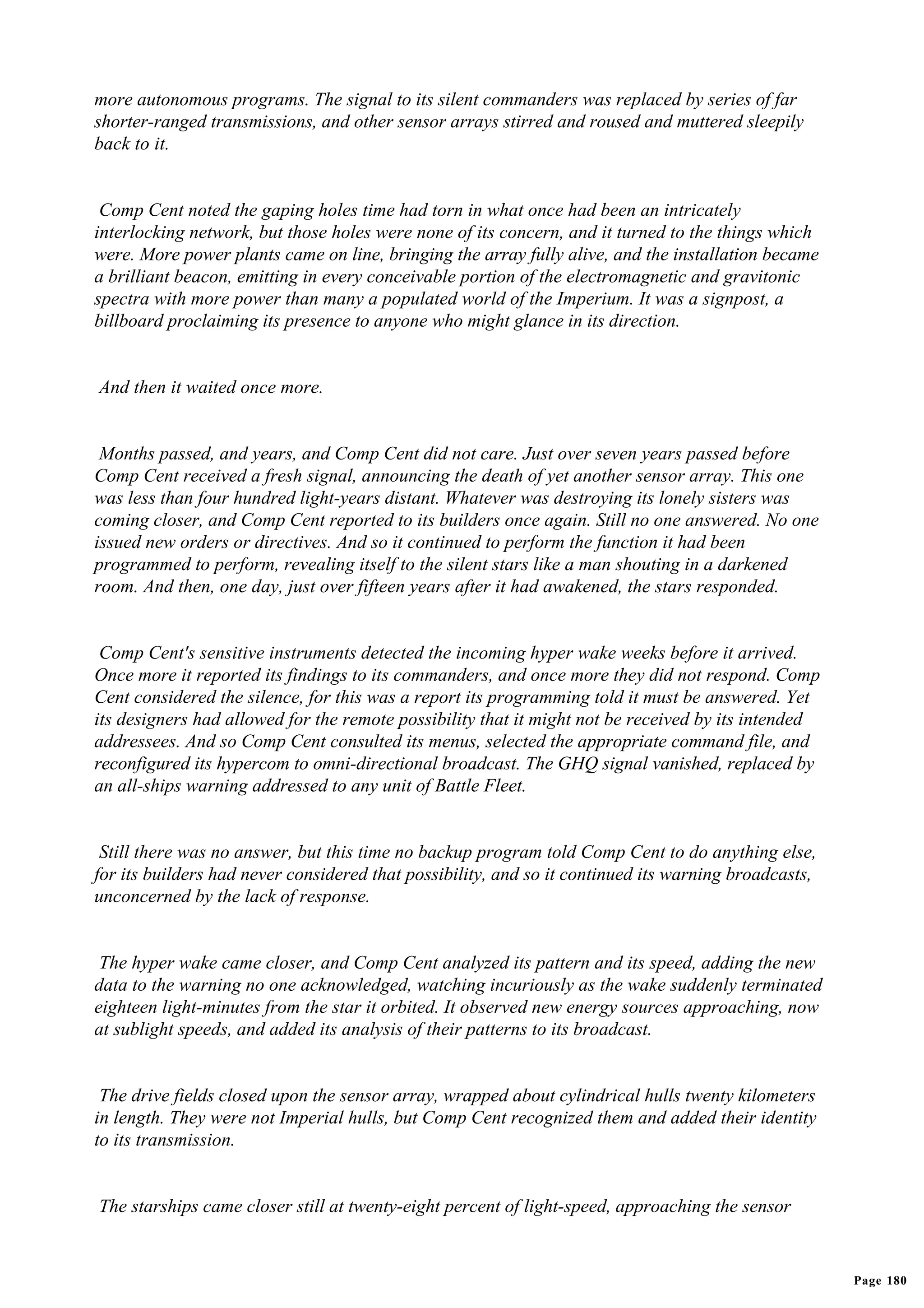 more autonomous programs. The signal to its silent commanders was replaced by series of far
shorter-ranged transmissions, and other sensor arrays stirred and roused and muttered sleepily
back to it.


 Comp Cent noted the gaping holes time had torn in what once had been an intricately
interlocking network, but those holes were none of its concern, and it turned to the things which
were. More power plants came on line, bringing the array fully alive, and the installation became
a brilliant beacon, emitting in every conceivable portion of the electromagnetic and gravitonic
spectra with more power than many a populated world of the Imperium. It was a signpost, a
billboard proclaiming its presence to anyone who might glance in its direction.


And then it waited once more.


 Months passed, and years, and Comp Cent did not care. Just over seven years passed before
Comp Cent received a fresh signal, announcing the death of yet another sensor array. This one
was less than four hundred light-years distant. Whatever was destroying its lonely sisters was
coming closer, and Comp Cent reported to its builders once again. Still no one answered. No one
issued new orders or directives. And so it continued to perform the function it had been
programmed to perform, revealing itself to the silent stars like a man shouting in a darkened
room. And then, one day, just over fifteen years after it had awakened, the stars responded.


 Comp Cent's sensitive instruments detected the incoming hyper wake weeks before it arrived.
Once more it reported its findings to its commanders, and once more they did not respond. Comp
Cent considered the silence, for this was a report its programming told it must be answered. Yet
its designers had allowed for the remote possibility that it might not be received by its intended
addressees. And so Comp Cent consulted its menus, selected the appropriate command file, and
reconfigured its hypercom to omni-directional broadcast. The GHQ signal vanished, replaced by
an all-ships warning addressed to any unit of Battle Fleet.


 Still there was no answer, but this time no backup program told Comp Cent to do anything else,
for its builders had never considered that possibility, and so it continued its warning broadcasts,
unconcerned by the lack of response.


 The hyper wake came closer, and Comp Cent analyzed its pattern and its speed, adding the new
data to the warning no one acknowledged, watching incuriously as the wake suddenly terminated
eighteen light-minutes from the star it orbited. It observed new energy sources approaching, now
at sublight speeds, and added its analysis of their patterns to its broadcast.


 The drive fields closed upon the sensor array, wrapped about cylindrical hulls twenty kilometers
in length. They were not Imperial hulls, but Comp Cent recognized them and added their identity
to its transmission.


The starships came closer still at twenty-eight percent of light-speed, approaching the sensor


                                                                                                      Page 180
 