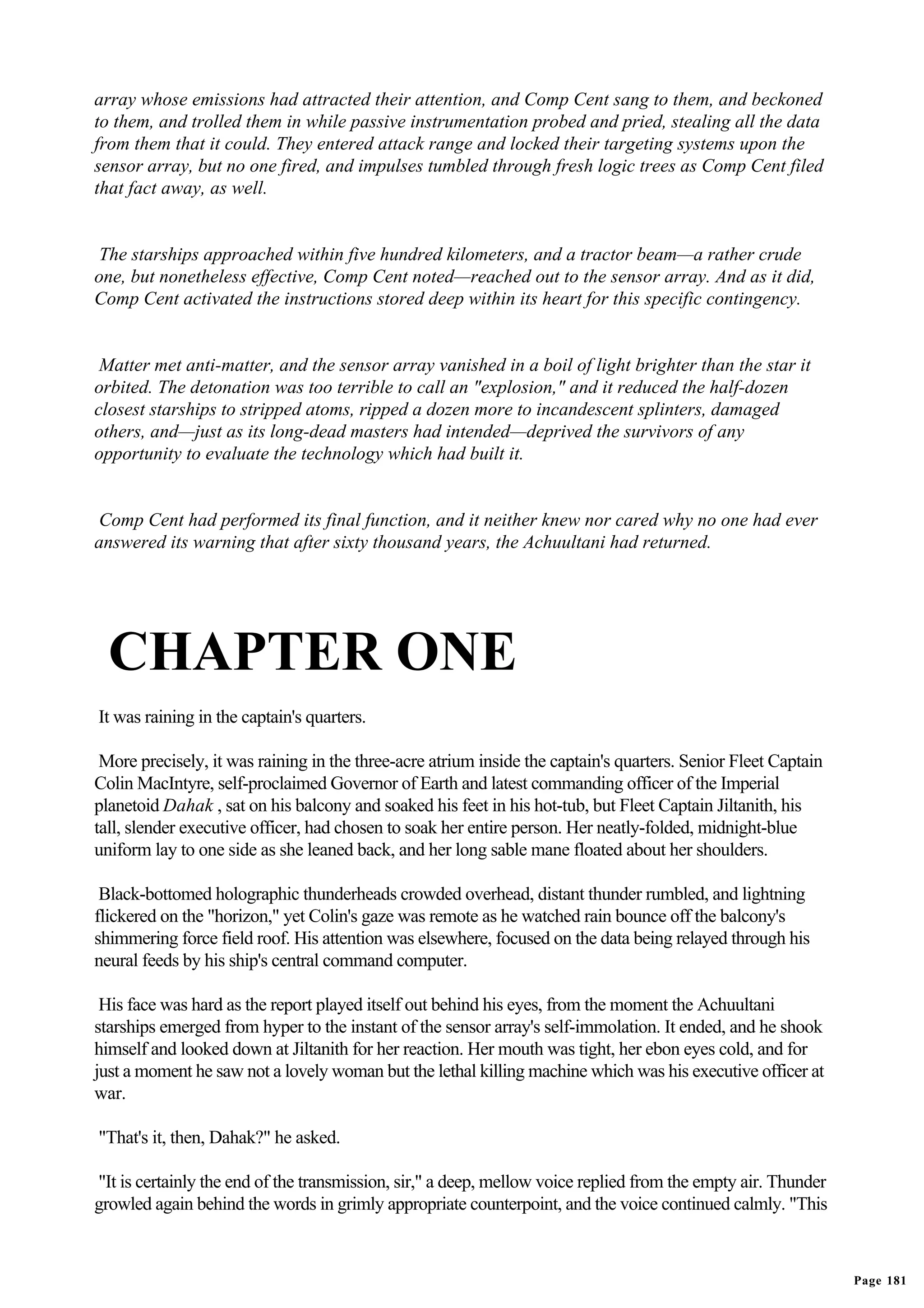 array whose emissions had attracted their attention, and Comp Cent sang to them, and beckoned
to them, and trolled them in while passive instrumentation probed and pried, stealing all the data
from them that it could. They entered attack range and locked their targeting systems upon the
sensor array, but no one fired, and impulses tumbled through fresh logic trees as Comp Cent filed
that fact away, as well.


The starships approached within five hundred kilometers, and a tractor beam—a rather crude
one, but nonetheless effective, Comp Cent noted—reached out to the sensor array. And as it did,
Comp Cent activated the instructions stored deep within its heart for this specific contingency.


 Matter met anti-matter, and the sensor array vanished in a boil of light brighter than the star it
orbited. The detonation was too terrible to call an "explosion," and it reduced the half-dozen
closest starships to stripped atoms, ripped a dozen more to incandescent splinters, damaged
others, and—just as its long-dead masters had intended—deprived the survivors of any
opportunity to evaluate the technology which had built it.


 Comp Cent had performed its final function, and it neither knew nor cared why no one had ever
answered its warning that after sixty thousand years, the Achuultani had returned.




  CHAPTER ONE
It was raining in the captain's quarters.

 More precisely, it was raining in the three-acre atrium inside the captain's quarters. Senior Fleet Captain
Colin MacIntyre, self-proclaimed Governor of Earth and latest commanding officer of the Imperial
planetoid Dahak , sat on his balcony and soaked his feet in his hot-tub, but Fleet Captain Jiltanith, his
tall, slender executive officer, had chosen to soak her entire person. Her neatly-folded, midnight-blue
uniform lay to one side as she leaned back, and her long sable mane floated about her shoulders.

 Black-bottomed holographic thunderheads crowded overhead, distant thunder rumbled, and lightning
flickered on the "horizon," yet Colin's gaze was remote as he watched rain bounce off the balcony's
shimmering force field roof. His attention was elsewhere, focused on the data being relayed through his
neural feeds by his ship's central command computer.

 His face was hard as the report played itself out behind his eyes, from the moment the Achuultani
starships emerged from hyper to the instant of the sensor array's self-immolation. It ended, and he shook
himself and looked down at Jiltanith for her reaction. Her mouth was tight, her ebon eyes cold, and for
just a moment he saw not a lovely woman but the lethal killing machine which was his executive officer at
war.

"That's it, then, Dahak?" he asked.

"It is certainly the end of the transmission, sir," a deep, mellow voice replied from the empty air. Thunder
growled again behind the words in grimly appropriate counterpoint, and the voice continued calmly. "This



                                                                                                               Page 181
 