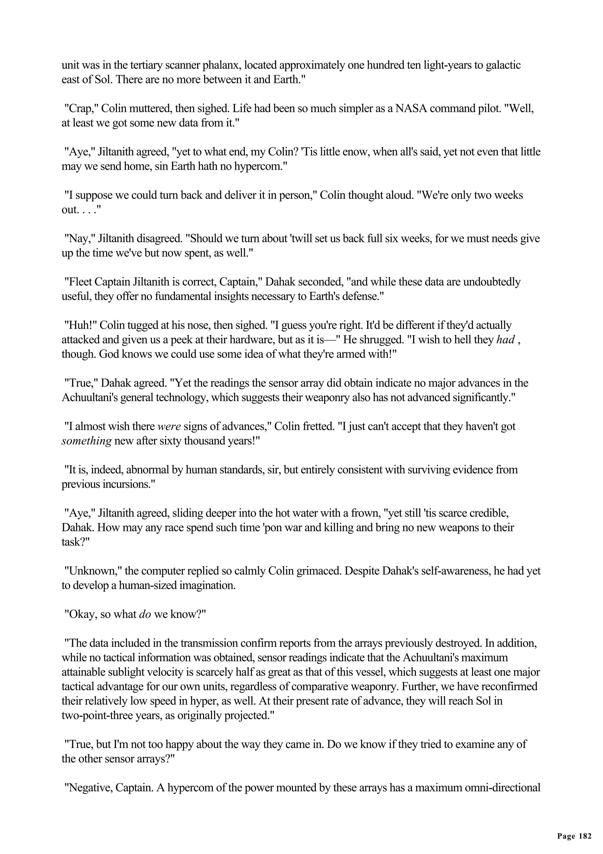 unit was in the tertiary scanner phalanx, located approximately one hundred ten light-years to galactic
east of Sol. There are no more between it and Earth."

 "Crap," Colin muttered, then sighed. Life had been so much simpler as a NASA command pilot. "Well,
at least we got some new data from it."

"Aye," Jiltanith agreed, "yet to what end, my Colin? 'Tis little enow, when all's said, yet not even that little
may we send home, sin Earth hath no hypercom."

"I suppose we could turn back and deliver it in person," Colin thought aloud. "We're only two weeks
out. . . ."

"Nay," Jiltanith disagreed. "Should we turn about 'twill set us back full six weeks, for we must needs give
up the time we've but now spent, as well."

"Fleet Captain Jiltanith is correct, Captain," Dahak seconded, "and while these data are undoubtedly
useful, they offer no fundamental insights necessary to Earth's defense."

 "Huh!" Colin tugged at his nose, then sighed. "I guess you're right. It'd be different if they'd actually
attacked and given us a peek at their hardware, but as it is—" He shrugged. "I wish to hell they had ,
though. God knows we could use some idea of what they're armed with!"

"True," Dahak agreed. "Yet the readings the sensor array did obtain indicate no major advances in the
Achuultani's general technology, which suggests their weaponry also has not advanced significantly."

 "I almost wish there were signs of advances," Colin fretted. "I just can't accept that they haven't got
something new after sixty thousand years!"

"It is, indeed, abnormal by human standards, sir, but entirely consistent with surviving evidence from
previous incursions."

 "Aye," Jiltanith agreed, sliding deeper into the hot water with a frown, "yet still 'tis scarce credible,
Dahak. How may any race spend such time 'pon war and killing and bring no new weapons to their
task?"

 "Unknown," the computer replied so calmly Colin grimaced. Despite Dahak's self-awareness, he had yet
to develop a human-sized imagination.

"Okay, so what do we know?"

 "The data included in the transmission confirm reports from the arrays previously destroyed. In addition,
while no tactical information was obtained, sensor readings indicate that the Achuultani's maximum
attainable sublight velocity is scarcely half as great as that of this vessel, which suggests at least one major
tactical advantage for our own units, regardless of comparative weaponry. Further, we have reconfirmed
their relatively low speed in hyper, as well. At their present rate of advance, they will reach Sol in
two-point-three years, as originally projected."

 "True, but I'm not too happy about the way they came in. Do we know if they tried to examine any of
the other sensor arrays?"

"Negative, Captain. A hypercom of the power mounted by these arrays has a maximum omni-directional


                                                                                                                   Page 182
 
