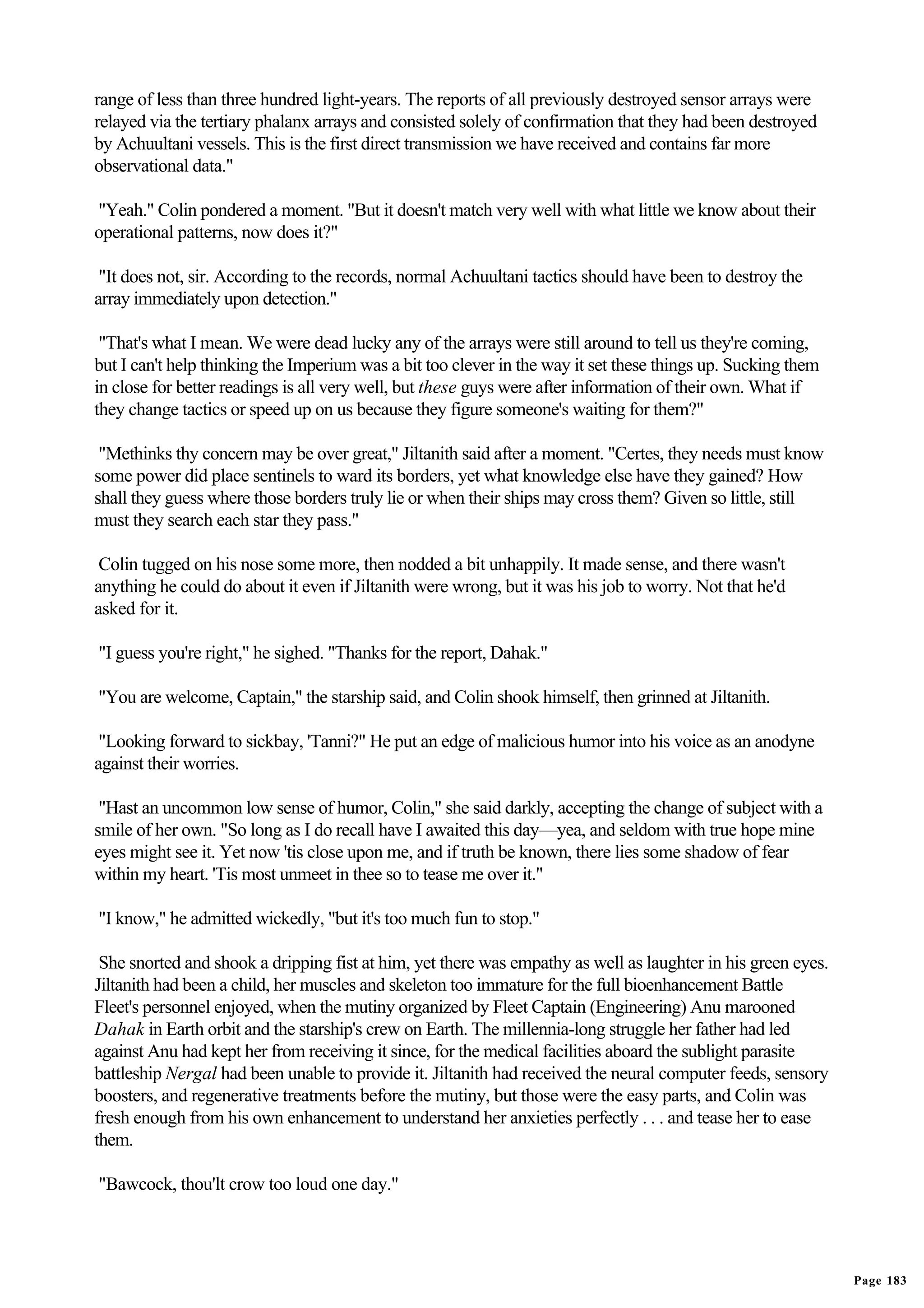 range of less than three hundred light-years. The reports of all previously destroyed sensor arrays were
relayed via the tertiary phalanx arrays and consisted solely of confirmation that they had been destroyed
by Achuultani vessels. This is the first direct transmission we have received and contains far more
observational data."

"Yeah." Colin pondered a moment. "But it doesn't match very well with what little we know about their
operational patterns, now does it?"

 "It does not, sir. According to the records, normal Achuultani tactics should have been to destroy the
array immediately upon detection."

 "That's what I mean. We were dead lucky any of the arrays were still around to tell us they're coming,
but I can't help thinking the Imperium was a bit too clever in the way it set these things up. Sucking them
in close for better readings is all very well, but these guys were after information of their own. What if
they change tactics or speed up on us because they figure someone's waiting for them?"

 "Methinks thy concern may be over great," Jiltanith said after a moment. "Certes, they needs must know
some power did place sentinels to ward its borders, yet what knowledge else have they gained? How
shall they guess where those borders truly lie or when their ships may cross them? Given so little, still
must they search each star they pass."

 Colin tugged on his nose some more, then nodded a bit unhappily. It made sense, and there wasn't
anything he could do about it even if Jiltanith were wrong, but it was his job to worry. Not that he'd
asked for it.

"I guess you're right," he sighed. "Thanks for the report, Dahak."

"You are welcome, Captain," the starship said, and Colin shook himself, then grinned at Jiltanith.

 "Looking forward to sickbay, 'Tanni?" He put an edge of malicious humor into his voice as an anodyne
against their worries.

 "Hast an uncommon low sense of humor, Colin," she said darkly, accepting the change of subject with a
smile of her own. "So long as I do recall have I awaited this day—yea, and seldom with true hope mine
eyes might see it. Yet now 'tis close upon me, and if truth be known, there lies some shadow of fear
within my heart. 'Tis most unmeet in thee so to tease me over it."

"I know," he admitted wickedly, "but it's too much fun to stop."

 She snorted and shook a dripping fist at him, yet there was empathy as well as laughter in his green eyes.
Jiltanith had been a child, her muscles and skeleton too immature for the full bioenhancement Battle
Fleet's personnel enjoyed, when the mutiny organized by Fleet Captain (Engineering) Anu marooned
Dahak in Earth orbit and the starship's crew on Earth. The millennia-long struggle her father had led
against Anu had kept her from receiving it since, for the medical facilities aboard the sublight parasite
battleship Nergal had been unable to provide it. Jiltanith had received the neural computer feeds, sensory
boosters, and regenerative treatments before the mutiny, but those were the easy parts, and Colin was
fresh enough from his own enhancement to understand her anxieties perfectly . . . and tease her to ease
them.

"Bawcock, thou'lt crow too loud one day."




                                                                                                              Page 183
 