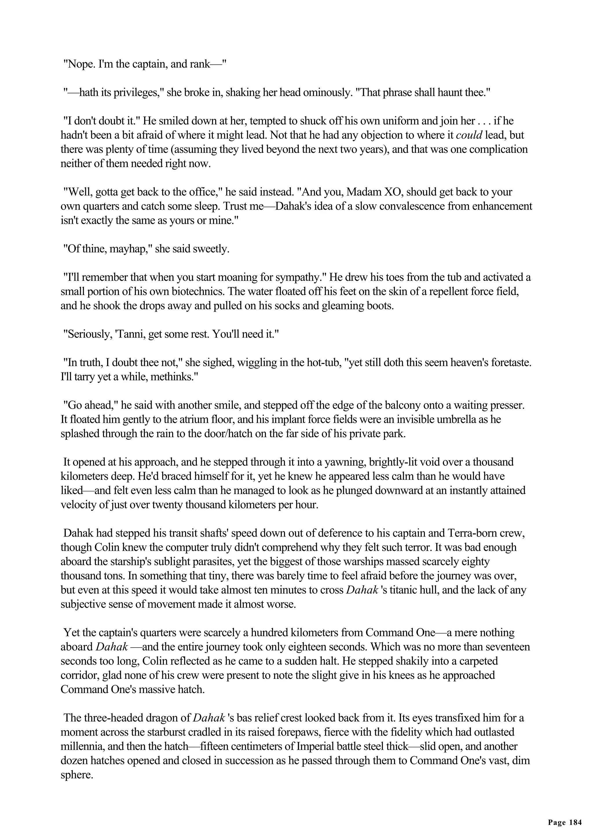 "Nope. I'm the captain, and rank—"

"—hath its privileges," she broke in, shaking her head ominously. "That phrase shall haunt thee."

 "I don't doubt it." He smiled down at her, tempted to shuck off his own uniform and join her . . . if he
hadn't been a bit afraid of where it might lead. Not that he had any objection to where it could lead, but
there was plenty of time (assuming they lived beyond the next two years), and that was one complication
neither of them needed right now.

 "Well, gotta get back to the office," he said instead. "And you, Madam XO, should get back to your
own quarters and catch some sleep. Trust me—Dahak's idea of a slow convalescence from enhancement
isn't exactly the same as yours or mine."

"Of thine, mayhap," she said sweetly.

 "I'll remember that when you start moaning for sympathy." He drew his toes from the tub and activated a
small portion of his own biotechnics. The water floated off his feet on the skin of a repellent force field,
and he shook the drops away and pulled on his socks and gleaming boots.

"Seriously, 'Tanni, get some rest. You'll need it."

 "In truth, I doubt thee not," she sighed, wiggling in the hot-tub, "yet still doth this seem heaven's foretaste.
I'll tarry yet a while, methinks."

 "Go ahead," he said with another smile, and stepped off the edge of the balcony onto a waiting presser.
It floated him gently to the atrium floor, and his implant force fields were an invisible umbrella as he
splashed through the rain to the door/hatch on the far side of his private park.

 It opened at his approach, and he stepped through it into a yawning, brightly-lit void over a thousand
kilometers deep. He'd braced himself for it, yet he knew he appeared less calm than he would have
liked—and felt even less calm than he managed to look as he plunged downward at an instantly attained
velocity of just over twenty thousand kilometers per hour.

 Dahak had stepped his transit shafts' speed down out of deference to his captain and Terra-born crew,
though Colin knew the computer truly didn't comprehend why they felt such terror. It was bad enough
aboard the starship's sublight parasites, yet the biggest of those warships massed scarcely eighty
thousand tons. In something that tiny, there was barely time to feel afraid before the journey was over,
but even at this speed it would take almost ten minutes to cross Dahak 's titanic hull, and the lack of any
subjective sense of movement made it almost worse.

 Yet the captain's quarters were scarcely a hundred kilometers from Command One—a mere nothing
aboard Dahak —and the entire journey took only eighteen seconds. Which was no more than seventeen
seconds too long, Colin reflected as he came to a sudden halt. He stepped shakily into a carpeted
corridor, glad none of his crew were present to note the slight give in his knees as he approached
Command One's massive hatch.

 The three-headed dragon of Dahak 's bas relief crest looked back from it. Its eyes transfixed him for a
moment across the starburst cradled in its raised forepaws, fierce with the fidelity which had outlasted
millennia, and then the hatch—fifteen centimeters of Imperial battle steel thick—slid open, and another
dozen hatches opened and closed in succession as he passed through them to Command One's vast, dim
sphere.


                                                                                                                    Page 184
 