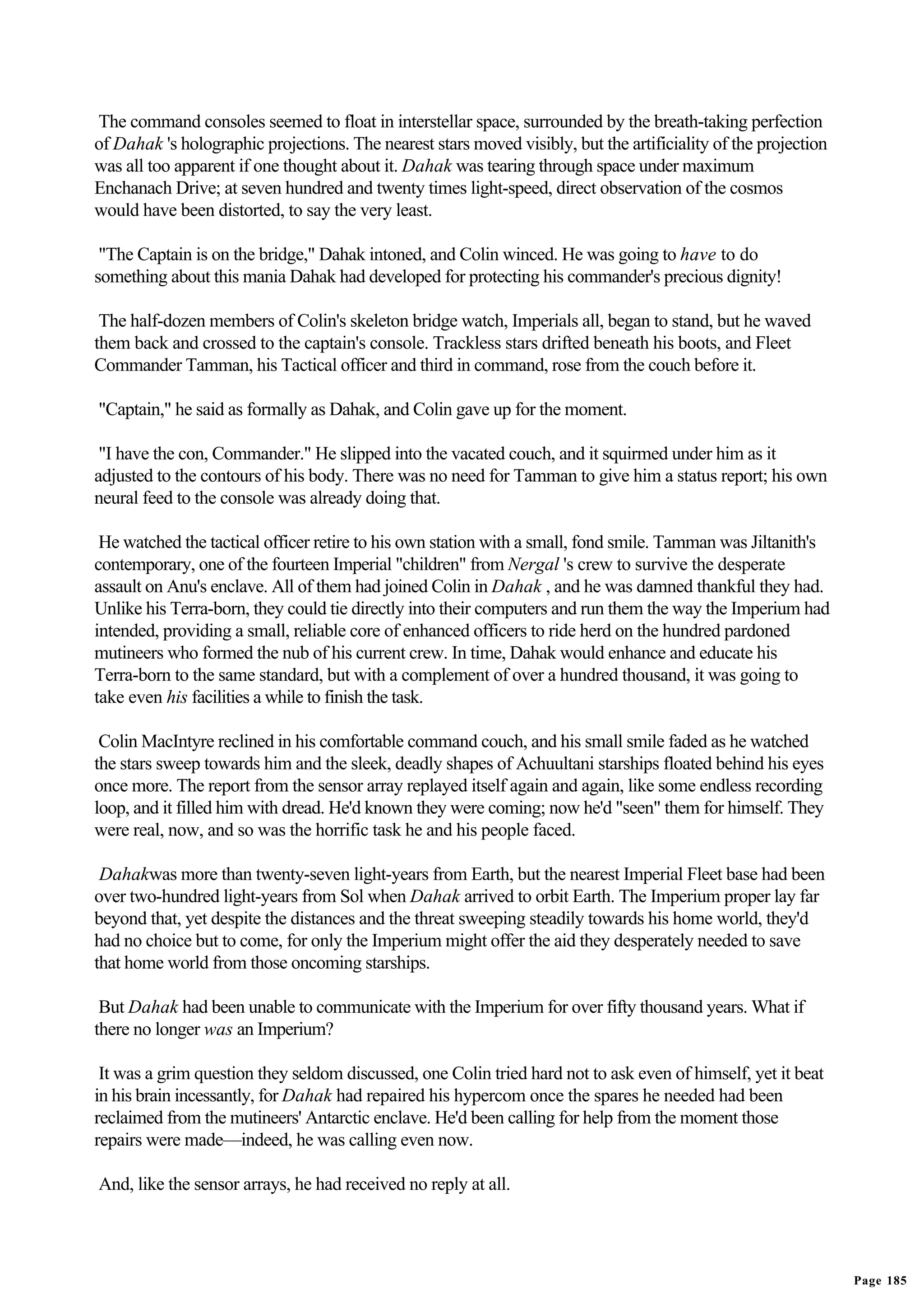 The command consoles seemed to float in interstellar space, surrounded by the breath-taking perfection
of Dahak 's holographic projections. The nearest stars moved visibly, but the artificiality of the projection
was all too apparent if one thought about it. Dahak was tearing through space under maximum
Enchanach Drive; at seven hundred and twenty times light-speed, direct observation of the cosmos
would have been distorted, to say the very least.

 "The Captain is on the bridge," Dahak intoned, and Colin winced. He was going to have to do
something about this mania Dahak had developed for protecting his commander's precious dignity!

 The half-dozen members of Colin's skeleton bridge watch, Imperials all, began to stand, but he waved
them back and crossed to the captain's console. Trackless stars drifted beneath his boots, and Fleet
Commander Tamman, his Tactical officer and third in command, rose from the couch before it.

"Captain," he said as formally as Dahak, and Colin gave up for the moment.

 "I have the con, Commander." He slipped into the vacated couch, and it squirmed under him as it
adjusted to the contours of his body. There was no need for Tamman to give him a status report; his own
neural feed to the console was already doing that.

 He watched the tactical officer retire to his own station with a small, fond smile. Tamman was Jiltanith's
contemporary, one of the fourteen Imperial "children" from Nergal 's crew to survive the desperate
assault on Anu's enclave. All of them had joined Colin in Dahak , and he was damned thankful they had.
Unlike his Terra-born, they could tie directly into their computers and run them the way the Imperium had
intended, providing a small, reliable core of enhanced officers to ride herd on the hundred pardoned
mutineers who formed the nub of his current crew. In time, Dahak would enhance and educate his
Terra-born to the same standard, but with a complement of over a hundred thousand, it was going to
take even his facilities a while to finish the task.

 Colin MacIntyre reclined in his comfortable command couch, and his small smile faded as he watched
the stars sweep towards him and the sleek, deadly shapes of Achuultani starships floated behind his eyes
once more. The report from the sensor array replayed itself again and again, like some endless recording
loop, and it filled him with dread. He'd known they were coming; now he'd "seen" them for himself. They
were real, now, and so was the horrific task he and his people faced.

 Dahakwas more than twenty-seven light-years from Earth, but the nearest Imperial Fleet base had been
over two-hundred light-years from Sol when Dahak arrived to orbit Earth. The Imperium proper lay far
beyond that, yet despite the distances and the threat sweeping steadily towards his home world, they'd
had no choice but to come, for only the Imperium might offer the aid they desperately needed to save
that home world from those oncoming starships.

 But Dahak had been unable to communicate with the Imperium for over fifty thousand years. What if
there no longer was an Imperium?

 It was a grim question they seldom discussed, one Colin tried hard not to ask even of himself, yet it beat
in his brain incessantly, for Dahak had repaired his hypercom once the spares he needed had been
reclaimed from the mutineers' Antarctic enclave. He'd been calling for help from the moment those
repairs were made—indeed, he was calling even now.

And, like the sensor arrays, he had received no reply at all.




                                                                                                                Page 185
 