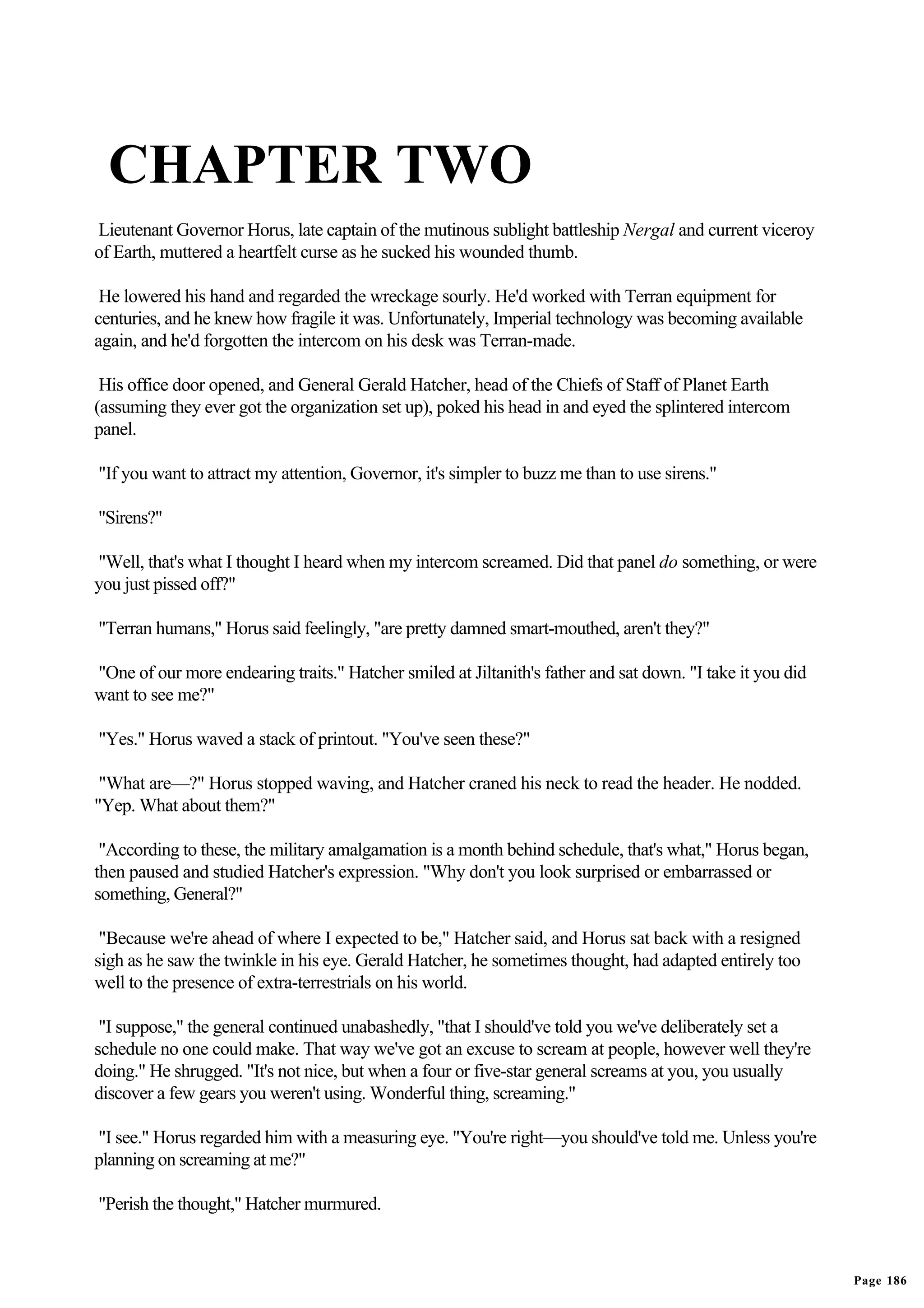 CHAPTER TWO
Lieutenant Governor Horus, late captain of the mutinous sublight battleship Nergal and current viceroy
of Earth, muttered a heartfelt curse as he sucked his wounded thumb.

 He lowered his hand and regarded the wreckage sourly. He'd worked with Terran equipment for
centuries, and he knew how fragile it was. Unfortunately, Imperial technology was becoming available
again, and he'd forgotten the intercom on his desk was Terran-made.

 His office door opened, and General Gerald Hatcher, head of the Chiefs of Staff of Planet Earth
(assuming they ever got the organization set up), poked his head in and eyed the splintered intercom
panel.

"If you want to attract my attention, Governor, it's simpler to buzz me than to use sirens."

"Sirens?"

"Well, that's what I thought I heard when my intercom screamed. Did that panel do something, or were
you just pissed off?"

"Terran humans," Horus said feelingly, "are pretty damned smart-mouthed, aren't they?"

"One of our more endearing traits." Hatcher smiled at Jiltanith's father and sat down. "I take it you did
want to see me?"

"Yes." Horus waved a stack of printout. "You've seen these?"

 "What are—?" Horus stopped waving, and Hatcher craned his neck to read the header. He nodded.
"Yep. What about them?"

 "According to these, the military amalgamation is a month behind schedule, that's what," Horus began,
then paused and studied Hatcher's expression. "Why don't you look surprised or embarrassed or
something, General?"

 "Because we're ahead of where I expected to be," Hatcher said, and Horus sat back with a resigned
sigh as he saw the twinkle in his eye. Gerald Hatcher, he sometimes thought, had adapted entirely too
well to the presence of extra-terrestrials on his world.

 "I suppose," the general continued unabashedly, "that I should've told you we've deliberately set a
schedule no one could make. That way we've got an excuse to scream at people, however well they're
doing." He shrugged. "It's not nice, but when a four or five-star general screams at you, you usually
discover a few gears you weren't using. Wonderful thing, screaming."

"I see." Horus regarded him with a measuring eye. "You're right—you should've told me. Unless you're
planning on screaming at me?"

"Perish the thought," Hatcher murmured.



                                                                                                            Page 186
 